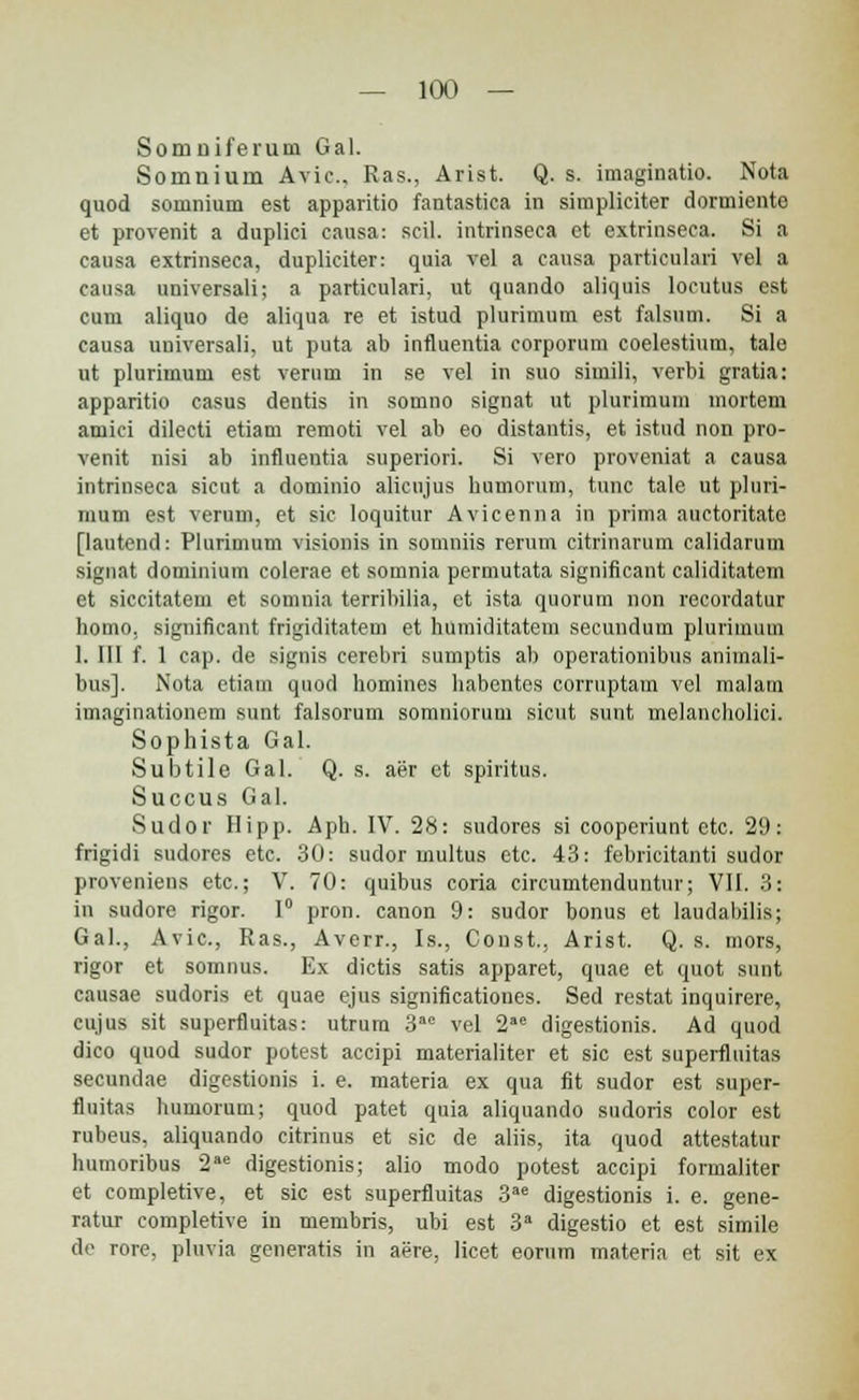 Somuiferum Gal. Sornnium Avic, Ras., Arist. Q. s. imaginatio. Nota quod somnium est apparitio fantastica in simpliciter dormiento et provenit a duplici eansa: scil. intrinseca et extrinseca. Si a causa extrinseca, dupliciter: quia vel a causa particulari vel a causa universali; a partieulari, ut quando aliquis locutus est cum aliquo de aliqua re et istud plurimum est falsum. Si a causa universali, ut puta ab influentia corporum coelestium, talo ut plurimum est verum in se vel in suo simili, verbi gratia: apparitio casus dentis in somno signat ut plurimum mortem amici dilecti etiam remoti vel ab eo distantis, et istud non pro- venit nisi ab influentia superiori. Si vero proveniat a causa intrinseca sicut a dominio alicujus humorum, tnnc tale ut pluri- mum est verum, et sic loquitur Avicenna in prima auctoritate [lautend: Plurimum visionis in somniis rerum citrinarum calidarum signat dominium colerae et somnia permutata significant caliditatem et siccitatem et somnia terribilia, et ista quorum non recordatur bomo, significant frigiditatem et humiditatem secundum plurimum 1. III f. 1 cap. de signis cerebri sumptis ab operationibus animali- bus]. Nota etiam quod homines habentes corruptam vel malam imaginationem sunt falsorum somniorum sicut sunt melancholici. Sophista Gal. Subtile Gal. Q. s. aer et spiritus. Succus Gal. Sudor Hipp. Aph. IV. 28: sudores si cooperiunt etc. 29: frigidi sudores etc. 30: sudor multus etc. 43: febricitanti sudor proveniens etc; V. 70: quibus coria circumtenduntur; VII. 3: in sudore rigor. 1° pron. canon 9: sudor bonus et laudabilis; Gal., Avic, Ras., Averr., Is., Const. Arist. Q. s. mors, rigor et somnus. Ex dictis satis apparet, quae et quot sunt causae sudoris et quae ejus significationes. Sed restat inquirere, eujus sit superfluitas: utrum 3ae vel 2ae digestionis. Ad quod dico quod sudor potest accipi materialiter et sic est superfluitas secundae digestionis i. e. materia ex qua fit sudor est super- fluitas humorum; quod patet quia aliquando sudoris color est rubeus, aliquando citrinus et sic de aliis, ita quod attestatur humoribus 2ae digestionis; alio modo potest accipi formaliter et completive, et sic est superfluitas 3ae digestionis i. e. gene- ratur completive in membris, ubi est 3a digestio et est simile de rore, pluvia generatis in aere, licet eorum materia et sit ex