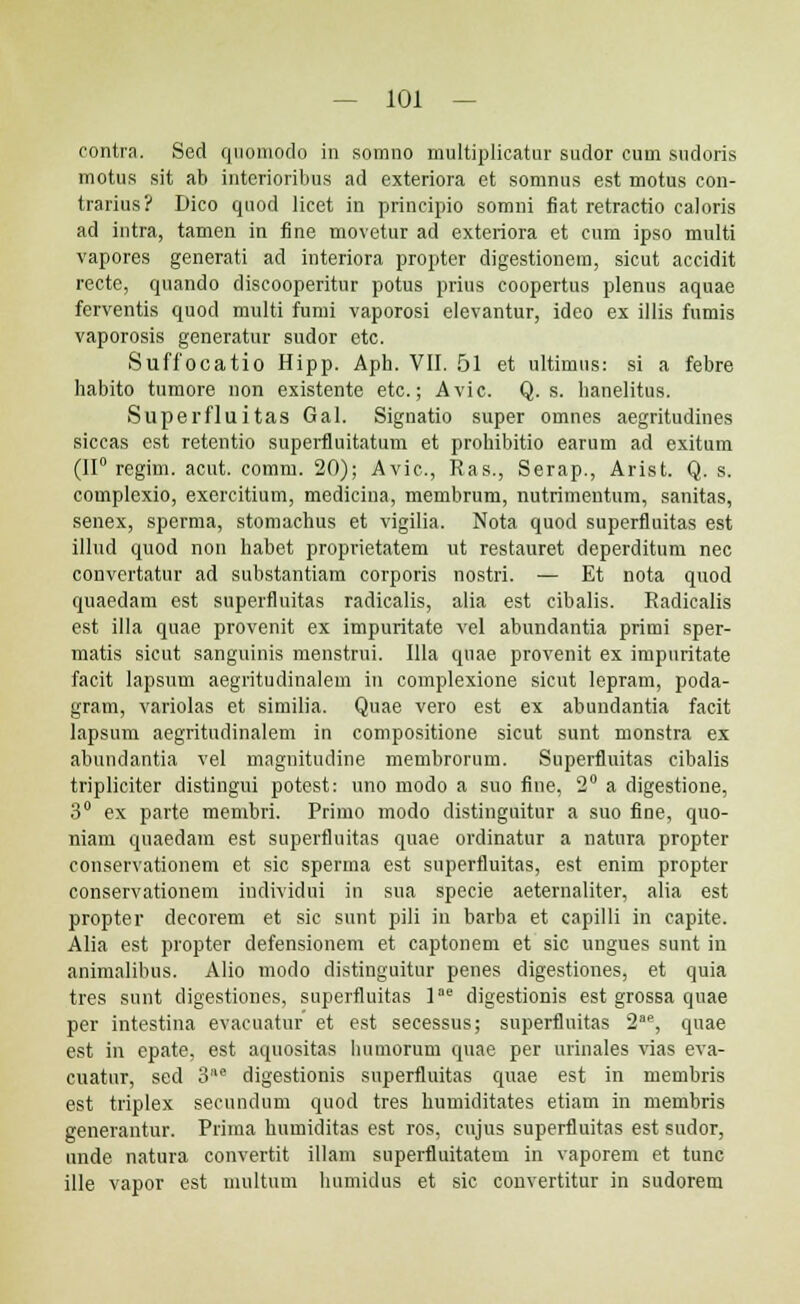 contra. Sed qnomodo in somno multiplicatur sudor cum sudoris motus sit ab interioribus ad exteriora et somnus est motus con- trarius? Dico quod licet in principio somni fiat retractio caloris ad intra, tamen in fine movetur ad exteriora et cum ipso multi vapores generati ad interiora propter digestionem, sicut accidit recte, quando diseooperitur potus prius coopertus plenus aquae ferventis quod multi fumi vaporosi elevantur, ideo ex illis fumis vaporosis generatur sudor etc. Suffocatio Hipp. Aph. VII. 51 et ultimus: si a febre habito tumore non existente etc.; Avic. Q. s. hanelitus. Superfluitas Gal. Signatio super omnes aegritudines siccas est retentio superfiuitatum et prohibitio earum ad exitum (II0 regim. acut. comm. 20); Avic, Ras., Serap., Arist. Q. s. complcxio, exercitium, medicina, membrum, nutrimentum, sanitas, senex, sperma, stomachus et vigilia. Nota quod superfluitas est illud quod non habet proprietatem ut restauret deperditum nec convertatur ad substantiam corporis nostri. — Et nota quod quaedam est superfluitas radicalis, alia est cibalis. Radiealis est illa quae provenit ex impuritate vel abundantia primi sper- matis sicut sanguinis menstrui. Illa qnae provenit ex impuritate facit lapsum aegritudinalem in complexione sicut lepram, poda- gram, variolas et similia. Quae vero est ex abundantia facit lapsum aegritudinalem in compositione sicut sunt monstra ex abundantia vel magnitudine membrorum. Superfiuitas cibalis tripliciter distingui potest: uno modo a suo fine, 2° a digestione, 3° ex parte membri. Primo modo distinguitur a suo fine, quo- niam quaedam est superfluitas quae ordinatur a natura propter conservationem et sic sperma est superfluitas, est enim propter conservationem individui in sua specie aeternaliter, alia est propter decorem et sic sunt piii in barba et capilli in capite. Alia est propter defensionem et captonem et sic ungues sunt in animalibus. Alio modo distinguitur penes digestiones, et quia tres sunt digestiones, superfluitas lae digestionis est grossa quae per intestina evacuatur et est secessus; superfluitas 2e, quae est in epate, est aquositas humorum quae per urinales vias eva- cuatur, sed 3e digestionis superfluitas quae est in membris est triplex secundum quod tres humiditates etiam in membris generantur. Prima humiditas est ros, cujus superfluitas est sudor, unde natura convertit illam superfluitatem in vaporem et tunc ille vapor est multum humidus et sic convertitur in sudorem