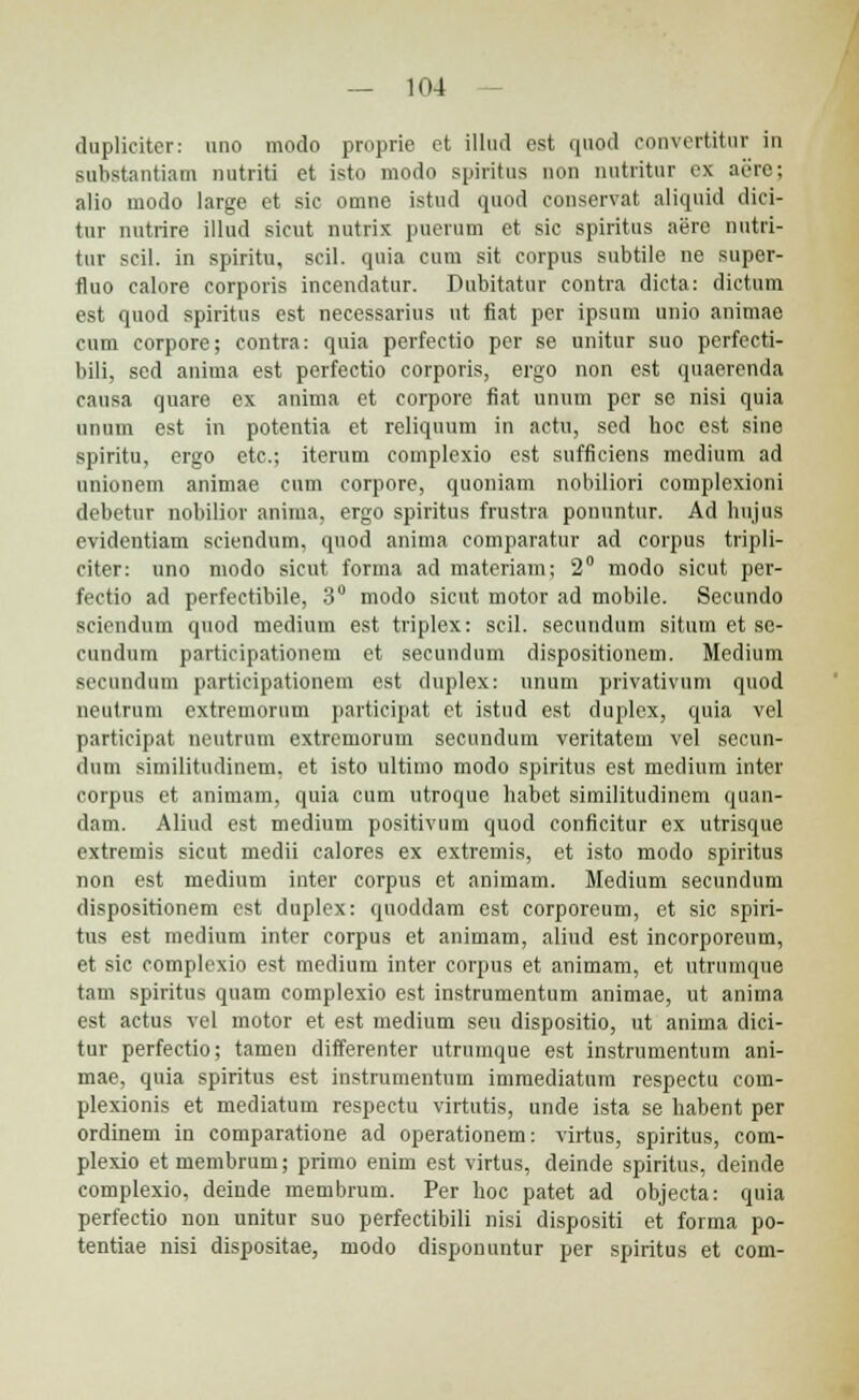 duplicitcr: nno modo proprie et illud est quod convertitur in substantiatn nutriti et isto modo spiritus non nutritur ex aerc; alio modo large et sic omne istud quod conservat aliquid dici- tur nutrire illud sicut nutrix puerum et sic spiritus aere nutri- tur scil. in spiritu, scil. qnia cum sit corpus subtile ne super- fluo calore corporis incendatur. Dubitatur contra dicta: dictum est quod spiritus cst necessarius ut fiat per ipsum unio animae cum corpore; contra: quia perfectio per se unitur suo perfecti- bili, sed anima est perfectio corporis, ergo non est quaerenda causa quare ex anima et corpore fiat unum pcr se nisi quia unum est in potentia et reliquum in actu, sed hoc est sine spiritu, ergo etc; iterum complexio est sufficiens medium ad unionem animae cum corpore, quoniam nobiliori complexioni debetur nobilior anima, ergo spiritus frustra ponuntur. Ad hujus evidentiam sciendum, qnod anima comparatur ad corpus tvipli- citer: uno modo sicut forma ad materiam; 2° modo sicut per- fectio ad perfectibile, 3° modo sicut motor ad mobile. Sccundo sciendum quod medium est triplex: scil. secundum situm et se- cundum participationem et secundum dispositionem. Medium secundum participationem est duplex: unum privativum quod neutrum extremorum participat et istud est duplex, quia vel participat neutrum extremorum secundum veritatem vel secun- dum similitudinem, et isto ultimo modo spiritus est medium inter corpus et animam, quia cum utroque habet similitudinem quan- dam. Aliud est medium positivum quod conficitur ex utrisque extremis sicut medii calores ex extremis, et isto modo spiritus non est medium inter corpus et animam. Medium secundum dispositionem est duplex: quoddam est corporeum, et sic spiri- tus est medium inter corpus et animam, aliud est incorporeum, et sic complexio est medium inter corpus et animam, et utrumque tam spiritus quam complexio est instrumentum animae, ut anirna est actus vel motor et est medium seu dispositio, ut anima dici- tur perfectio; tamen differenter utrumque est instrumentum ani- mae, quia spiritus est instrumentum immediatum respectu com- plexionis et mediatum respectu virtutis, unde ista se habent per ordinem in comparatione ad operationem: virtus, spiritus, com- plexio et membrum; primo enim est virtus, deinde spiritus, deinde complexio, deinde membrum. Per hoc patet ad objecta: quia perfectio non unitur suo perfectibili nisi dispositi et forma po- tentiae nisi dispositae, modo disponuntur per spiritus et com-