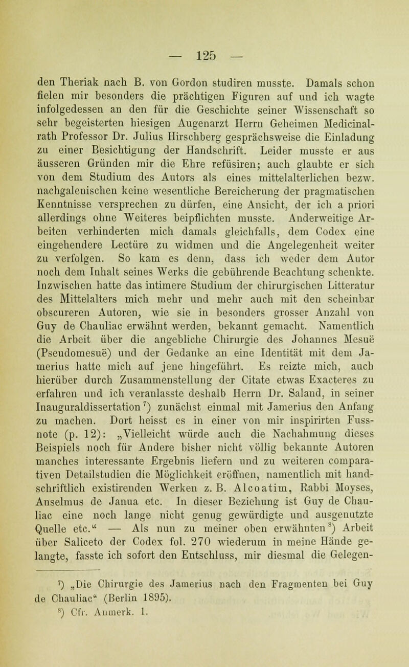 den Theriak nach B. von Gordon studiren musste. Damals schon fielen mir besonders die prachtigen Figuren auf und ich wagte infolgedessen an den fiir die Geschichte seiner Wissenschaft so sehr begeisterten hiesigen Augenarzt Herrn Geheimen Medicinal- rath Professor Dr. Julius Hirschberg gesprachsweise die Einladung zu einer Besichtigung der Handschrift. Leider musste er aus ausseren Griinden mir die Ehre refiisiren; auch glaubte er sich von dem Studium des Autors als eines mittelalterlichen bezw. nachgalenischen keine wesentliche Bereicherung der pragmatischen Kenntnisse versprechen zu diirfen, eine Ansicht, der ich a priori allerdings ohne Weiteres beipflichten musste. Anderweitige Ar- heiten verhinderten mich damals gleichfalls, dem Codex eine eingehendere Lectiire zu widmen und die Angelegenheit weiter zu verfolgen. So kam es denn, dass ich weder dem Autor noch dem Inhalt seines Werks die gebiihrende Beachtung schenkte. Inzwischen hatte das intimere Studium der chirurgischen Litteratur des Mittelalters mich mehr und mehr auch mit den scheinbar obscureren Autoren, wie sie in besonders grosser Anzahl von Guy de Chauliac erwahnt werden, bekannt gemaeht. Namentlich die Arbeit uber die angebliche Chirurgie des Johannes Mesue (Pseudomesue) und der Gedanke an eine Identitat mit dem Ja- merius hatte mich auf jene hingefiihrt. Es reizte mich, auch hieriiber durch Zusammenstellung der Citate etwas Exacteres zu erfahren und ich veranlasste deshalb Herrn Dr. Saland, in seiuer InauguraldissertationT) zunachst einmal mit Jamerius den Anfang zu machen. Dort heisst es in einer von mir inspirirten Fuss- note (p. 12): „Vielleicht wiirde auch die Nachahmung dieses Beispiels noch fiir Andere bisher nicht vbllig bekannte Autoren manches interessante Ergebnis liefern nnd zu weiteren compara- tiven Detailstudien die Moglichkeit eroffnen, namentlich mit liand- schriftlich existirenden Werken z. B. Alcoatim, Rabbi Moyses, Anselmus de Janua etc. In dieser Beziehung ist Guy de Chau- liac eine noch lange nicht genug gewiirdigte und ausgenutzte Quelle etc.1' — Als nun zu meiner oben erwahnten8) Arbeit iiber Saliceto der Codex fol. 270 wiederum in meine Hande ge- langte, fasste ich sofort den Entschluss, mir diesmal die Gelegen- ') „Die Chirurgie des Jamerius nach den Fragmenten bei Guy de Chauliac (Berlin 1895). s) Cfr. Anmerk. 1.