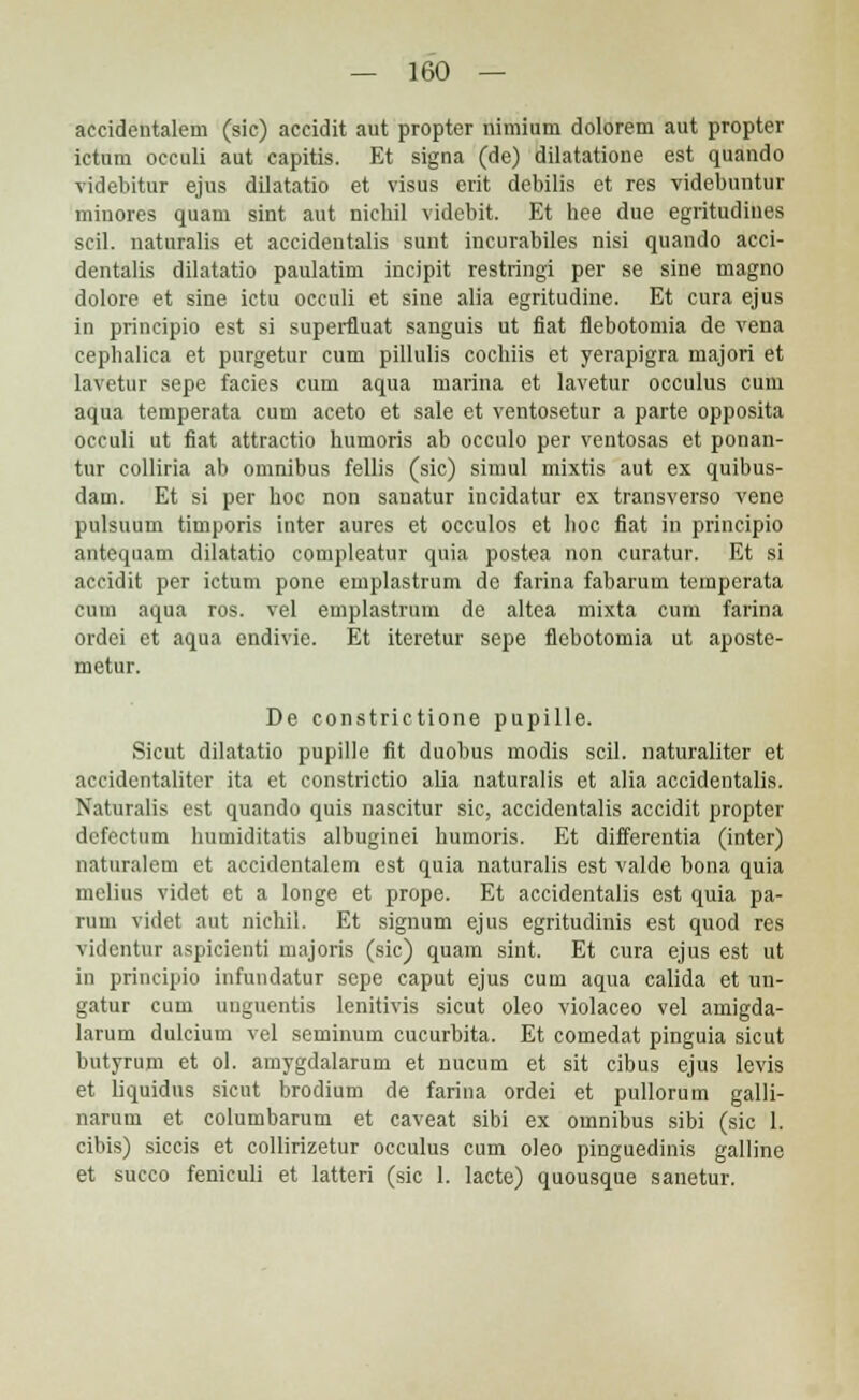 accidentalem (sic) accidit aut propter nimium dolorem aut propter ictum occuli aut capitis. Et signa (de) dilatatione est quando videbitur ejus dilatatio et visus erit debilis et res videbuntur minores quam sint aut nichil videbit. Et hee due egritudines scil. naturalis et accideutalis sunt incurabiles nisi quando acci- dentalis dilatatio paulatim ineipit restringi per se sine magno dolore et sine ictu occuli et sine alia egritudine. Et cura ejus in principio est si superfluat sanguis ut fiat flebotomia de vena cepbalica et purgetur cum pillulis cochiis et yerapigra majori et lavetur sepe facies cum aqua marina et lavetur occulus cum aqua temperata cum aceto et sale et ventosetur a parte opposita occuli ut fiat attraetio humoris ab occulo per ventosas et ponan- tur colliria ab omnibus fellis (sic) simul mixtis aut ex quibus- dam. Et si per hoc non sanatur incidatur ex transverso vene pulsuum timporis inter aures et oceulos et hoc fiat in principio antequam dilatatio compleatur quia postea non curatur. Et si aceidit per ictum pone emplastrum dc farina fabarum temperata cuin aqua ros. vel emplastrum de altea mixta cum farina ordei et aqua endivie. Et iteretur sepe flebotomia ut aposte- metur. De constrictione pupille. Sicut dilatatio pupille fit duobus modis scil. naturaliter et aceidentaliter ita et constrictio alia naturalis et alia accidentalis. Naturalis est quando quis nascitur sic, accidentalis accidit propter defectum humiditatis albuginei humoris. Et differentia (inter) naturalem et accidentalem est quia naturalis est valde bona quia mclius videt et a longe et prope. Et accidentalis est quia pa- rum videt aut nicbii. Et signum ejus egritudinis est quod res videntui aspicienti majoris (sic) quam sint. Et cura ejus est ut in principio infundatur sepe caput ejus cum aqua calida et un- gatur cum unguentis lenitivis sicut oleo violaceo vel amigda- larum dulcium vel seminum cucurbita. Et comedat pinguia sicut butyrum et ol. amygdalarum et nucum et sit cibus ejus levis et liquidus sicut brodium de farina ordei et pullorum galli- narum et columbarum et caveat sibi ex omnibus sibi (sic 1. cibis) siccis et collirizetur occulus cum oleo pinguedinis galline et succo feniculi et latteri (sic 1. lacte) quousque sanetur.