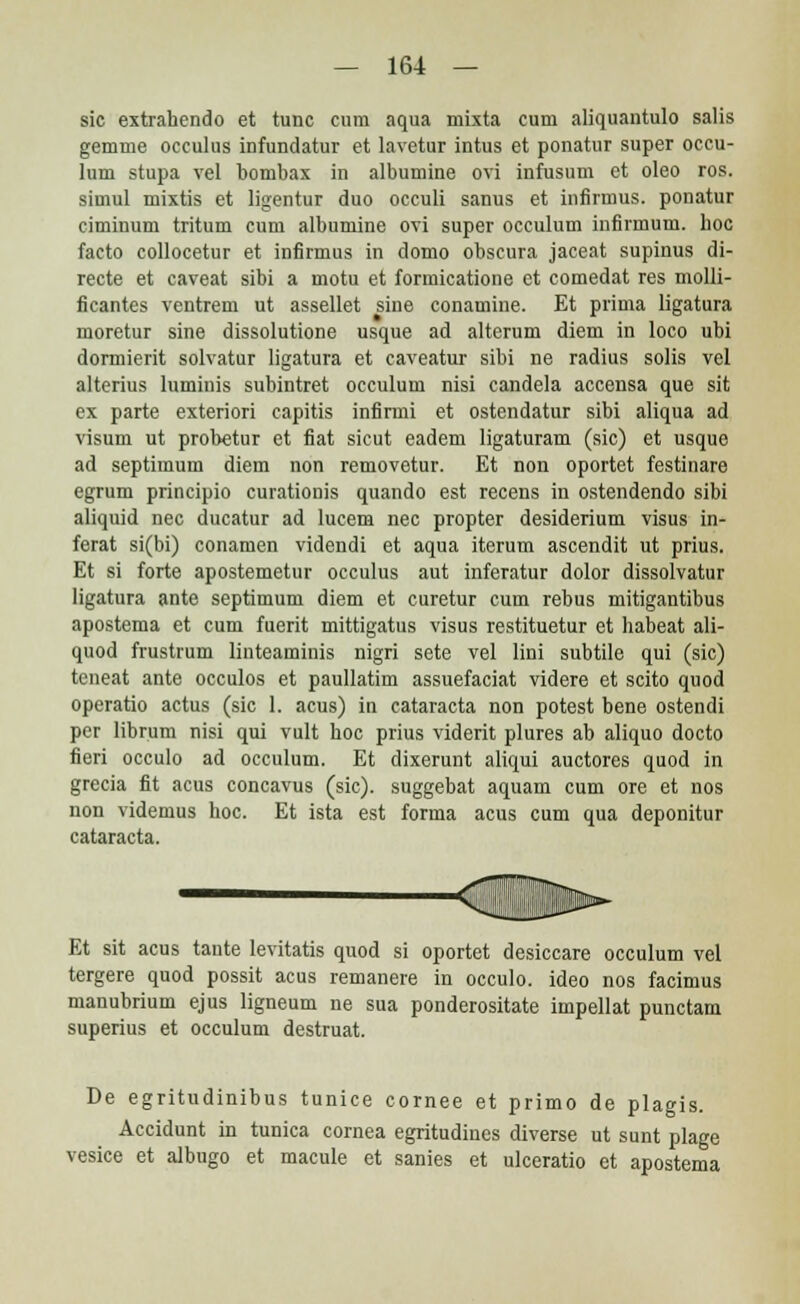 sic extrahendo et tunc cum aqua mixta cum aliquantulo salis gemme occulus infundatur et lavetur intus et ponatur super occu- lum stupa vel bombax in albumine ovi infusum et oleo ros. simul mixtis et ligentur duo occuli sanus et infirmus. ponatur ciminum tritum cum albumine ovi super occulum infirmum. hoc facto collocetur et infirmus in domo obscura jaceat supinus di- recte et caveat sibi a motu et formicatione et comedat res molli- ficantes ventrem ut assellet siue conamine. Et prima ligatura moretur sine dissolutione usque ad alterum diem in loco ubi dormierit solvatur ligatura et caveatur sibi ne radius solis vel alterius luminis subintret occulum nisi candela accensa que sit ex parte exteriori capitis infirmi et ostendatur sibi aliqua ad visum ut probetur et fiat sicut eadem ligaturam (sic) et usque ad septimum diem non removetur. Et non oportet festinare egrum principio curationis quando est recens in ostendendo sibi aliquid nec ducatur ad lucem nec propter desiderium visus in- ferat si(bi) conamen videndi et aqua iterum ascendit ut prius. Et si forte apostemetur occulus aut inferatur dolor dissolvatur ligatura ante septimum diem et curetur cum rebus mitigantibus apostema et cum fuerit mittigatus visus restituetur et habeat ali- quod frustrum linteaminis nigri sete vel lini subtile qui (sic) teneat ante occulos et paullatim assuefaciat videre et scito quod operatio actus (sic 1. acus) in cataracta non potest bene ostendi per librum nisi qui vult hoc prius viderit plures ab aliquo docto fieri occulo ad occulum. Et dixerunt aliqui auctores quod in grecia fit acus concavus (sic). suggebat aquam cum ore et nos non videmus hoc. Et ista est forma acus cum qua deponitur cataracta. Et sit acus tante levitatis quod si oportet desiccare occulum vel tergere quod possit acus remanere in occulo. ideo nos facimus manubrium ejus ligneum ne sua ponderositate impellat punctam superius et occulum destruat. De egritudinibus tunice cornee et primo de plagis. Accidunt in tunica cornea egritudines diverse ut sunt plage vesice et albugo et macule et sanies et ulceratio et apostema