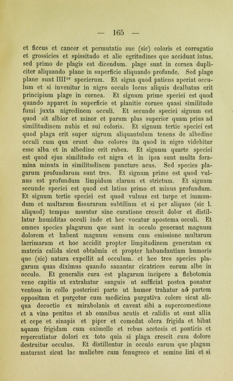 et ficcus et cancer et permutatio sue (sic) coloris et corrugatio et grossicies et spissitudo et alie egritudines que accidunt intus. sed primo de plagis est dicendum. plage sunt in cornea dupli- citer aliquando plane in superficie aliquando profunde. Sed plage plane sunt IIIIor specierum. Et signa quod patiens aperiat occu- lum ct si invenitur in nigro occulo locus aliquis dealbatus erit principium plage in cornea. Et signum prime speciei est quod quando apparet in superficie et planitie cornee quasi similitudo fumi juxta nigredinem occuli. Et secunde speciei signum est quod sit albior et minor et parum plus superior quam prius ad similitudinem nubis et sui coloris. Et signum tertie speciei est quod plaga erit super nigrum aliquantulum tenens de albedine occuli cum qua erunt duo colores ita quod in nigro videbitur esse alba et in albedine erit rubea. Et signum quarte speciei est quod ejus similitudo est nigra et in ipsa sunt multa fora- mina minuta in similitudinem puncture acus. Sed species pla- garum profundarum sunt tres. Et signum prime est quod vul- nus est profundum limpidum clarum et strictum. Et signum secunde speciei est quod est latius primo et minus profundum. Et signum tertie speciei est quod vulnus est turpe et immun- dum et multarum fissurarum subtilium et si per aliquos (sic 1. aliquod) tempus moratur sine curatione crescit dolor et distil- latur humiditas occuli inde et hec vocatur apostema occuli. Et omnes species plagarum que sunt in occulo generant magnum dolorem et habent magnum sensum cum emissione multarum lacrimarum et hoc accidit propter limpitudinem generatam ex materia calida sicut obtalmia et propter habundantiam humoris que (sic) natura expellit ad occulum. et hee tres species pla- garum quas diximus quando sanantur cicatrices eorum albe in occulo. Et generalis cura est plagarum incipere a flebotomia vene capitis ut extrahatur sanguis ut sufficiat postea ponatur ventosa in collo posteriori parte ut humor trahatur ad partem oppositam et purgetur cum medicina purgativa colere sicut ali- qua decoctio ex mirabolanis et caveat sibi a supercomestione et a vino penitus et ab omnibus acutis et calidis ut sunt allia et cepe et sinapis et piper et comedat olera frigida et bibat aquam frigidam cum oximelle et rebus acetosis et ponticis et repercutiatur dolori ex toto quia si plaga crescit cum dolore destruitur occulus. Et distillentur in occulo earum que plagam maturant sicut lac muliebre cum fenugreco et semine lini et si