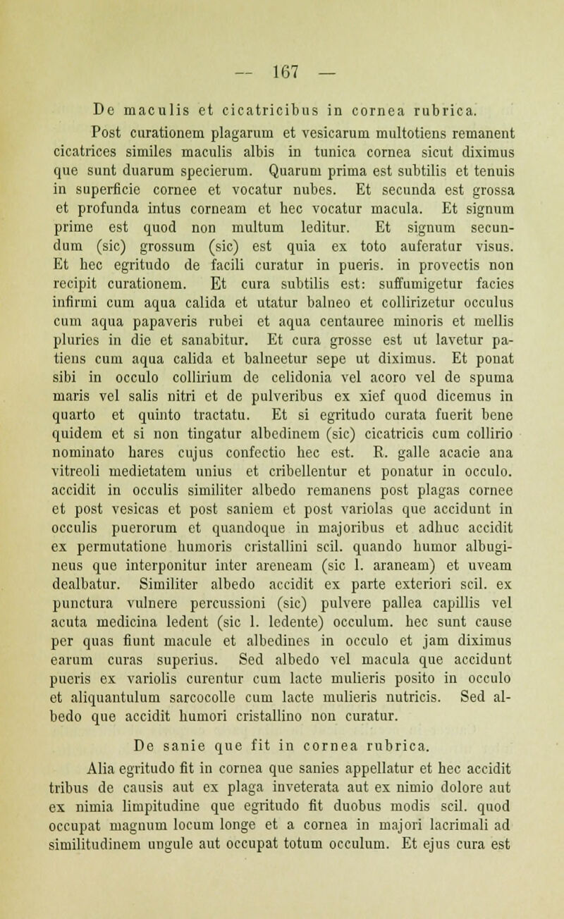 De maculis et cicatricibus in cornea rubrica. Post curationem plagarum et vesicarum multotiens remanent cicatrices similes maculis albis in tunica cornea sicut diximus que sunt duarum specierum. Quarum prima est subtilis et tenuis in superficie cornee et vocatur nubes. Et secunda est grossa et profunda intus corneam et hec vocatur macula. Et signum prime est quod non multum leditur. Et signum secun- dum (sic) grossum (sic) est quia ex toto auferatur visus. Et hec egritudo de facili curatur in pueris. in provectis non recipit curationem. Et cura subtilis est: suffumigetur facies infirmi cum aqua calida et utatur balneo et collirizetur occulus cum aqua papaveris rubei et aqua centauree minoris et mellis plurics in die et sanabitur. Et cura grosse est ut lavetur pa- tiens cum aqua calida et balneetur sepe ut diximus. Et ponat sibi in occulo collirium de celidonia vel acoro vel de spuma maris vel salis nitri et de pulveribus ex xief quod dicemus in quarto et quinto tractatu. Et si egritudo curata fuerit bene quidem et si non tingatur albedinem (sic) cicatricis cum collirio nominato hares cujus confectio hec est. R. galle aeacie ana vitreoli medietatem unius et cribellentur et ponatur in occulo. accidit in occulis similiter albedo remanens post plagas cornee et post vesicas et post saniem et post variolas que accidunt in occulis puerorum et quandoque in majoribus et adhuc accidit ex permutatione humoris cristallini scil. quando humor albugi- neus que interponitur inter areneam (sic 1. araneam) et uveam dealbatur. Similiter albedo accidit ex parte exteriori scil. ex punctura vulnere percussioni (sic) pulvere pallea capillis vel acuta medicina ledent (sic 1. ledente) occulum. hec sunt cause per quas fiunt macule et albedines in occulo et jam diximus earum curas superius. Sed albedo vel macula que accidunt pueris ex variolis curentur cum lacte mulieris posito in occulo et aliquautulum sarcocolle cum lacte mulieris nutricis. Sed al- bedo que accidit humori cristallino non curatur. De sanie que fit in cornea rubrica. Alia egritudo fit in cornea que sanies appellatur et hec accidit tribus de causis aut ex plaga inveterata aut ex nimio dolore aut ex nimia limpitudine que egritudo fit duobus modis scil. quod occupat magnum locum longe et a cornea in majori lacrimali ad similitudinem ungule aut occupat totum occulum. Et ejus cura est