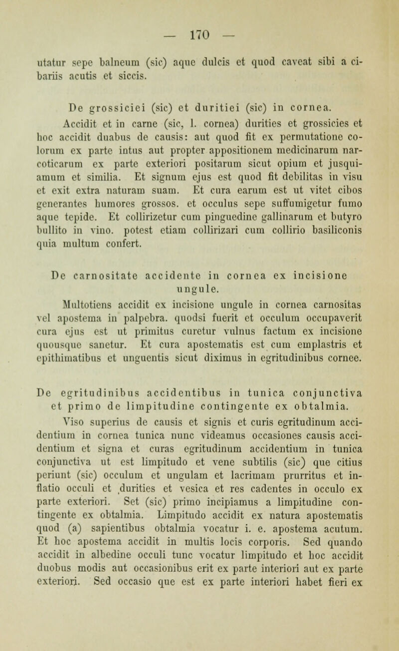 utatur sepe balneum (sic) aquc dulcis et quod caveat sibi a ci- bariis acutis et siccis. De grossiciei (sic) et duritiei (sic) in cornea. Accidit et in carne (sic, 1. cornea) durities et grossieies et hoc accidit duabus de causis: aut quod fit ex permutatione co- lorum ex parte intus aut propter appositionem medicinarum nar- coticarum ex parte exteriori positarum sicut opium et jusqui- amum et similia. Et signum ejus est quod fit debilitas in visu et exit extra naturam suam. Et cura earum est ut vitet cibos generantes bumores grossos. et occulus sepe suffumigetur fumo aque tepide. Et collirizetur cum pinguedinc gallinarum ct butyro bullito in vino. potest etiam collirizari cum collirio basiliconis quia multum confert. De carnositate accidentc in cornca ex incisionc ungule. Multotiens accidit ex incisione ungule in comea carnositas \ el apostema in palpebra. quodsi fuerit et occulum occupaverit cura ejus est ut primitus curetur vulnus factum ex incisione quousque sanetur. Et cura apostematis est cum emplastris et epithimatibus et ungucntis sicut diximus in egritudinibus cornee. De egritudinibus accidentibus in tunica conjunctiva et primo de limpitudine contingente ex obtalmia. Viso superius de causis et signis et curis egritudinum acci- dentium in cornea tunica nunc videamus occasiones causis acci- dentium et signa et curas egritudinum accidentium in tunica conjunctiva ut cst limpitudo et vene subtilis (sic) que citius periunt (sic) occulum et ungulam et lacrimam prurritus et in- flatio occuli ct durities et vesica et res cadentes in occulo ex parte exteriori. Set (sic) primo incipiamus a limpitudine con- tingente ex obtalmia. Limpitudo accidit ex natura apostematis quod (a) sapientibus obtalmia vocatur i. e. apostema acutum. Et hoc apostema accidit in multis locis corporis. Scd quando accidit in albedine occuli tunc vocatur limpitudo et hoc accidit duobus modis aut occasionibus erit ex parte interiori aut ex parte exteriorj. Sed occasio que est ex parte interiori babet fieri ex