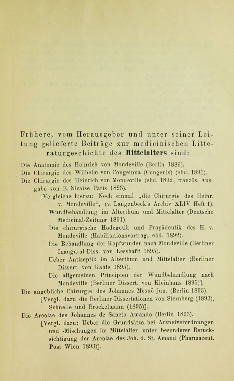 Friihere, vom Herausgeber und unter seiner Lei- tung gelieferte Beitrage zur medicinischen Litte- raturgeschichte des Mittelalters sind: Die Anatomie des Heinrich vou Mondeville (Berlin 1889). Die Chirurgie des Wilhelm von Congeinna (Congenis) (ebd. 1891). Die Chirurgie des Heinrich von Mondeville (ebd. 1892; franzcis. Aus- gabe von E. Nicaise Paris 1893). [Vergleiche hierzu: Noch einmal „die Chirurgie des Heinr. v. Mondeville, (v. Langenbeck's Archiv XLIV Heft 1). Wundbehandlung im Alterthum und Mittelalter (Deutsche Medicinal-Zeitung 1891). Die chirurgische Hodegetik und Propiideutik des H. v. Mondeville (Habilitationsvortrag, ebd. 1892). Die Behandlung der Kopfwundeu nach Moudeville (Berliner Inaugural-Diss. von Lesshafft 1895). Ueber Antiseptik im Alterthum und Mittelalter (Berliner Dissert. von Kahle 1895). Die allgemeinen Principien der Wundbehandlung nach Mondeville (Berliner Dissert. von Kleinhans 1895)]. Die angebliche Chirurgie des Johannes Mesue jun. (Berlin 1893). [Vergl. dazu die Berliner Dissertationen von Sternberg (1893), Schnelle und Brockelmann (1895)]. Die Areolae des Johannes de Sancto Amando (Berlin 1893). [Vergl. dazu: Ueber die Grundsatze bei Arzneiverordnungen und -Mischungen im Mittelalter unter besonderer Beriick- sichtigung der Areolae des Joh. d. St. Amand (Pharmaceut. Post Wien 1893)].