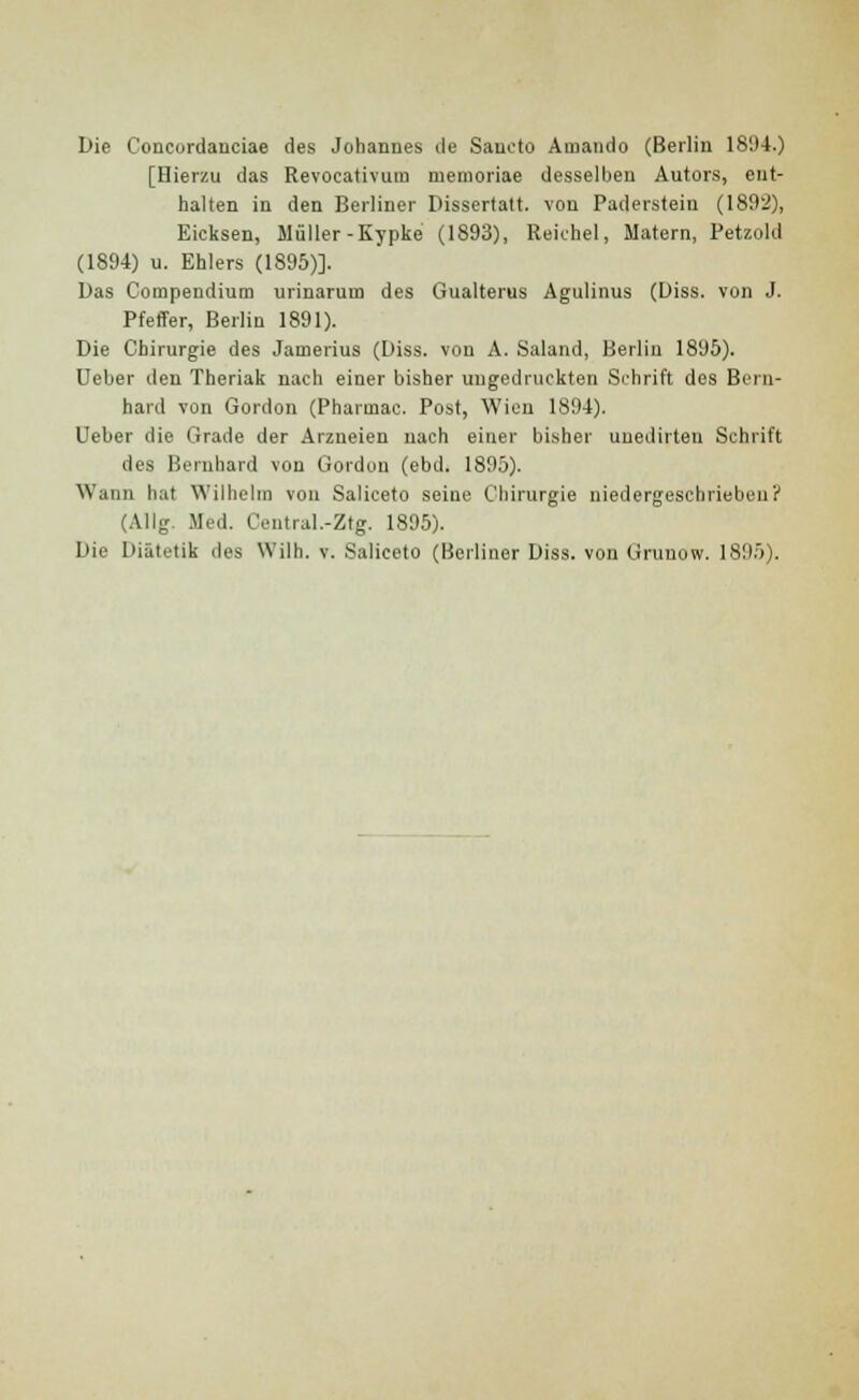 Die Coucurdanciae des Johannes de Sancto Amando (Berlin 18'J-t.) [Hierzu das Revocativum memoriae desselben Autors, ent- halten in den Berliner Dissertatt. von Paderstein (1892), Eicksen, Muller-Kypke (1893), Reichel, Matern, Petzold (1894) u. Ehlers (1895)]. Das Compendium urinarum des Gualterus Agulinus (Diss. von J. Pfeffer, Berlin 1891). Die Cbirurgie des Jamerius (Diss. von A. Saland, Berlin 1895). Ueber den Theriak nach einer bisher uugedruckten Schrift des Bern- hard von Gordon (Pharmac. Post, Wicn 1894). Ueber die Grade der Arzueien nach einer bisher uuedirten Schrift des Bernhard von Gordon (ebd. 1895). Wann hat Wilhelm von Saliceto seine Chirurgie niedergeschrieben? (Allg. Med. Central.-Ztg. 1895).