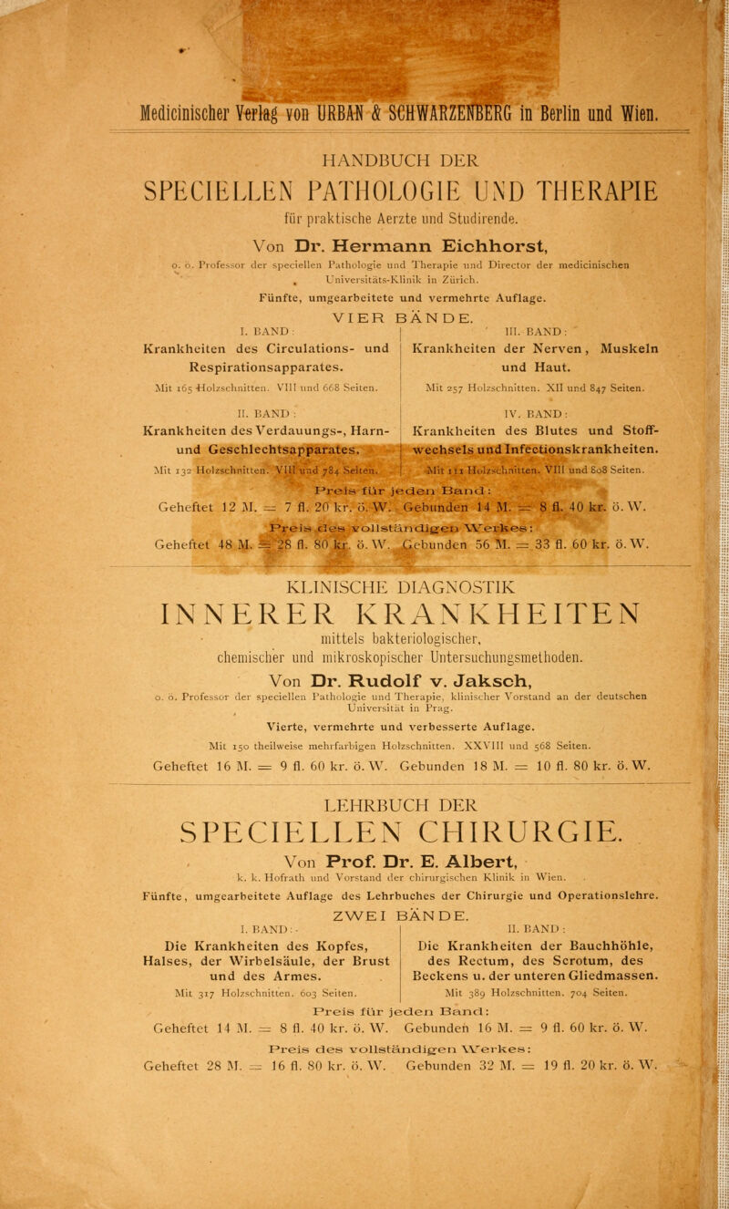 Medicinischer Ytflaß von URBAN & SCHWARZENBERG in Berlin und Wien. HANDBUCH DER SPECIELLEN PATHOLOGIE UND THERAPIE für praktische Aerzte und Studirende. Von Dr. Hermann Eichhorst, o. ö. Professor der speciellen Pathologie und Therapie und Director der raedicinischen Universitäts-Klinik in Zürich. Fünfte, umgearbeitete und vermehrte Auflage. VIER BÄNDE. I. BAND: III. BAND: Krankheiten des Circulations- und Krankheiten der Nerven, Muskeln Respirationsapparates. und Haut. Mit 165 Holzschnitten. VIII und 668 Seiten. Mit 257 Holzschnitten. XII und 847 Seiten. II. BAND : IV. BAND: Krankheiten des Verdauungs-, Harn- ! Krankheiten des Blutes und Stoff- und Geschlechtsapparates. wechseis und Infectionskrankheiten. Mit 132 Holzschnitten. VIII und 784 Seiten. Mit 111 Holzschnitten. VIII und 808 Seiten. Prelis für jeden Band : Geheftet 12 M. = 7 fl. 20 kr. ö. W. Gebunden 14 M. = 8 fl. 40 kr. ö.W. Preis des vollständigen Werkes : Geheftet 48 M. = 28 fl. 80 kr. ö. W. Gebunden 56 M. = 33 fl. 60 kr. ö.W. . __ KLINISCHE DIAGNOSTIK INNERER KRANKHEITEN mittels bakteriologischer, chemischer und mikroskopischer Untersuchungsmethoden. Von Dr. Rudolf v. Jaksch, o. ö. Professor der speciellen Pathologie und Therapie, klinischer Vorstand an der deutschen Universität in Prag. Vierte, vermehrte und verbesserte Auflage. Mit 150 theilweise mehrfarbigen Holzschnitten. XXVIII und 568 Seiten. Geheftet 16 M. = 9 fl. 60 kr. ö.W. Gebunden 18 M. = 10 fl. 80 kr. ö.W. LEHRBUCH DER SPECIELLEN CHIRURGIE. Von Prof. Dr. E. Albert, k. k. Hofrath und Vorstand der chirurgischen Klinik in Wien. Fünfte, umgearbeitete Auflage des Lehrbuches der Chirurgie und Operationslehre. ZWEI BÄNDE. I. BAND:- Die Krankheiten des Kopfes, Halses, der Wirbelsäule, der Brust und des Armes. Mit 317 Holzschnitten. 603 Seiten. II. BAN I > : Die Krankheiten der Bauchhöhle, des Rectum, des Scrotum, des Beckens u. der unteren Gliedmassen. Mit 389 Holzschnitten. 704 Seiten. Preis für jeden Band: Geheftet 14 M. = 8 fl. 40 kr. ö. W. Gebunden 16 M. = 9 fl. 60 kr. ö. W. Preis des vollständigen Werkes: Geheftet 28 M. = 16 fl. SO kr. ö. W. Gebunden 32 M. = 19 fl. 20 kr. ö. W.