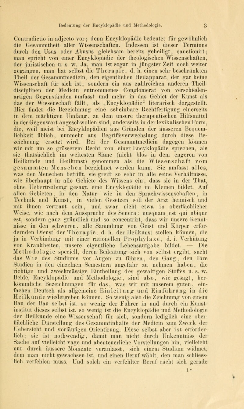 Contradictio in adjecto vor; denn Encyklopädie bedeutet für gewöhnlich die Gesammtheit aller Wissenschaften. Indessen ist dieser Terminus durch den Usus oder Abusus gleichsam bereits geheiligt, sanctionirt; man spricht von einer Encyklopädie der theologischen Wissenschaften, der juristischen u. s. w. Ja, man ist sogar in jüngster Zeit noch weiter gegangen, man hat selbst die Therapie, d. h. einen sehr beschränkten Theil der Gesammtmedicin, den eigentlichen Heilapparat, der gar keine Wissenschaft für sich ist, sondern ein aus zahlreichen anderen Theil- disciplinen der Medicin entnommenes Conglomerat von verschieden- artigen Gegenständen umfasst und mehr in das Gebiet der Kunst als das der Wissenschaft fällt, als „Encyklopädie literarisch dargestellt. Hier findet die Bezeichnung eine scheinbare Rechtfertigung einerseits in dem mächtigen Umfang, zu dem unsere therapeutischen Hilfsmittel in der Gegenwart angeschwollen sind, anderseits in der lexikalischen Form, die, weil meist bei Encyklopädien aus Gründen der äusseren Bequem- lichkeit üblich, nunmehr aus Begriffsverwechslung durch diese Be- zeichnung ersetzt wird. Bei der Gesammtmedicin dagegen können wir mit um so grösserem Recht von einer Encyklopädie sprechen, als sie thatsächlich im weitesten Sinne (nicht blos in dem engeren von Heilkunde und Heilkunst) genommen als die Wissenschaft vom gesammten Menschen bezeichnet werden kann. Sie umfasst alles, was den Menschen betrifft, sie greift so sehr in alle seine Verhältnisse, wie überhaupt in alle Gebiete des Wissens ein, dass sie in der That, ohne Uebertreibung gesagt, eine Encyklopädie im Kleinen bildet. Auf allen Gebieten, in den Natur- wie in den Sprachwissenschaften, in Technik und Kunst, in vielen Gesetzen soll der Arzt heimisch und mit ihnen vertraut sein, und zwar nicht etwa in oberflächlicher Weise, wie nach dem Ausspruche des Seneca: nusquam est qui ubique est, sondern ganz gründlich und so concentrirt, dass wir unsere Kennt- nisse in den schweren, alle Sammlung von Geist und Körper erfor- dernden Dienst der Therapie, d. h. der Heilkunst stellen können, die ja in Verbindung mit einer rationellen Prophylaxe, d. i. Verhütung von Krankheiten, unsere eigentliche Lebensaufgabe bildet. — Die Methodologie speciell, deren Bedeutung sich von selbst ergibt, sucht das Wie des Studiums vor Augen zu führen, den Gang, den Ihre Studien in den einzelnen Semestern ungefähr zu nehmen haben, die richtige und zweckmässige Eintheilung des gewaltigen Stoffes u. s. w. Beide, Encyklopädie und Methodologie, sind also, wie gesagt, her- kömmliche Bezeichnungen für das, was wir mit unserem guten, ein- fachen Deutsch als allgemeine Einleitung und Einführung in die Heilkunde wiedergeben können. So wenig also die Zeichnung von einem Bau der Bau selbst ist, so wenig der Führer in und durch ein Kunst- institut dieses selbst ist, so wenig ist die Encyklopädie und Methodologie der Heilkunde eine Wissenschaft für sich, sondern lediglich eine ober- flächliche Darstellung des Gesammtinhalts der Medicin zum Zweck der Uebersicht und vorläufigen Orientirung. Diese selbst aber ist erforder- lich ; sie ist nothwendig, damit man nicht durch Unkenntniss der Sache auf vielleicht vage und abenteuerliche Vorstellungen hin, vielleicht nur durch äussere Momente veranlasst, sich einem Studium widmet, dem man nicht gewachsen ist, und einen Beruf wählt, den man schliess- lich verfehlen muss. Und solch ein verfehlter Beruf rächt sich gerade