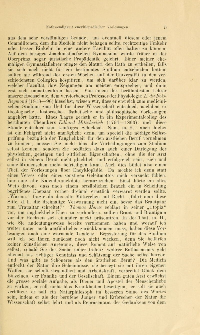 aus dem sehr verständigen Grunde, um eventuell diesem oder jenem Commilitonen, dem die Medicin nicht behagen sollte, rechtzeitige Umkehr oder besser Einkehr in eine andere Facultät offen halten zu können. Auf dem hiesigen Joachimsthal'schen Gymnasium wurde früher in der Oberprima sogar juristische Propädeutik gelehrt. Einer meiner ehe- maligen Gymnasiallehrer pflegte den Maturi den Rath zu ertheilen, falls sie sich noch nicht für ein bestimmtes Studium entschieden hätten, sollten sie während der ersten Wochen auf der Universität in den ver- schiedensten Collegieu hospitiren, um sich darüber klar zu werden, welcher Facultät ihre Neigungen am meisten entsprechen, und dann erst sich immatriculiren lassen. Von einem der berühmtesten Lehrer unserer Hochschule, dem verstorbenen Professor der Physiologie E.duBois- Beymond (1818—96) hieselbst, wissen wir, dass er erst sich zum medicini- schen Studium zum Heil für diese Wissenschaft entschied, nachdem er theologische, historische, ästhetische und philosophische Vorlesungen angehört hatte. Eines Tages gerieth er in ein Experimentalcolleg des berühmten Chemikers Eilhard Mitscherlich (1794—1863), und diese Stunde entschied sein künftiges Schicksal. Nun, m. H., auch hiebei ist ein Fehlgriff nicht unmöglich; denn, um speciell die nöthige Selbst- prüfung bezüglich der Tauglichkeit für den ärztlichen Beruf vornehmen zu können, müssen Sie nicht blos die Vorbedingungen zum Studium selbst kennen, sondern Sie bedürfen dazu auch einer Darlegung der physischen, geistigen und sittlichen Eigenschaften , ohne die der Arzt selbst in seinem Beruf nicht glücklich und erfolgreich sein , sich und seine Mitmenschen nicht befriedigen kann. Auch dies bildet also einen Tlieil der Vorlesungen über Encyklopädie. Da möchte ich denn statt eines Verses oder eines sonstigen Geleitmottos mich versucht fühlen, hier eine alte Kalenderanekdote heranzuziehen. Einst hörte ein altes Weib davon, dass nach einem ortsüblichen Brauch ein in Scheidung begriffenes Ehepaar vorher dreimal ernstlich verwarnt werden sollte. „Warum, fragte da das alte Mütterchen mit Recht, „führt man diese Sitte, d. h. die dreimalige Verwarnung nicht ein, bevor das Brautpaar zum Traualtar schreitetV Thomas Mortis schlägt in seiner „Utopia vor, um unglückliche Ehen zu verhindern, sollten Braut und Bräutigam vor der Hochzeit sich einander nackt präseutiren. In der That, m. H., wie Sie andeutungsweise bereits vernommen haben und worauf ich weiter unten noch ausführlicher zurückkommen muss, haben diese Vor- lesungen auch eine warnende Tendenz. Begeisterung für das Studium will ich bei Ihnen zunächst noch nicht wecken, denn Sie bedürfen keiner künstlichen Anregung; diese kommt auf natürliche Weise von selbst, sobald Sie der Sache näher treten; wahrer Enthusiasmus geht allemal aus richtiger Kenntniss und Schätzung der Sache selbst hervor. Und was gibt es Schöneres als den ärztlichen Beruf? Die Medicin entlockt der Natur ihre Geheimnisse, sie besiegt sie mit ihren eigenen Waffen, sie schafft Gesundheit und Arbeitskraft, verbreitet Glück dem Einzelnen, der Familie und der Gesellschaft. Einem guten Arzt erwächst die grosse sociale Aufgabe, als Diener und Apostel der Menschenliebe zu wirken, er soll nicht blos Krankheiten beseitigen, er soll sie auch verhüten; er soll ein Naturphilosoph im besseren Sinne des Wortes sein, indem er als der berufene Jünger und Erforscher der Natur die Wissenschaft selbst lehrt und als Repräsentant des Gedankens von dem