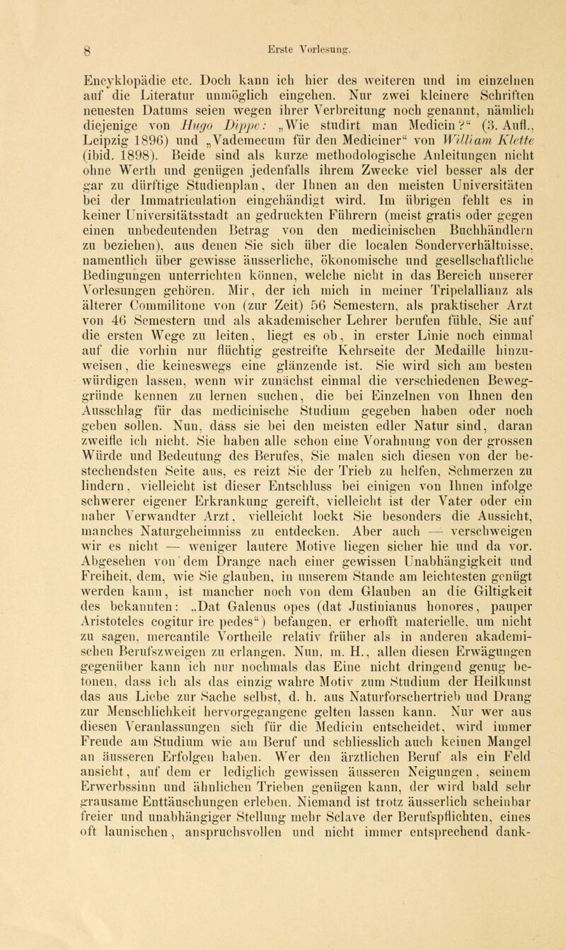 Encyklopädie etc. Doch kann ich hier des weiteren und im einzelnen auf die Literatur unmöglich eingehen. Nur zwei kleinere Schriften neuesten Datums seien wegen ihrer Verbreitung noch genannt, nämlich diejenige von Hugo Dippe: „Wie studirt man MedicinV (3. Aufl.. Leipzig 1896) und „Vademecum für den Mediciner von Willi am Klette (ibid. 1898). Beide sind als kurze methodologische Anleitungen nicht ohne Werth und genügen jedenfalls ihrem Zwecke viel besser als der gar zu dürftige Studienplan, der Ihnen an den meisten Universitäten bei der Immatriculation eingehändigt wird. Im übrigen fehlt es in keiner Universitätsstadt an gedruckten Führern (meist gratis oder gegen einen unbedeutenden Betrag von den medicinischen Buchhändlern zu beziehen), aus denen Sie sich über die localen Sonderverhältnisse, namentlich über gewisse äusserliche, ökonomische und gesellschaftliche Bedingungen unterrichten können, welche nicht in das Bereich unserer Vorlesungen gehören. Mir, der ich mich in meiner Tripelallianz als älterer Commilitone von (zur Zeit) 56 Semestern, als praktischer Arzt von 46 Semestern und als akademischer Lehrer berufen fühle, Sie auf die ersten Wege zu leiten, liegt es ob, in erster Linie noch einmal auf die vorhin nur flüchtig gestreifte Kehrseite der Medaille hinzu- weisen , die keineswegs eine glänzende ist. Sie wird sich am besten würdigen lassen, wenn wir zunächst einmal die verschiedenen Beweg- gründe kennen zu lernen suchen, die bei Einzelnen von Ihnen den Ausschlag für das medicinische Studium gegeben haben oder noch geben sollen. Nun, däss sie bei den meisten edler Natur sind, daran zweifle ich nicht. Sie haben alle schon eine Vorahnung von der grossen Würde und Bedeutung des Berufes, Sie malen sich diesen von der be- stechendsten Seite aus, es reizt Sie der Trieb zu helfen, Schmerzen zu lindern, vielleicht ist dieser Entschluss bei einigen von Ihnen infolge schwerer eigener Erkrankung gereift, vielleicht ist der Vater oder ein naher Verwandter Arzt, vielleicht lockt Sie besonders die Aussicht, manches Naturgeheimniss zu entdecken. Aber auch - - verschweigen wir es nicht — weniger lautere Motive liegen sicher hie und da vor. Abgesehen von' dem Drange nach einer gewissen Unabhängigkeit und Freiheit, dem, wie Sie glauben, in unserem Stande am leichtesten genügt werden kann, ist mancher noch von dem Glauben an die Giltigkeit des bekannten: ..Dat Galenus opes (dat Justinianus honores, pauper Aristoteles cogitur ire pedes) befangen, er erhofft materielle, um nicht zu sagen, mercantile Vortheile relativ früher als in anderen akademi- schen Berufszweigen zu erlangen. Nun, m. H., allen diesen ErwTägungen gegenüber kann ich nur nochmals das Eine nicht dringend genug be- tonen, dass ich als das einzig wahre Motiv zum Studium der Heilkunst das aus Liebe zur Sache selbst, d. h. aus Naturforschertrieb und Drang zur Menschlichkeit hervorgegangene gelten lassen kann. Nur wer aus diesen Veranlassungen sich für die Medicin entscheidet, wird immer Freude am Studium wie am Beruf und schliesslich auch keinen Mangel an äusseren Erfolgen haben. Wer den ärztlichen Beruf als ein Feld ansieht, auf dem er lediglich gewissen äusseren Neigungen, seinem Erwerbssinn und ähnlichen Trieben genügen kann, der wird bald sehr grausame Enttäuschungen erleben. Niemand ist trotz äusserlich scheinbar freier und unabhängiger Stellung mehr Sclave der Berufspflichten, eines oft launischen, anspruchsvollen und nicht immer entsprechend dank-