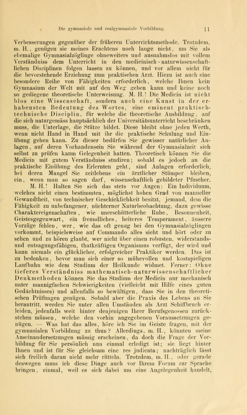 Die gymnasiale und realgymnasiale Vorbildung. \ \ Verbesserungen gegenüber der früheren Unterrichtsmethode. Trotzdem, m. H., genügen sie meines Erachtens noch lange nicht, um Sie als ehemalige Gymnasialzöglinge ohneweiters und ausnahmslos mit vollem Verständniss dem Unterricht in den medicinisch - naturwissenschaft- lichen Disciplinen folgen lassen zu können, und vor allem nicht für die bevorstehende Erziehung zum praktischen Arzt. Hiezu ist auch eine besondere Reihe von Fähigkeiten erforderlich, welche Ihnen kein Gymnasium der Welt mit auf den Weg geben kann und keine noch so gediegene theoretische Unterweisung. M. H.! Die Medicin ist nicht blos eine Wissenschaft, sondern auch eine Kunst in der er- habensten Bedeutung des Wortes, eine eminent praktisch- technische Disciplin, für welche die theoretische Ausbildung, auf die sich naturgemäss hauptsächlich der Universitätsunterricht beschränken muss, die Unterlage, die Stütze bildet. Diese bleibt ohne jeden Werth, wenn nicht Hand in Hand mit ihr die praktische Schulung und Ein- übung gehen kann. Zu dieser bedürfen Sie gewisser natürlicher An- lagen , auf deren Vorhandensein Sie während der Gymnasialzeit sich selbst zu prüfen kaum Gelegenheit hatten. Theoretisch können Sie die Medicin mit gutem Verständniss studiren; sobald es jedoch an die praktische Einübung des Erlernten geht, sind Anlagen erforderlich, bei deren Mangel Sie zeitlebens ein ärztlicher Stümper bleiben, ein, wenn man so sagen darf, wissenschaftlich gebildeter Pfuscher. M. H.! Halten Sie sich das stets vor Augen: Ein Individuum, welches nicht einen bestimmten, möglichst hohen Grad von manueller Gewandtheit, von technischer Geschicklichkeit besitzt, jemand, dem die Fähigkeit zu unbefangener, nüchterner Naturbeobachtung, dazu gewisse Charaktereigenschaften , wie unerschütterliche Ruhe, Besonnenheit, Geistesgegenwart, ein freundliches, heiteres Temperament, äussere Vorzüge fehlen, wer, wie das oft genug bei den Gymnasialzöglingen vorkommt, beispielsweise auf Commando alles sieht und hört oder zu sehen und zu hören glaubt, wer nicht über einen robusten, widerstands- und entsagungsfähigen, thatkräftigen Organismus verfügt, der wird und kann niemals ein glücklicher, erfolgreicher Praktiker werden. Das ist zu bedenken, bevor man sich einer so mühevollen und kostspieligen Laufbahn wie dem Studium der Heilkunde widmet. Ferner: Ohne tieferes Verständniss mathematisch-naturwissenschaftlicher Denkmethoden können Sie das Studium der Medicin nur mechanisch unter mannigfachen Schwierigkeiten (vielleicht mit Hilfe eines guten Gedächtnisses) und allenfalls so bewältigen, dass Sie in den theoreti- schen Prüfungen genügen. Sobald aber die Praxis des Lebens an Sie herantritt, werden Sie unter allen Umständen als Arzt Schiffbruch er- leiden, jedenfalls weit hinter denjenigen Ihrer Berufsgenossen zurück- stehen müssen, welche den vorhin angegebenen Voraussetzungen ge- nügen. — Wras hat das alles, höre ich Sie im Geiste fragen, mit der gymnasialen Vorbildung zu thun ? Allerdings, m. H., könnten ineine Auseinandersetzungen müssig erscheinen, da doch die Frage der Vor- bildung für Sie persönlich nun einmal erledigt ist; sie liegt hinter Ihnen und ist für Sie gleichsam eine res judicata; nachträglich lässt sich freilich daran nicht mehr rütteln. Trotzdem, m. H., oder gerade deswegen muss ich diese Dinge auch vor Ihrem Forum zur Sprache bringen, einmal, weil es sich dabei um eine Angelegenheit handelt.