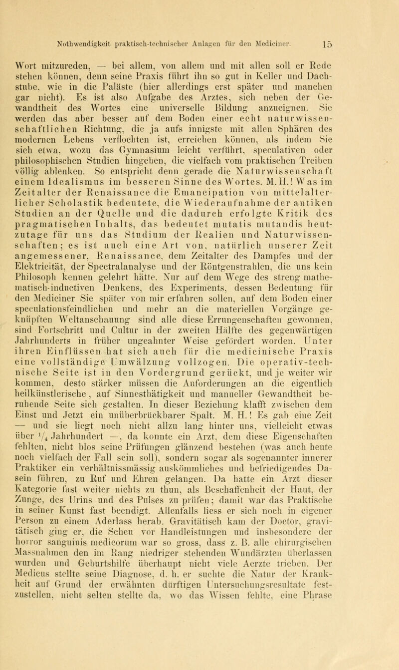 Wort mitzureden, — bei allem, von allem und mit allen soll er Rede stehen können, denn seine Praxis führt ihn so gut in Keller und Dach- stube, wie in die Paläste (hier allerdings erst später und manchen gar Dicht). Es ist also Aufgabe des Arztes, sich neben der Ge- wandtheit des Wortes eine universelle Bildung anzueignen. Sie werden das aber besser auf dem Boden einer echt naturwissen- schaftlichen Richtung, die ja aufs innigste mit allen Sphären des modernen Lebens verflochten ist, erreichen können, als indem Sie sich etwa, wozu das Gymnasium leicht verführt, speculativen oder philosophischen Studien hingeben, die vielfach vom praktischen Treiben völlig ablenken. So entspricht denn gerade die Naturwissenschaft einem Idealismus im besseren Sinne des Wortes. M. H.! Was im Zeitalter der Renaissance die Emancipation von mittelalter- licher Scholastik bedeutete, die Wiederaufnahme der antiken Studien an der Quelle und die dadurch erfolgte Kritik des pragmatischen Inhalts, das bedeutet mutatis mutandis heut- zutage für uns das Studium der Realien und Naturwissen- schaften; es ist auch eine Art von, natürlich unserer Zeit angemessener, Renaissance, dem Zeitalter des Dampfes und der Elektricität, der Spectralanalyse und der Röntgenstrahlen, die uns kein Philosoph kennen gelehrt hätte. Nur auf dem Wege des streng mathe- matisch-inductiven Denkens, des Experiments, dessen Bedeutung für den Mediciner Sie später von mir erfahren sollen, auf dem Boden einer speculationsfeindlichen und mehr an die materiellen Vorgänge ge- knüpften Weltanschauung sind alle diese Errungenschaften gewonnen, sind Fortschritt und Cultur in der zweiten Hälfte des gegenwärtigen Jahrhunderts in früher ungeahnter Weise gefordert worden. Unter ihren Einflüssen hat sich auch für die medicinische Praxis eine vollständige Umwälzung vollzogen. Die operativ-tech- nische Seite ist in den Vordergrund gerückt, und je weiter wir kommen, desto stärker müssen die Anforderungen an die eigentlich heilkünstlerische , auf Sinnesthätigkeit und manueller Gewandtheit be- ruhende Seite sieh gestalten. In dieser Beziehung klafft zwischen dem Einst und Jetzt ein unüberbrückbarer Spalt. M. H.! Es gab eine Zeit — und sie liegt noch nicht allzu lang hinter uns, vielleicht etwas über 1li Jahrhundert —, da konnte ein Arzt, dem diese Eigenschaften fehlten, nicht blos seine Prüfungen glänzend bestehen (was auch heute noch vielfach der Fall sein soll), sondern sogar als sogenannter innerer Praktiker ein verhältnissmässig auskömmliches und befriedigendes Da- sein führen, zu Ruf und Ehren gelangen. Da hatte ein Arzt dieser Kategorie fast weiter nichts zu thun, als Beschaffenheit der Haut, der Zimge, des Urins und des Pulses zu prüfen; damit war das Praktische in seiner Kunst fast beendigt. Allenfalls Hess er sich noch in eigener Person zu einem Aderlass herab. Gravitätisch kam der Doctor, gravi- tätisch ging er, die Scheu vor Handleistungen und insbesondere der horror sanguinis medicoruni war so gross, dass z. B. alle chirurgischen Massnahmen den im Rang niedriger stehenden Wundärzten überlassen wurden und Geburtshilfe überhaupt nicht viele Aerzte trieben. Der Medicus stellte seine Diagnose, d. h. er suchte die Natur der Krank- heit auf Grund der erwähnten dürftigen Untersnchungsresultate fest- zustellen, nicht selten stellte da. wo das Wissen fehlte, eine Phrase