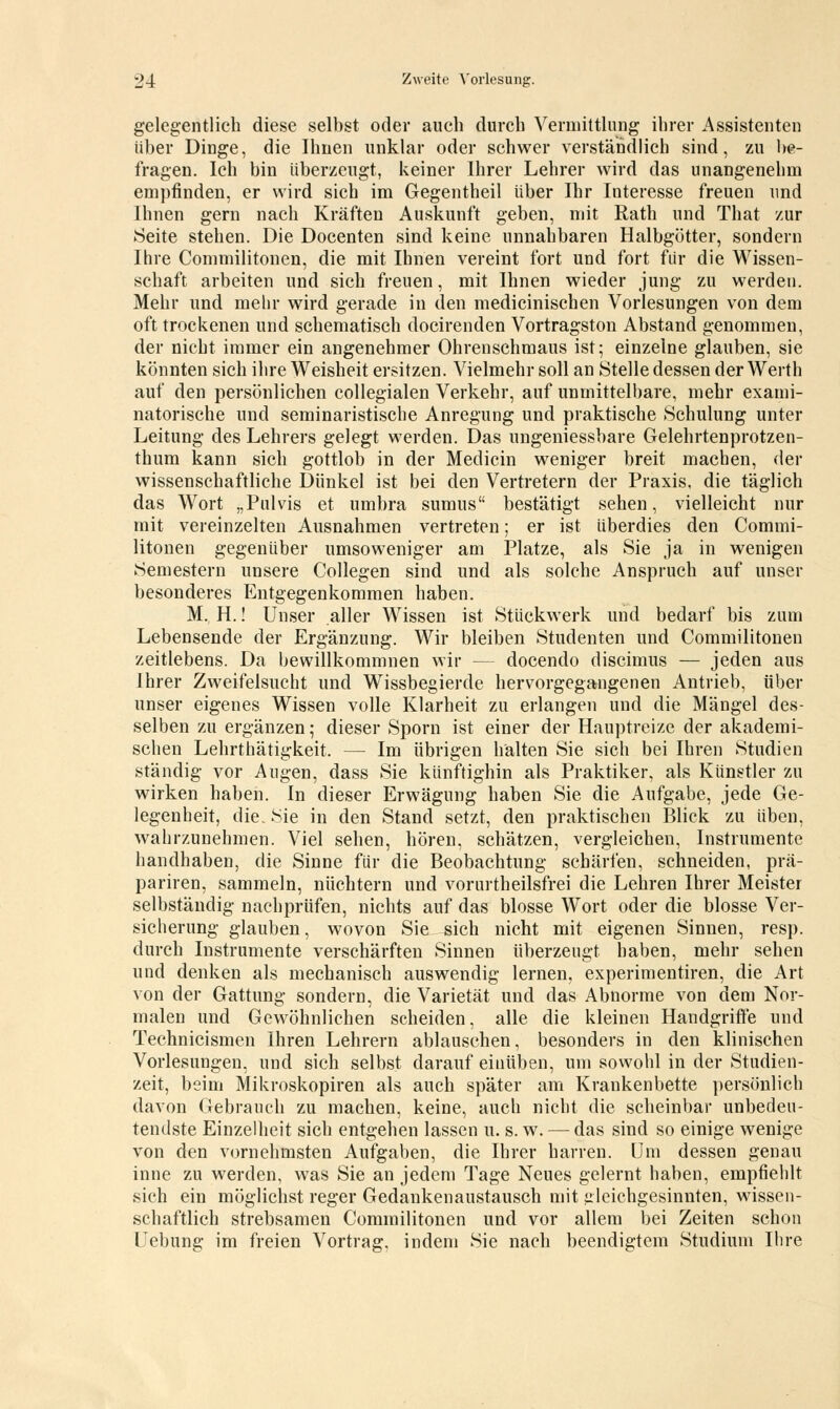 gelegentlich diese selbst oder auch durch Vermittlung ihrer Assistenten über Dinge, die Ihnen unklar oder schwer verständlich sind, zu be- fragen. Ich bin überzeugt, keiner Ihrer Lehrer wird das unangenehm empfinden, er wird sich im Gegentheil über Ihr Interesse freuen und Ihnen gern nach Kräften Auskunft geben, mit Rath und That zur Seite stehen. Die Docenten sind keine unnahbaren Halbgötter, sondern Ihre Commilitonen, die mit Ihnen vereint fort und fort für die Wissen- schaft arbeiten und sich freuen, mit Ihnen wieder jung zu werden. Mehr und mehr wird gerade in den medicinischen Vorlesungen von dem oft trockenen und schematisch docirenden Vortragston Abstand genommen, der nicht immer ein angenehmer Ohrenschmaus ist; einzelne glauben, sie könnten sich ihre Weisheit ersitzen. Vielmehr soll an Stelle dessen der Werth auf den persönlichen collegialen Verkehr, auf unmittelbare, mehr exami- natorische und seminaristische Anregung und praktische Schulung unter Leitung des Lehrers gelegt werden. Das ungeniessbare Gelehrtenprotzen- thum kann sich gottlob in der Medicin weniger breit machen, der wissenschaftliche Dünkel ist bei den Vertretern der Praxis, die täglich das Wort „Pulvis et umbra sumus bestätigt sehen, vielleicht nur mit vereinzelten Ausnahmen vertreten; er ist überdies den Commi- litonen gegenüber umsoweniger am Platze, als Sie ja in wenigen Semestern unsere Collegen sind und als solche Anspruch auf unser besonderes Entgegenkommen haben. M. H.! Unser aller Wissen ist Stückwerk und bedarf bis zum Lebensende der Ergänzung. Wir bleiben Studenten und Commilitonen zeitlebens. Da bewillkommnen wir — docendo discimus — jeden aus Ihrer Zweifelsucht und Wissbegierde hervorgegangenen Antrieb, über unser eigenes Wissen volle Klarheit zu erlangen und die Mängel des- selben zu ergänzen; dieser Sporn ist einer der Hauptreize der akademi- schen Lehrtätigkeit. — Im übrigen halten Sie sich bei Ihren Studien ständig vor Augen, dass Sie künftighin als Praktiker, als Künstler zu wirken haben. In dieser Erwägung haben Sie die Aufgabe, jede Ge- legenheit, die. Sie in den Stand setzt, den praktischen Blick zu üben, wahrzunehmen. Viel sehen, hören, schätzen, vergleichen, Instrumente handhaben, die Sinne für die Beobachtung schärfen, schneiden, prä- pariren, sammeln, nüchtern und vorurtheilsfrei die Lehren Ihrer Meister selbständig nachprüfen, nichts auf das blosse Wort oder die blosse Ver- sicherung glauben, wovon Sie sich nicht mit eigenen Sinnen, resp. durch Instrumente verschärften Sinnen überzeugt haben, mehr sehen und denken als mechanisch auswendig lernen, experimentiren, die Art von der Gattung sondern, die Varietät und das Abnorme von dem Nor- malen und Gewöhnlichen scheiden, alle die kleinen Handgriffe und Technicismen Ihren Lehrern ablauschen, besonders in den klinischen Vorlesungen, und sich selbst darauf einüben, um sowohl in der Studien- zeit, beim Mikroskopiren als auch später am Krankenbette persönlich davon Gebrauch zu machen, keine, auch nicht die scheinbar unbedeu- tendste Einzelheit sich entgehen lassen u. s. w. — das sind so einige wenige von den vornehmsten Aufgaben, die Ihrer harren. Um dessen genau inne zu werden, was Sie an jedem Tage Neues gelernt haben, empfiehlt sich ein möglichst reger Gedankenaustausch mit deichgesinnten, wissen- schaftlich strebsamen Commilitonen und vor allem bei Zeiten schon Hebung im freien Vortrag, indem Sie nach beendigtem Studium Ihre