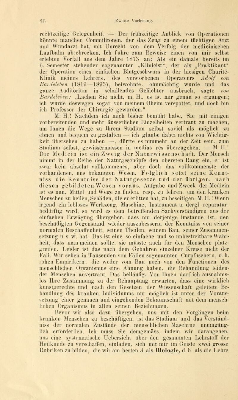 rechtzeitige Gelegenheit. — Der frühzeitige Anblick von Operationen könnte manchen Commilitonen, der das Zeug zu einem tüchtigen Arzt und Wundarzt hat, mit Unrecht von dem Verfolg der inedicinischen Laufbahn abschrecken. Ich führe zum Beweise einen von mir selbst erlebten Vorfall aus dem Jahre 1873 an: Als ein damals bereits im 6. Semester stehender sogenannter „Klinicist, der als „Praktikant' der Operation eines einfachen Blutgeschwürs in der hiesigen Charite- Klinik meines Lehrers, des verstorbenen Operateurs Adolf von Bardeleben (1819 —1895), beiwohnte, ohnmächtig wurde und das ganze Auditorium in schallendes Gelächter ausbrach, sagte von Bardeleben: „Lachen Sie nicht, m. H., es ist mir genau so ergangen; ich wurde deswegen sogar von meinem Oheim verspottet, und doch bin ich Professor der Chirurgie geworden. M. H.! Nachdem ich mich bisher bemüht habe, Sie mit einigen vorbereitenden und mehr äusserlichen Einzelheiten vertraut zu machen, um Ihnen die Wege zu Ihrem Studium selbst soviel als möglich zu ebnen und bequem zu gestalten — ich glaube dabei nichts von Wichtig- keit übersehen zu haben —, dürfte es nunmehr an der Zeit sein, zum Studium selbst, gewissermassen in medias res überzugehen. — M. H.! Die Medicin ist ein Zweig der Naturwi ssenschaft. Der Mensch nimmt in der Reihe der Naturgeschöpfe den obersten Rang ein, er ist zwar kein absolut vollkommenes, aber doch das vollkommenste der vorhandenen, uns bekannten Wesen. Folglich setzt seine Kennt- niss die Kenntniss der Naturgesetze und der übrigen, nach diesen gebildeten Wesen voraus. Aufgabe und Zweck der Medicin ist es nun, Mittel und Wege zu finden, resp. zu lehren, um den kranken Menschen zu heilen, Schäden, die er erlitten hat, zu beseitigen. M. H.! Wenn irgend ein lebloses Werkzeug, Maschine, Instrument u. dergl. reparatur- bedürftig wird, so wird es dem betreffenden Sachverständigen aus der einfachen Erwägung übergeben, dass nur derjenige imstande ist. den beschädigten Gegenstand wieder auszubessern, der Kenntniss von seiner normalen Beschaffenheit, seinen Theilen, seinem Bau, seiner Zusammen- setzung u.s.w. hat. Das ist eine so einfache und so unbestreitbare Wahr- heit, dass man meinen sollte, sie müsste auch für den Menschen platz- greifen. Leider ist das nach dem Gebahren einzelner Kreise nicht der Fall. Wir sehen in Tausenden von Fällen sogenannten Curpfuschern. d.h. rohen Empirikern, die weder vom Bau noch von den Functionen des menschlichen Organismus eine Ahnung haben, die Behandlung leiden- der Menschen anvertraut. Das beiläufig. Von Ihnen darf ich ausnahms- los Ihre Zustimmung zu der Behauptung erwarten, dass eine wirklich kunstgerechte und nach den Gesetzen der Wissenschaft geleitete Be- handlung des kranken Individuums nur möglich ist unter der Voraus- setzung einer genauen und eingehenden Bekanntschaft mit dem mensch- lichen Organismus in allen seinen Beziehungen. Bevor wir also dazu übergehen, uns mit den Vorgängen beim kranken Menschen zu beschäftigen, ist das Studium und das Verständ- niss der normalen Zustände der menschlichen Maschine unumgäng- lich erforderlich. Ich muss Sie demgemäss, indem wir darangehen, uns eine systematische Uebersicht über den gesammten Lehrstoff der Heilkunde zu verschaffen, einladen, sich mit mir im Geiste zwei grosse Rubriken zu bilden, die wir am besten A als Biologie, d. h. als die Lehre