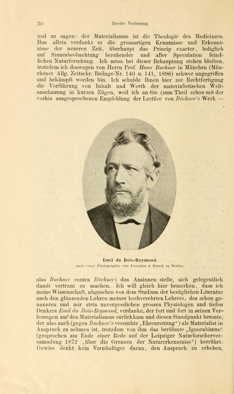 und zu sagen: der Materialismus ist die Theologie des Mediciners. Ihm allein verdankt er die grossartigen Kenntnisse und Erkennt- nisse der neueren Zeit, überhaupt das Princip exacter, lediglich auf Sinnesbeobachtung beruhender und aller Speculation feind- liehen Naturforschung. Ich muss bei dieser Behauptung stehen bleiben, trotzdem ich deswegen von Herrn Prof. Hans Büchner in München (Mün- chener Allg. Zeitschr. Beilage-Nr. 140 u. 141, 1898) schwer angegriffen und bekämpft worden bin. Ich schulde Ihnen hier zur Rechtfertigung die Vorführung von Inhalt und Werth der materialistischen Welt- anschauung in kurzen Zügen, weil ich an Sie (zum Theil schon mit der vorhin ausgesprochenen Empfehlung der Leetüre von Biichner's Werk — Emil du Bois-Reymond nach einer Photographie von Loescher & Petseh in Berlin. also Buchner contra Büchner) das Ansinnen stelle, sich gelegentlich damit vertraut zu machen. Ich will gleich hier bemerken, dass ich meine Wissenschaft, abgesehen von dem Studium der bezüglichen Literatur auch den glänzenden Lehren meines hochverehrten Lehrers, des schon ge- nannten und mir stets unvergesslichen grossen Physiologen und tiefen Denkers Emil du Bois-Reymond, verdanke, der fort und fort in seinen Vor^ lesungen auf den Materialismus zurückkam und diesen Standpunkt betonte, der also auch (gegen Biichner's versuchte „Ehrenrettung) als Materialist in Anspruch zu nehmen ist, trotzdem von ihm das berühmte „Ignorabimus;: (gesprochen am Ende einer Rede auf der Leipziger Naturforscherver- sammlung 1872 ..über die Grenzen der Naturerkenntniss) herrührt.: Gewiss denkt kein Vernünftiger daran, den Anspruch, zu erheben,