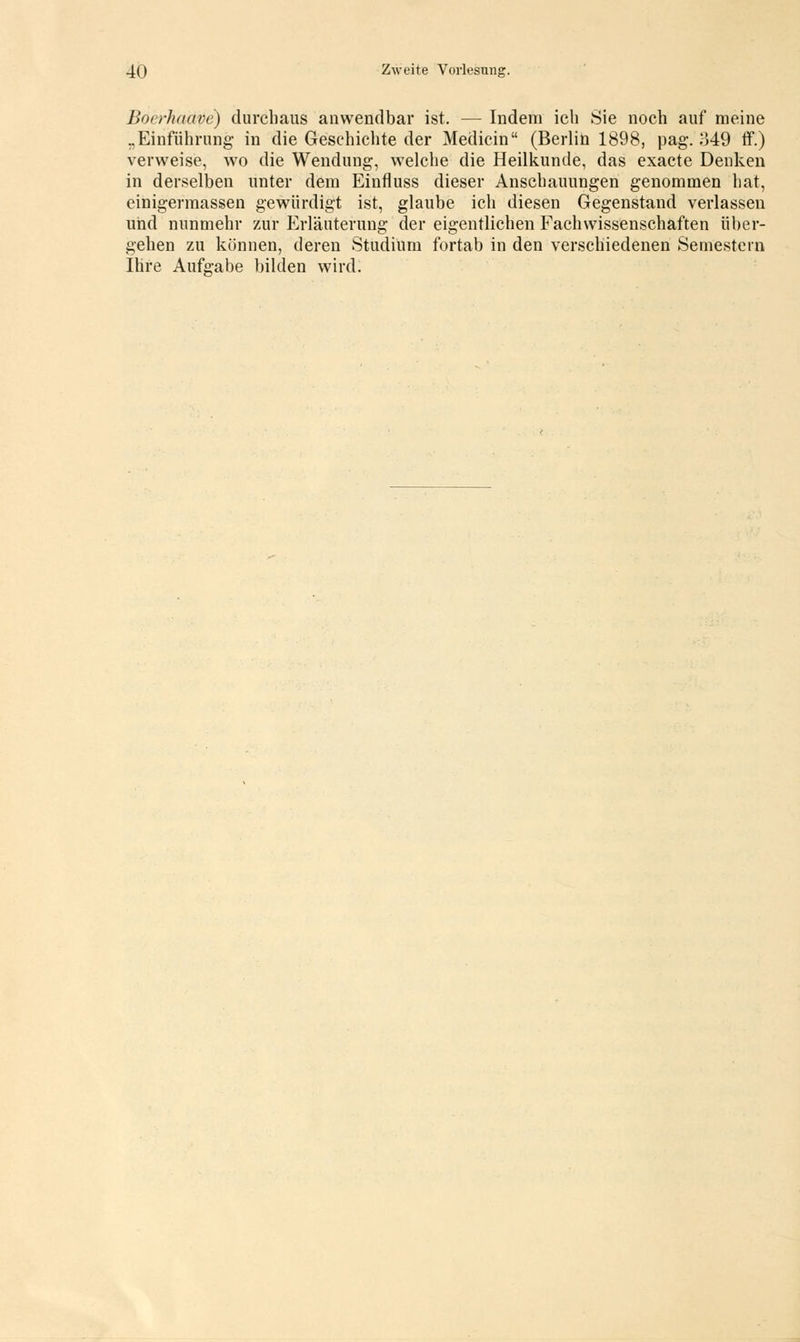 ßoerhaave) durchaus anwendbar ist. — Indem ich Sie noch auf meine ..Einführung in die Geschichte der Medicin (Berlin 1898, pag. 349 ff.) verweise, wo die Wendung, welche die Heilkunde, das exacte Denken in derselben unter dem Einfluss dieser Anschauungen genommen hat, einigermassen gewürdigt ist, glaube ich diesen Gegenstand verlassen und nunmehr zur Erläuterung der eigentlichen Fachwissenschaften über- gehen zu können, deren Studium fortab in den verschiedenen Semestern Ihre Aufgabe bilden wird.