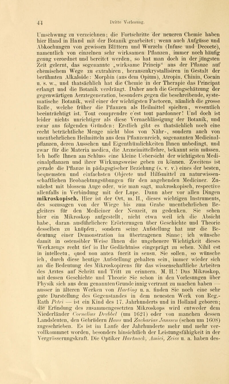 Umschwung zu verzeichnen; die Fortschritte der neueren Chemie haben hier Hand in Hand mit der Botanik gearbeitet; wenn auch Aufgüsse und Abkochungen von gewissen Blättern und Wurzeln (Infuse und Decocte), namentlich von einzelnen sehr wirksamen Pflanzen, immer noch häufig genug verordnet und bereitet werden, so hat man doch in der jüngsten Zeit gelernt, das sogenannte „wirksame Princip aus der Pflanze auf chemischem Wege zu extrahiren, herauszukrystallisiren in Gestalt der berühmten Alkaloide: Morphin (aus dem Opium), Atropin, Chinin, Cocain u. s. w., und thatsächlich hat die Chemie in der Therapie das Principat erlangt und die Botanik verdrängt. Daher auch die Geringschätzung der gegenwärtigen Aerztegeneration, besonders gegen die beschreibende, syste- matische Botanik, weil einer der wichtigsten Factoren, nämlich die grosse Rolle, welche früher die Pflanzen als Heilmittel spielten, wesentlich beeinträchtigt ist. Tout comprendre c'est tout pardonner! Und doch ist leider nichts unrichtiger als diese Vernachlässigung der Botanik, und zwar aus folgenden Gründen: Erstlich gibt es thatsächlich noch eine recht beträchtliche Menge nicht blos von Nähr-, sondern auch von unentbehrlichen Heilmitteln aus dem Pflanzenreich, sogenannten Medicinal- pflanzen, deren Aussehen und Eigenthümlichkeiten Ihnen unbedingt, und zwar für die Materia medica, die Arzneimittellehre, bekannt sein müssen. Ich hoffe Ihnen am Schluss eine kleine Uebersicht der wichtigsten Medi- cinalpflanzen und ihrer Wirkungsweise geben zu können. Zweitens ist gerade die Pflanze in. pädagogischer Beziehung (s. v. v.) eines der besten, bequemsten und einfachsten Objecte und Hilfsmittel zu naturwissen- schaftlichen Beobachtungsübungen für den angehenden Mediciner. Zu- nächst mit blossem Auge oder, wie man sagt, makroskopisch, respective allenfalls in Verbindung mit der Lupe. Dann aber vor allen Dingen mikroskopisch. Hier ist der Ort, m. H., dieses wichtigen Instruments, des sozusagen von der Wiege bis zum Grabe unentbehrlichen Be- gleiters für den Mediciner der Neuzeit, zu gedenken. Sie sehen hier ein Mikroskop aufgestellt, nicht etwa weil ich die Absicht habe, daran ausführlichere Erörterungen über Geschichte und Theorie desselben zu knüpfen, sondern seine Aufstellung hat nur die Be- deutung einer Demonstration im übertragenen Sinne; ich wünsche damit in ostensibler Weise Ihnen die ungeheuere Wichtigkeit dieses Werkzeugs recht tief in Ihr Gedächtniss eingeprägt zu sehen. Nihil est in intellectu, fpiod non antea fuerit in sensu. Sie sollen, so wünsche ich, durch diese heutige Aufstellung gehalten sein, immer wieder sich an die Bedeutung des Mikroskopirens für das wissenschaftliche Arbeiten des Arztes auf Schritt und Tritt zu erinnern. M. H.! Das Mikroskop, mit dessen Geschichte und Theorie Sie schon in den Vorlesungen über Physik sich aus dem genannten Grunde innig vertraut zu machen haben — ausser in älteren Werken von Harting u. a. finden Sie noch eine sehr gute Darstellung des Gegenstandes in dem neuesten Werk von Reg.- Rath Petri — ist ein Kind des 17. Jahrhunderts und in Holland geboren; die Erfindung des zusammengesetzten Mikroskops wird entweder dem Niederländer Cornelius Drebbel (um 1621) oder von manchen dessen Landsleuten, den Gebrüdern Hans und Zacharlas Janssen (schon um 1608) zugeschrieben. Es ist im Laufe der Jahrhunderte mehr und mehr ver- vollkommnet worden, besonders hinsichtlich der Leistungsfähigkeit in der Vergrösserungskraft. Die Optiker Hartnack, Amte}, Zeiss u. a. haben des-