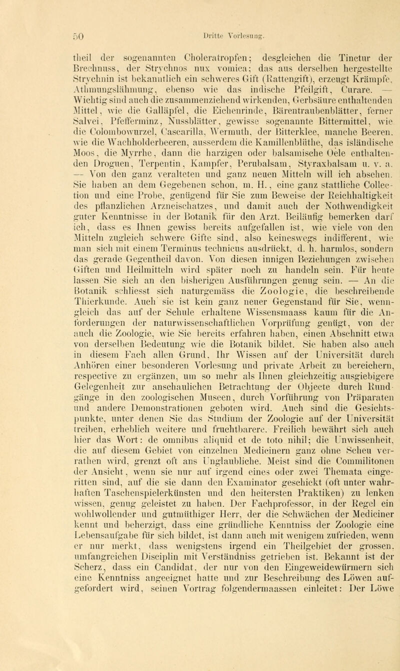 theil der sogenannten Choleratropfen; desgleichen die Tinctur der Brechnuss, der Strychnos nux vomica; das aus derselben hergestellte Strvchnin ist bekanntlich ein schweres Gift (Rattengift), erzeugt Krämpfe. Athmungslähmung, ebenso wie das indische Pfeilgift, Curare. Wichtig sind auch die zusammenziehend wirkenden, Gerbsäure enthaltenden Mittel, wie die Galläpfel, die Eichenrinde, Bärentraubenblätter, ferner Salvei, Pfefferminz, Nussblätter, gewisse sogenannte Bittermittel, wie die Colombowurzel, Cascarilla, Wermuth, der Bitterklee, manche Beeren, wie die Waehholderbeeren, ausserdem die Kamillenblüthe, das isländische Moos, die Myrrhe, dann die harzigen oder balsamische Oele enthalten- den Droguen, Terpentin, Kampfer, Perubalsam, Styraxbalsam u. v. a. — Von den ganz veralteten und ganz neuen Mitteln will ich absehen. Sie haben an dem Gegebenen schon, m. H., eine ganz stattliche Collec- tion und eine Probe, genügend für Sie zum Beweise der Reichhaltigkeit des pflanzlichen Arzneischatzes, und damit auch der Notwendigkeit guter Kenntnisse in der Botanik für den Arzt. Beiläufig bemerken darf ich, dass es Ihnen gewiss bereits aufgefallen ist, wie viele von den Mitteln zugleich schwere Gifte sind, also keineswegs indifferent, wie man sich mit einem Terminus technicus ausdrückt, d. h. harmlos, sondern das gerade Gegentheil davon. Von diesen innigen Beziehungen zwischen Giften und Heilmitteln wird später noch zu handeln sein. Für heute lassen Sie sich an den bisherigen Ausführungen genug sein. — An die Botanik schliesst sich naturgemäss die Zoologie, die beschreibende Tliierkunde. Auch sie ist kein ganz neuer Gegenstand für Sie, wenn- gleich das auf der Schule erhaltene Wissensmaass kaum für die An- forderungen der naturwissenschaftlichen Vorprüfung genügt, von der auch die Zoologie, wie Sie bereits erfahren haben, einen Abschnitt etwa von derselben Bedeutung wie die Botanik bildet. Sie haben also auch in diesem Fach allen Grund. Ihr Wissen auf der Universität durch Anhören einer besonderen Vorlesung und private Arbeit zu bereichern, respective zu ergänzen, um so mehr als Ihnen gleichzeitig ausgiebigere Gelegenheit zur anschaulichen Betrachtung der Objecte durch Rund gänge in den zoologischen Museen, durch Vorführung von Präparaten und andere Demonstrationen geboten wird. Auch sind die Gesichts- punkte, unter denen Sie das Studium der Zoologie auf der Universität treiben, erheblich weitere und fruchtbarere. Freilich bewährt sich auch hier das Wort: de omnibus aliquid et de toto nihil; die Unwissenheit, die auf diesem Gebiet von einzelnen Medicinern ganz ohne Scheu ver- rathen wird, grenzt oft ans Unglaubliche. Meist sind die Commilitonen der Ansicht, wenn sie nur auf irgend eines oder zwei Themata einge- ritten sind, auf die sie dann den Examinator geschickt (oft unter wahr- haften Taschenspielerkünsten und den heitersten Praktiken) zu lenken wissen, genug geleistet zu haben. Der Fachprofessor, in der Regel ein wohlwollender und gutrnüthiger Herr, der die Schwächen der Mediciner kennt und beherzigt, dass eine gründliche Kenntniss der Zoologie eine Lebensaufgabe für sich bildet, ist dann auch mit wenigem zufrieden, wenn er nur merkt, dass wenigstens irgend ein Theilgebiet der grossen, umfangreichen Disciplin mit Verständniss getrieben ist. Bekannt ist der Scherz, dass ein Candidat. der nur von den Eingeweidewürmern sich eine Kenntniss angeeignet hatte und zur Beschreibung des Löwen auf- gefordert wird, seinen Vortrag folgendermaassen einleitet: Der Löwe