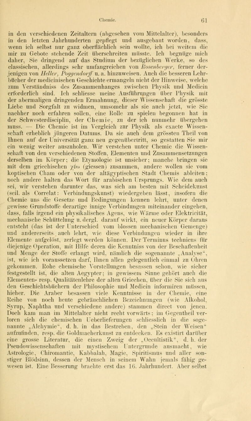 in den verschiedenen Zeitaltern (abgesehen vom Mittelalter), besonders in den letzten Jahrhunderten gepflegt und ausgebaut worden, dass, wenn ich selbst nur ganz oberflächlich sein wollte; ich bei weitem die mir zu Gebote stehende Zeit tiberschreiten mtisste. Ich begnüge mich daher, Sie dringend auf das Studium der bezüglichen Werke, so des classischen, allerdings sehr umfangreichen von Rosenberger, ferner der- jenigen von Heller, Poggendorf u. a. hinzuweisen. Auch die besseren Lehr- bücher der medicinischen Geschichte ermangeln nicht der Hinweise, welche zum Yerständniss des Zusammenhanges zwischen Physik und Medicin erforderlich sind. Ich schliesse meine Ausführungen über Physik mit der abermaligen dringenden Ermahnung, dieser Wissenschaft die grösste Liebe und Sorgfalt zu widmen, umsomehr als sie auch jetzt, wie Sie nachher noch erfahren sollen, eine Rolle zu spielen begonnen hat in der Schwesterdisciplin, der Chemie, zu der ich nunmehr übergehen muss. — Die Chemie ist im Vergleich zur Physik als exacte Wissen- schaft erheblich jüngeren Datums. Da sie auch dem grössten Theil von Ihnen auf der Universität ganz neu gegenübertritt, so gestatten Sie mir ein wenig weiter auszuholen. Wir verstehen unter Chemie die Wissen- schaft von den verschiedenen Stoffen, Elementen und Zusammensetzungen derselben im Körper; die Etymologie ist unsicher; manche bringen sie mit dem griechischen /sco (giessen) zusammen, andere wollen sie vom koptischen Cham oder von der altägyptischen Stadt Chemis ableiten: noch andere halten das Wort für arabischen Ursprungs. Wie dem auch sei, wir verstehen darunter das, was sich am besten mit Scheidekunst (seil, als Correlat: Verbindungskunst) wiedergeben lässt, insofern die Chemie uns die Gesetze und Bedingungen kennen lehrt, unter denen gewisse Grundstoffe derartige innige Verbindungen miteinander eingehen, dass, falls irgend ein physikalisches Agens, wie Wärme oder Elektricität, mechanische Schüttelung u. dergl. darauf wirkt, ein neuer Körper daraus entsteht (das ist der Unterschied vom blossen mechanischen Gemenge) und andererseits , auch lehrt, wie diese Verbindungen wieder in ihre Elemente aufgelöst, zerlegt werden können. Der Terminus technicus für diejenige Operation, mit Hilfe deren die Kenntniss von der Beschaffenheit und Menge der Stoffe erlangt wird, nämlich die sogenannte ..Analyse, ist, wie ich voraussetzen darf, Ihnen allen gelegentlich einmal zu Ohren gekommen. Rohe chemische Vorstellungen besassen schon, wie sicher festgestellt ist, die alten Aegypter; in gewissem Sinne gehört auch die Elementen^ resp. Qualitätenlehre der alten Griechen, über die Sie sich aus den Geschichtsbüchern der Philosophie und Medicin informiren müssen, hieher. Die Araber besassen viele Kenntnisse in der Chemie, eine Reihe von noch heute gebräuchlichen Bezeichnungen (wie Alkohol. Syrup, Naphtha und verschiedene andere) stammen direct von jenen. Doch kam man im Mittelalter nicht recht vorwärts; im Gegentheil ver- loren sich die chemischen Ueberlieferungen schliesslich in die soge- nannte ..Alchymie, d. h. in das Bestreben, den „Stein der Weisen aufzufinden, resp. die Goldmacherkunst zu entdecken. Es existirt darüber eine grosse Literatur, die einen Zweig der ..Occultistik. d. h. der Pseudowissenschaften mit mystischem Untergründe ausmacht, wie Astrologie, Chiromantie, Kabbalah, Magie, Spiritismus und aller son- stiger Blödsinn, dessen der Mensch in seinem Wahn jemals fähig ge- wesen ist. Eine Besserung brachte erst das 16. Jahrhundert. Aber selbst