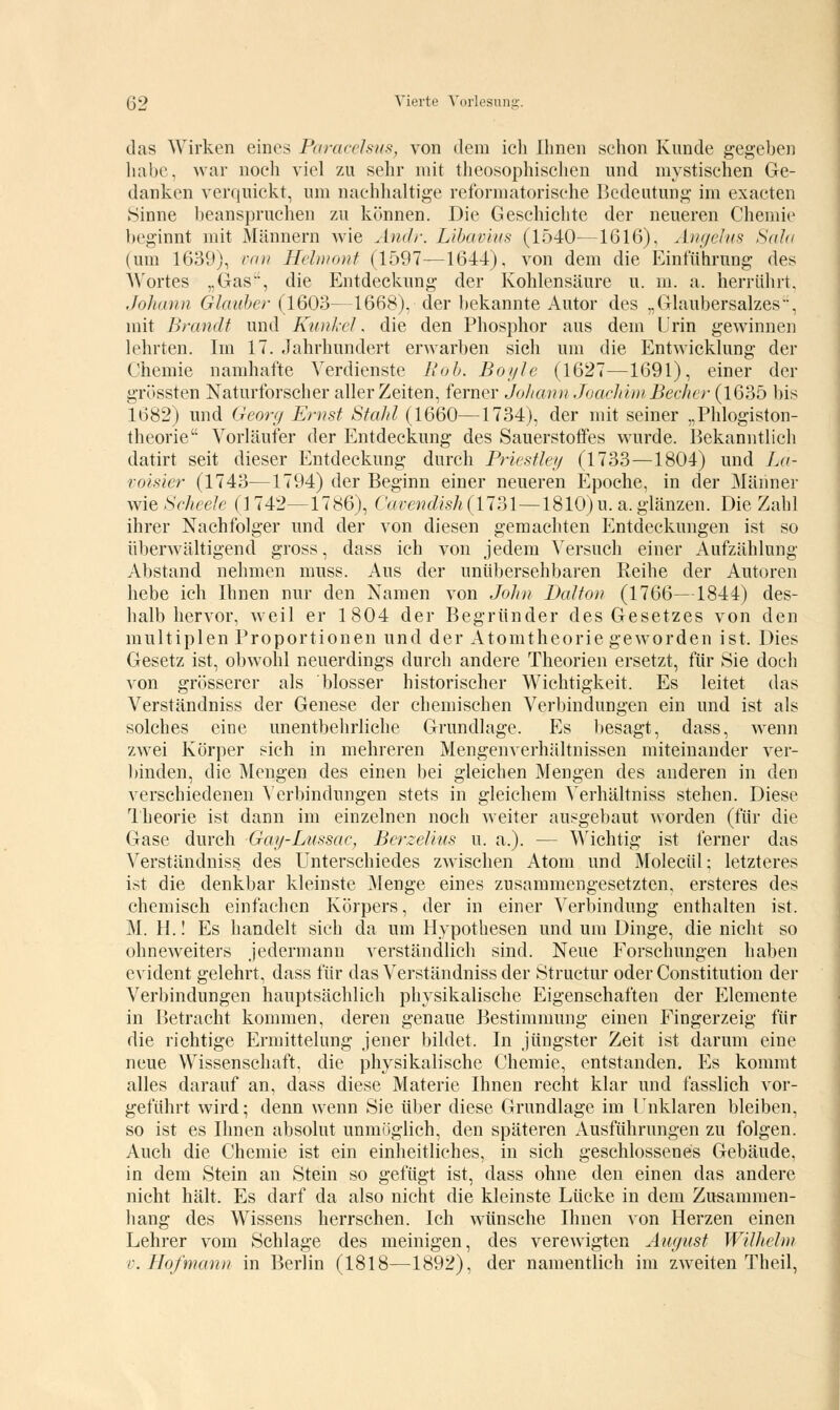 das Wirken eines Paracelsus, von dem ich Ihnen schon Kunde gegeben habe, war noch viel zu sehr mit theosophischen und mystischen Ge- danken verquickt, um nachhaltige retbrmatorische Bedeutung im exacten Sinne beanspruchen zu können. Die Geschichte der neueren Chemie beginnt mit Männern wie Andr. Libavius (1540—1616), Angelus Salti (um 1639), van Helmont (1597—1644). von dem die Einführung des Wortes „Gas', die Entdeckung der Kohlensäure u. m. a. herrührt, Johann Glauber (1603—1668), der bekannte Autor des „Glaubersalzes, mit Brandt und Kunkel. die den Phosphor aus dem Urin gewinnen lehrten. Im 17. Jahrhundert erwarben sich um die Entwicklung der Chemie namhafte Verdienste Roh. Boi/le (1627—1691), einer der grössten Naturforscher aller Zeiten, ferner Johann Joachim Becher (1635 bis 1682) und Georg Ernst Stahl (1660—1734), der mit seiner „Phlogiston- theorie Vorläufer der Entdeckung des Sauerstoffes wurde. Bekanntlich datirt seit dieser Entdeckung durch Priestley (1733—1804) und La- voisier (1743—1794) der Beginn einer neueren Epoche, in der Männer wie Scheele (] 742—1786), Cavendish(1731—1810)u. a. glänzen. Die Zahl ihrer Nachfolger und der von diesen gemachten Entdeckungen ist so überwältigend gross, dass ich von jedem Versuch einer Aufzählung Abstand nehmen muss. Aus der unübersehbaren Reihe der Autoren hebe ich Ihnen nur den Namen von John Dal ton (1766—1844) des- halb hervor, weil er 1804 der Begründer des Gesetzes von den multiplen Proportionen und der Atomtheorie geworden ist. Dies Gesetz ist, obwohl neuerdings durch andere Theorien ersetzt, für Sie doch von grösserer als blosser historischer Wichtigkeit. Es leitet das Verständniss der Genese der chemischen Verbindungen ein und ist als solches eine unentbehrliche Grundlage. Es besagt, dass, wenn zwei Körper sich in mehreren Mengenverhältnissen miteinander ver- binden, die Mengen des einen bei gleichen Mengen des anderen in den verschiedenen Verbindungen stets in gleichem Verhältniss stehen. Diese Theorie ist dann im einzelnen noch weiter ausgebaut worden (für die Gase durch Gay-Lussac, Berzelius u. a.). — Wichtig ist ferner das Verständniss des Unterschiedes zwischen Atom und Molecül; letzteres ist die denkbar kleinste Menge eines zusammengesetzten, ersteres des chemisch einfachen Körpers, der in einer Verbindung enthalten ist. M. H.! Es handelt sich da um Hypothesen und um Dinge, die nicht so ohneweiters jedermann verständlich sind. Neue Forschungen haben evident gelehrt, dass für das Verständniss der Structur oder Constitution der Verbindungen hauptsächlich physikalische Eigenschaften der Elemente in Betracht kommen, deren genaue Bestimmung einen Fingerzeig für die richtige Ermittelung jener bildet. In jüngster Zeit ist darum eine neue Wissenschaft, die physikalische Chemie, entstanden. Es kommt alles darauf an, dass diese Materie Ihnen recht klar und fasslich vor- geführt wird; denn wenn Sie über diese Grundlage im Unklaren bleiben, so ist es Ihnen absolut unmöglich, den späteren Ausführungen zu folgen. Auch die Chemie ist ein einheitliches, in sich geschlossenes Gebäude, in dem Stein an Stein so gefügt ist, dass ohne den einen das andere nicht hält. Es darf da also nicht die kleinste Lücke in dem Zusammen- hang des Wissens herrschen. Ich wünsche Ihnen von Herzen einen Lehrer vom Schlage des meinigen, des verewigten August Wilhelm v. Hofmann in Berlin (1818—1892), der namentlich im zweiten Theil,