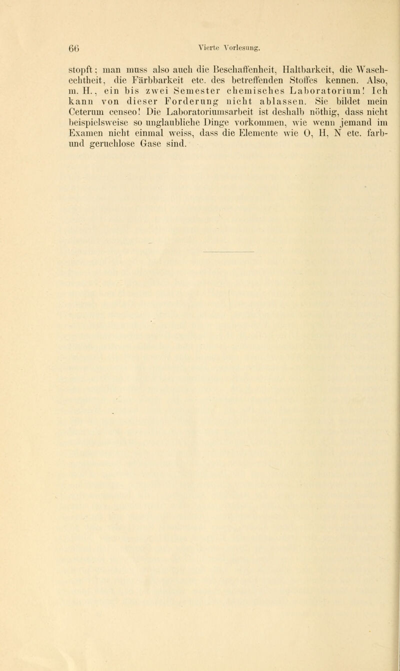 stopft; man muss also auch die Beschaffenheit, Haltbarkeit, die Wasch- echtheit, die Färbbarkeit etc. des betreffenden Stoffes kennen. Also, m. H., ein bis zwei Semester chemisches Laboratorium! Ich kann von dieser Forderung nicht ablassen. Sie bildet mein Ceterum censeo! Die Laboratoriumsarbeit ist deshalb nöthig, dass nicht beispielsweise so unglaubliche Dinge vorkommen, wie wenn jemand im Examen nicht einmal weiss, dass die Elemente wie 0, H, N etc. farb- und geruchlose Gase sind.