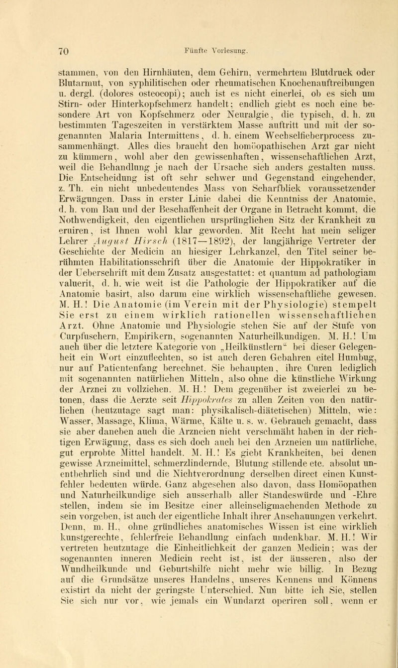 stammen, von den Hirnhäuten, dem Gehirn, vermehrtem Blutdruck oder Blutarmut, von syphilitischen oder rheumatischen Knochenauftreibungen u. derg'l. (dolores osteocopi); auch ist es nicht einerlei, ob es sich um Stirn- oder Hinterkopfschmerz handelt; endlich giebt es noch eine be- sondere Art von Kopfschmerz oder Neuralgie, die typisch, d. h. zu bestimmten Tageszeiten in verstärktem Masse auftritt und mit der so- genannten Malaria Intermittens, d. h. einem Wecbseltieberprocess zu- sammenhängt. Alles dies braucht den homöopathischen Arzt gar nicht zu kümmern, wohl aber den gewissenhaften, wissenschaftlichen Arzt, weil die Behandlung je nach der Ursache sich anders gestalten muss. Die Entscheidung ist oft sehr schwer und Gegenstand eingehender, z. Th. ein nicht unbedeutendes Mass von Scharfblick voraussetzender Erwägungen. Dass in erster Linie dabei die Kenntniss der Anatomie, d. h. vom Bau und der Beschaffenheit der Organe in Betracht kommt, die Notwendigkeit, den eigentlichen ursprünglichen Sitz der Krankheit zu eruiren, ist Ihnen wohl klar geworden. Mit Recht hat mein seliger Lehrer August Hirsch (1817—1892), der langjährige Vertreter der Geschichte der Medicin an hiesiger Lehrkanzel, den Titel seiner be- rühmten Habilitationsschrift über die Anatomie der Hippokratiker in der Ueberschrift mit dem Zusatz ausgestattet: et quantum ad pathologiam valuerit, d. h. wie weit ist die Pathologie der Hippokratiker auf die Anatomie basirt, also darum eine wirklich wissenschaftliche gewesen. M. H.! Die Anatomie (im Verein mit der Physiologie) stempelt Sie erst zu einem wirklich rationellen wissenschaftlichen Arzt. Ohne Anatomie und Physiologie stehen Sie auf der Stufe von Curpfuschern, Empirikern, sogenannten Naturheilkundigen. M. H.! Um auch über die letztere Kategorie von „Heilkünstlern bei dieser Gelegen- heit ein Wort einzuflechten, so ist auch deren Gebahren eitel Humbug, nur auf Patientenfang berechnet. Sie behaupten, ihre Curen lediglich mit sogenannten natürlichen Mitteln, also ohne die künstliche Wirkung der Arznei zu vollziehen. M. H.! Dem gegenüber ist zweierlei zu be- tonen, dass die Aerzte seit Hippokrates zu allen Zeiten von den natür- lichen (heutzutage sagt man: physikalisch-diätetischen) Mitteln, wie: Wasser, Massage, Klima, Wärme, Kälte u. s. w. Gebrauch gemacht, dass sie aber daneben auch die Arzneien nicht verschmäht haben in der rich- tigen Erwägung, dass es sich doch auch bei den Arzneien um natürliche, gut erprobte Mittel handelt. M. H.! Es giebt Krankheiten, bei denen gewisse Arzneimittel, schmerzlindernde, Blutung stillende etc. absolut un- entbehrlich sind und die NichtVerordnung derselben direct einen Kunst- fehler bedeuten würde. Ganz abgesehen also davon, dass Homöopathen und Naturheilkundige sich ausserhalb aller Standeswürde und -Ehre stellen, indem sie im Besitze einer alleinseligmachenden Methode zu sein vorgeben, ist auch der eigentliche Inhalt ihrer Anschauungen verkehrt. Denn, m. H., ohne gründliches anatomisches Wissen ist eine wirklich kunstgerechte, fehlerfreie Behandlung einfach undenkbar. M. H.! Wir vertreten heutzutage die Einheitlichkeit der ganzen Medicin; was der sogenannten inneren Medicin recht ist, ist der äusseren, also der Wundheilkunde und Geburtshilfe nicht mehr wie billig. In Bezug auf die Grundsätze unseres Handelns, unseres Kennens und Könnens existirt da nicht der geringste Unterschied. Nun bitte ich Sie, stellen Sie sich nur vor, wie jemals ein Wundarzt operiren soll, wenn er