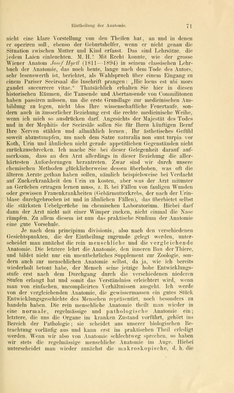 nicht eine klare Vorstellung von den Theilen hat, an und in denen er operiren soll, ebenso der Geburtshelfer, wenn er nicht genau die Situation zwischen Mutter und Kind erfasst. Das sind Lehrsätze, die jedem Laien einleuchten. M. H.! Mit Recht konnte, wie der grosse Wiener Anatom Josef Hyrtt (1811—1894) in seinem classischen Lehr- buch der Anatomie, das noch heute, lange nach dem Tode des Autors, sehr lesenswerth ist, berichtet, als Wahlspruch über einem Eingang zu einem Pariser Secirsaal die Inschrift prangen: „Hie locus est ubi mors gaudet suecurrere vitae. Thatsächlich erhalten Sie hier in diesen historischen Räumen, die Tausende und Abertausende von Commilitonen haben passiren müssen, um die erste Grundlage zur medicinischen Aus- bildung zu legen, nicht blos Ihre wissenschaftliche Feuertaufe, son- dern auch in äusserlicher Beziehung erst die rechte medicinische Weihe, wenn ich mich so ausdrücken darf. Angesichts der Majestät des Todes und in der Mephitis der Secirsäle sollen Sie für Ihren künftigen Beruf Ihre Nerven stählen und allmählich lernen, Ihr ästhetisches Gefühl soweit abzustumpfen, um nach dem Satze naturalia non sunt turpia vor Koth, Urin und ähnlichen nicht gerade appetitlichen Gegenständen nicht zurückzuschrecken. Ich mache Sie bei dieser Gelegenheit darauf auf- merksam, dass an den Arzt allerdings in dieser Beziehung die aller- härtesten Anforderungen herantreten. Zwar sind wir durch unsere chemischen Methoden glücklicherweise dessen überhoben, was oft die älteren Aerzte gethan haben sollen, nämlich beispielsweise bei Verdacht auf Zuckerkrankheit den Urin zu kosten, aber was der Arzt mitunter an Gerüchen ertragen lernen muss, z. B. bei Fällen von fauligen Wunden oder gewissen Frauenkrankheiten (Gebärmutterkrebs, der nach der Urin- blase durchgebrochen ist und in ähnlichen Fällen), das überbietet selbst die stärksteh Uebelgerüche im chemischen Laboratorium. Hiebei darf dann der Arzt nicht mit einer Wimper zucken, nicht einmal die Nase rümpfen. Zu allem diesem ist nun das praktische Studium der Anatomie eine gute Vorschule. Je nach dem prineipium divisionis, also nach den verschiedenen Gesichtspunkten, die der Eintheilung zugrunde gelegt werden, unter- scheidet man zunächst die rein menschliche und die vergleichende Anatomie. Die letztere lehrt die Anatomie, den inneren Bau der Thiere, und bildet nicht nur ein unentbehrliches Supplement zur Zoologie, son- dern auch zur menschlichen Anatomie selbst, da ja, wie ich bereits wiederholt betont habe, der Mensch seine jetzige hohe Entwicklungs- stufe erst nach dem Durchgang durch die verschiedenen niederen Stufen erlangt hat und somit das Verständniss erleichtert wird, wenn man von einfachen, uncomplicirten Verhältnissen ausgeht. Ich werde von der vergleichenden Anatomie, die gewissermassen ein gutes Stück Entwicklungsgeschichte des Menschen repräsentirt, noch besonders zu handeln haben. Die rein menschliche Anatomie theilt man wieder in eine normale, regelmässige und pathologische Anatomie ein; letztere, die uns die Organe im kranken Zustand vorführt, gehört ins Bereich der Pathologie; sie scheidet aus unserer biologischen Be- trachtung vorläufig aus und kann erst im praktischen Theil erledigt werden. Wenn wir also von Anatomie schlechtweg sprechen, so haben wir stets die regelmässige menschliche Anatomie im Auge. Hiebei unterscheidet man wieder zunächst die makroskopische, d. h. die