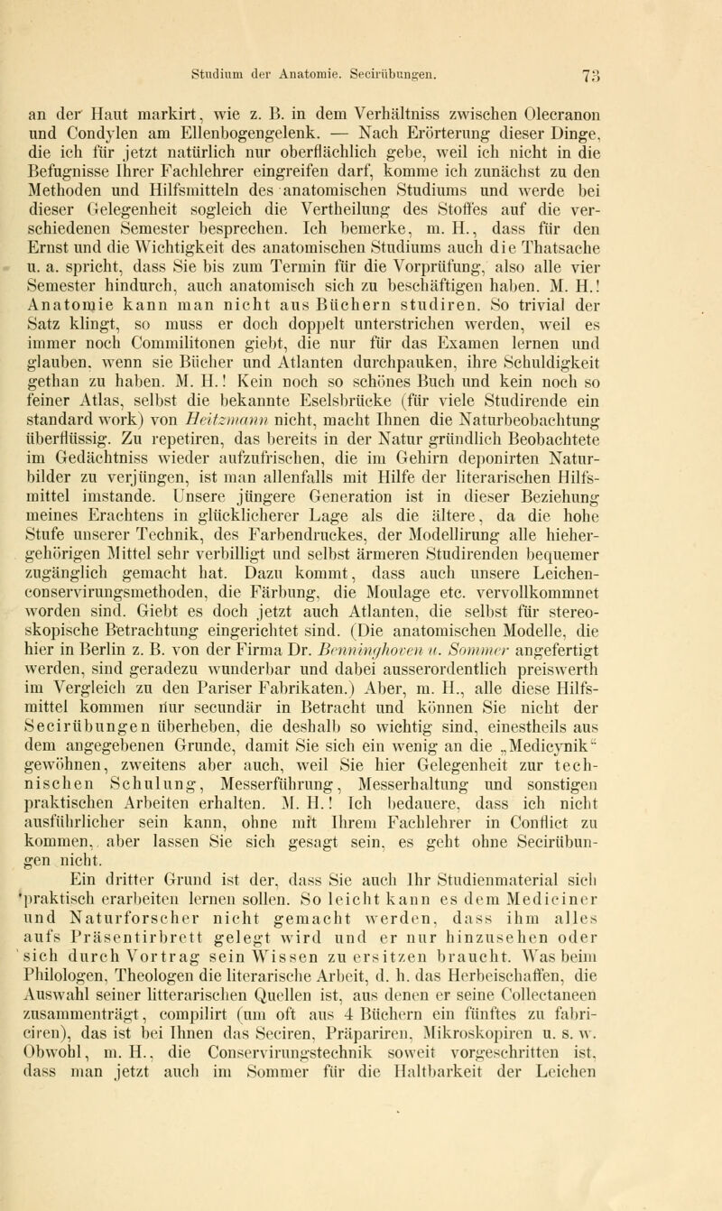 an der Haut markirt, wie z. B. in dem Verhältniss zwischen Olecranon und Condylen am Ellenbogengelenk. — Nach Erörterung dieser Dinge, die ich für jetzt natürlich nur oberflächlich gebe, weil ich nicht in die Befugnisse Ihrer Fachlehrer eingreifen darf, komme ich zunächst zu den Methoden und Hilfsmitteln des anatomischen Studiums und werde bei dieser Gelegenheit sogleich die Vertheilung des Stoffes auf die ver- schiedenen Semester besprechen. Ich bemerke, m. H., dass für den Ernst und die Wichtigkeit des anatomischen Studiums auch die Thatsache u. a. spricht, dass Sie bis zum Termin für die Vorprüfung, also alle vier Semester hindurch, auch anatomisch sich zu beschäftigen haben. M. H.! Anatomie kann man nicht aus Büchern studiren. So trivial der Satz klingt, so muss er doch doppelt unterstrichen werden, weil es immer noch Commilitonen giebt, die nur für das Examen lernen und glauben, wenn sie Bücher und Atlanten durchpauken, ihre Schuldigkeit gethan zu haben. M. H.! Kein noch so schönes Buch und kein noch so feiner Atlas, selbst die bekannte Eselsbrücke (für viele Studirende ein Standard work) von Heitzmann nicht, macht Ihnen die Naturbeobachtung überflüssig. Zu repetiren, das bereits in der Natur gründlich Beobachtete im Gedächtniss wieder aufzufrischen, die im Gehirn deponirten Natur- bilder zu verjüngen, ist man allenfalls mit Hilfe der literarischen Hilfs- mittel imstande. Unsere jüngere Generation ist in dieser Beziehung meines Erachtens in glücklicherer Lage als die ältere, da die hohe Stufe unserer Technik, des Farbendruckes, der Modellirung alle hieher- gehörigen Mittel sehr verbilligt und selbst ärmeren Studirenden bequemer zugänglich gemacht hat. Dazu kommt, dass auch unsere Leichen- conservirungsmethoden, die Färbung, die Moulage etc. vervollkommnet worden sind. Giebt es doch jetzt auch Atlanten, die selbst für stereo- skopische Betrachtung eingerichtet sind. (Die anatomischen Modelle, die hier in Berlin z. B. von der Firma Dr. Benninghovenu. Sommer angefertigt werden, sind geradezu wunderbar und dabei ausserordentlich preiswerth im Vergleich zu den Pariser Fabrikaten.) Aber, m. H., alle diese Hilfs- mittel kommen nur seeundär in Betracht und können Sie nicht der Seciriibungen überheben, die deshalb so wichtig sind, einestheils aus dem angegebenen Grunde, damit Sie sich ein wenig an die „Medicynikt: gewöhnen, zweitens aber auch, weil Sie hier Gelegenheit zur tech- nischen Schulung, Messerführung, Messerhaltung und sonstigen praktischen Arbeiten erhalten. M. H.! Ich bedauere, dass ich nicht ausführlicher sein kann, ohne mit Ihrem Fachlehrer in Conflict zu kommen, aber lassen Sie sich gesagt sein, es geht ohne Seciriibun- gen nicht. Ein dritter Grund ist der, dass Sie auch Ihr Studienmaterial sich •praktisch erarbeiten lernen sollen. So leicht kann es dem Medieiner und Naturforscher nicht gemacht werden, dass ihm alles aufs Präsentirbrett gelegt wird und er nur hinzusehen oder sich durch Vortrag sein Wissen zu ersitzen braucht. Was beim Philologen, Theologen die literarische Arbeit, d. h. das Herbeischaffen, die Auswahl seiner litterarischen Quellen ist, aus denen er seine Collectaneen zusammenträgt, compilirt (um oft aus 4 Büchern ein fünftes zu fabri- ciren), das ist bei Ihnen das Seciren, Präpariren. Mikroskopiren u. s. w. Obwohl, m. H., die Conservirungstechnik soweit vorgeschritten ist. dass man jetzt auch im Sommer für die Haltbarkeit der Leichen