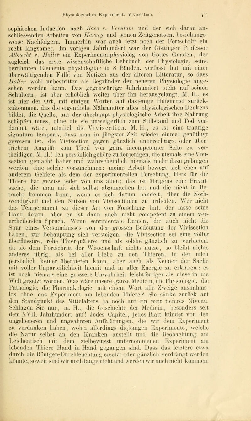 sophischen Induction nach Baco v. Verulam und der sich daran an- schliessenden Arbeiten von Harvey und seinen Zeitgenossen, beziehungs- weise Nachfolgern. Immerhin war auch jetzt noch der Fortschritt ein recht langsamer. Im vorigen Jahrhundert war der Göttinger Professor Albrecht v. Hallet ein Experimentalphysiolog von Gottes Gnaden, der zugleich das erste wissenschaftliche Lehrbuch der Physiologie, seine berühmten Elementa physiologiae in 8 Bänden, verfasst hat mit einer überwältigenden Fälle von Notizen aus der älteren Litteratur, so dass Haller wohl unbestritten als Begründer der neueren Physiologie ange- sehen werden kann. Das gegenwärtige Jahrhundert steht auf seinen Schultern, ist aber erheblich weiter über ihn herausgelangt. M. H., es ist hier der Ort, mit einigen Worten auf dasjenige Hilfsmittel zurück- zukommen, das die eigentliche Nährmutter alles physiologischen Denkens bildet, die Quelle, aus der überhaupt physiologische Arbeit ihre Nahrung schöpfen muss, ohne die sie unweigerlich zum Stillstand und Tod ver- dammt wäre, nämlich die Vivisection. M. H., es ist eine traurige signatura temporis, dass man in jüngster Zeit wieder einmal genöthigt gewesen ist, die Vivisection gegen gänzlich unberechtigte oder über- triebene Angriffe zum Theil von ganz iueompetenter Seite zu ver- theidigen. M. H.! Ich persönlich gehöre zu denjenigen, die niemals eine Vivi- section gemacht haben und wahrscheinlich niemals mehr dazu gelangen werden, eine solche vorzunehmen; meine Arbeit bewegt sich eben auf anderem Gebiete als dem der experimentellen Forschung. Herz für die Tliiere hat gewiss jeder von uns allen; das ist übrigens eine Privat- sache, die man mit sich selbst abzumachen hat und die nicht in Be- tracht kommen kann, wenn es sich darum handelt, über die Not- wendigkeit und den Nutzen von Vivisectionen zu urtheilen. Wer nicht das Temperament zu dieser Art von Forschung hat, der lasse seine Hand davon, aber er ist dann auch nicht competent zu einem ver- urtheilendeh Spruch. Wenn sentimentale Damen, die auch nicht die Spur eines Verständnisses von der grossen Bedeutung der Vivisection haben, zur Behauptung sich versteigen, die Vivisection sei eine völlig überflüssige, rohe Thierquälerei und als solche gänzlich zu verbieten, da sie dem Fortschritt der Wissenschaft nichts nütze, so bleibt nichts anderes übrig, als bei aller Liebe zu den Thieren, in der mich persönlich keiner überbieten kann, aber auch als Kenner der Sache mit voller Unparteilichkeit hiemit und in aller Energie zu erklären : es ist noch niemals eine grössere Unwahrheit leichtfertiger als diese in die Welt gesetzt worden. Was wäre unsere ganze Mediän, die Physiologie, die Pathologie, die Pharmakologie, mit einem Wort alle Zweige ausnahms- los ohne das Experiment am lebenden Thiere? Sie sänke zurück aut den Standpunkt des Mittelalters, ja noch auf ein weit tieferes Niveau. Schlagen Sie nur, m. H., die Geschichte der Medicin, besonders seit dem XVII. Jahrhundert auf! Jedes Capitel, jedes Blatt kündet von den ungeheueren und ungeahnten Aufklärungen, die wir dem Experiment zu verdanken haben, wobei allerdings diejenigen Experimente, welche die Natur selbst an den Kranken anstellt und die Beobachtung am Leichentisch mit dem zielbewusst unternommenen Experiment am lebenden Thiere Hand in Hand gegangen sind. Dass das letztere etwa durch die Röntgen-Durchleuchtung ersetzt oder gänzlich verdrängt werden könnte, soweit sind wir noch lange nicht und werden wir auch nicht kommen.