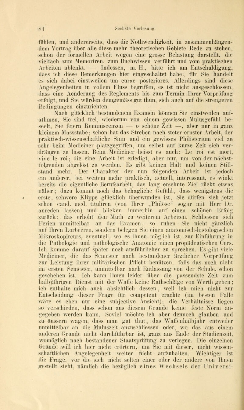 fühlen, und andererseits, dass die Notwendigkeit, in zusammenhängen- dem Vortrag über alle diese mehr theoretischen Gebiete Rede zu stehen, schon der formellen Arbeit wegen eine grosse Belastung darstellt, die vielfach zum Memoriren, zum Buchwissen verführt und vom praktischen Arbeiten ablenkt. — Indessen, m. H., bitte ich um Entschuldigung, dass ich diese Bemerkungen hier eingeschaltet habe; für Sie handelt es sich dabei einstweilen um curae posteriores. Allerdings sind diese Angelegenheiten in vollem Fluss begriffen, es ist nicht ausgeschlossen, dass eine Aenderung des Eeglements bis zum Termin Ihrer Vorprüfung erfolgt, und Sie würden demgemäss gut thun, sich auch auf die strengeren Bedingungen einzurichten. Nach glücklich bestandenem Examen können Sie einstweilen auf- athmen, Sie sind frei, wiederum von einem gewissen Mulusgefühl be- seelt, Sie feiern Reminiscenzen — o schöne Zeit —, aber nur in ganz kleinem Massstabe; schon hat das Streben nach steter ernster Arbeit, der praktisch-wissenschaftliche Sinn und ein gewisses Philisterium viel zu sehr beim Mediciner platzgegriffen, um selbst auf kurze Zeit sich ver- drängen zu lassen. Beim Mediciner heisst es auch: Le roi est mort. vive le roi; die eine Arbeit ist erledigt, aber nur, um von der nächst- folgenden abgelöst zu werden. Es gibt keinen Halt und keinen Still- stand mehr. Der Charakter der nun folgenden Arbeit ist jedoch ein anderer, bei weitem mehr praktisch, actuell, interessant, es winkt bereits die eigentliche Berufsarbeit, das lang ersehnte Ziel rückt etwas näher; dazu kommt noch das behagliche Gefühl, dass wenigstens die erste, schwere Klippe glücklich überwunden ist, Sie dürfen sich jetzt schon cand. med. tituliren (von Ihrer „Philöse sogar mit Herr Dr. anreden lassen) und blicken immerhin auf einen schönen Erfolg zurück; das erhöht den Muth zu weiterem Arbeiten. Schliessen sich Ferien unmittelbar an das Examen, so ruhen Sie nicht gänzlich auf Ihren Lorbeeren, sondern belegen Sie einen anatomisch-histologischen Mikroskopircurs, eventuell, wo es Ihnen möglich ist, zur Einführung in die Pathologie und pathologische Anatomie einen propädeutischen Curs. Ich komme darauf später noch ausführlicher zu sprechen. Es gibt viele Mediciner, die das Semester nach bestandener ärztlicher Vorprüfung zur Leistung ihrer militärischen Pflicht benützen, falls das noch nicht im ersten Semester, unmittelbar nach Entlassung von der Schule, schon geschehen ist. Ich kann Ihnen leider über die passendste Zeit zum halbjährigen Dienst mit der Waffe keine Rathschläge von Werth geben ; ich enthalte mich auch absichtlich dessen, weil ich mich nicht zur Entscheidung dieser Frage für competent erachte (im besten Falle wäre es eben nur eine subjective Ansicht); die Verhältnisse liegen so verschieden, dass schon aus diesem Grunde keine feste Norm an- gegeben werden kann. Soviel möchte ich aber dennoch glauben und zu äussern wagen, dass man gut thut, das Waffenhalbjahr entweder unmittelbar an die Muluszeit anzuschliessen oder, wo das aus einem anderen Grunde nicht durchführbar ist, ganz ans Ende der Studienzeit. Womöglich nach bestandener Staatsprüfung zu verlegen. Die einzelnen Gründe will ich hier nicht erörtern, um Sie mit dieser, nicht wissen- schaftlichen Angelegenheit weiter nicht aufzuhalten. Wichtiger ist die Frage, vor die sich nicht selten einer oder der andere von Ihnen gestellt sieht, nämlich die bezüglich eines Wechsels der Universi-