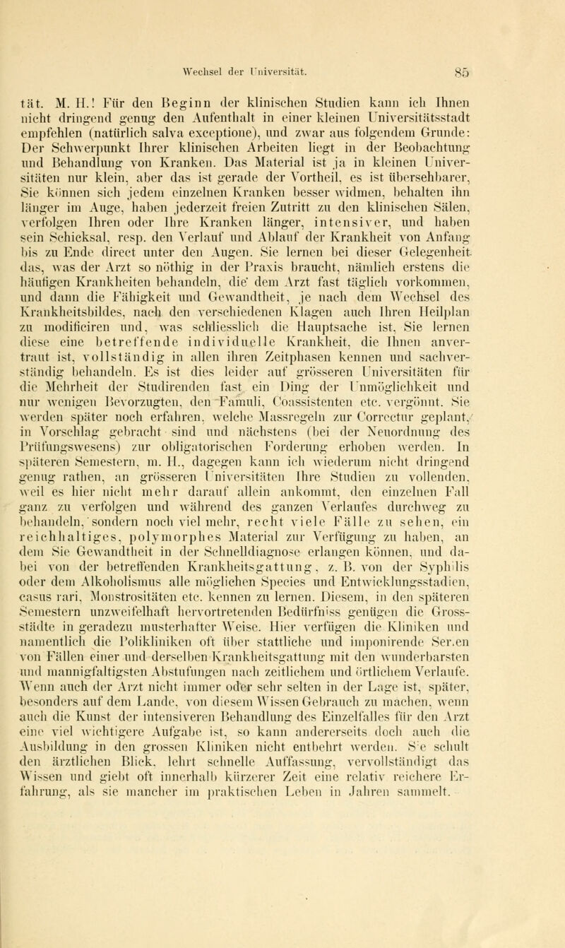 tat. M. H.! Für den Beginn der klinischen Studien kann ich Ihnen nicht dringend genug den Aufenthalt in einer kleinen Universitätsstadt empfehlen (natürlich salva exceptione), und zwar aus folgendem Grunde: Der Schwerpunkt Ihrer klinischen Arbeiten liegt in der Beobachtung und Behandlung von Kranken. Das Material ist ja in kleinen Univer- sitäten nur klein, aber das ist gerade der Vortheil, es ist übersehbarer, Sie können sich jedem einzelnen Kranken besser widmen, behalten ihn länger im Auge, haben jederzeit freien Zutritt zu den klinischen Sälen, verfolgen Ihren oder Ihre Kranken länger, intensiver, und haben sein Schicksal, resp. den Verlauf und Ablauf der Krankheit von Anfang bis zu Ende direct unter den Augen. Sie lernen bei dieser Gelegenheit das, was der Arzt so nöthig in der Praxis braucht, nämlich erstens die häutigen Krankheiten behandeln, die dem Arzt fast täglich vorkommen, und dann die Fähigkeit und Gewandtheit, je nach dem Wechsel des Krankheitsbildes, nach den verschiedenen Klagen auch Ihren Heilplan zu modificiren und, was schliesslich die Hauptsache ist, Sie lernen diese eine betreffende individuelle Krankheit, die Ihnen anver- traut ist, vollständig in allen ihren Zeitphasen kennen und sachver- ständig behandeln. Es ist dies leider auf grösseren Universitäten für die Mehrheit der Studirenden fast ein Ding der Unmöglichkeit und nur wenigen Bevorzugten, den Famuli, Coassistenten etc. vergönnt. Sie werden später noch erfahren, welche Massregeln zur Correctur geplant, in Vorschlag gebracht sind und nächstens (bei der Neuordnung des Priifungswesens) zur obligatorischen Forderung erhoben werden. In späteren Semestern, m. H., dagegen kann ich wiederum nicht dringend genug rathen, an grösseren Lniversitäten Ihre Studien zu vollenden, weil es hier nicht mehr darauf allein ankommt, den einzelnen Fall ganz zu verfolgen und während des ganzen Verlaufes durchweg zu behandeln, sondern noch viel mehr, recht viele Fälle zu sehen, ein reichhaltiges, polymorphes Material zur Verfügung zu haben, an dem Sie Gewandtheit in der Sehnelldiagnose erlangen können, und da- bei von der betreffenden Krankheitsgattung, z. B. von der Syphilis oder dem Alkoholismus alle möglichen Species und Entwicklungsstadien, casus rari, Monstrositäten etc. kennen zu lernen. Diesem, in den späteren Semestern unzweifelhaft hervortretenden Bedürfniss genügen die Gross- städte in geradezu musterhafter Weise. Hier verfügen die Kliniken und namentlich die Polikliniken oft über stattliche und imponirende Ser.en von Fällen einer und derselben Krankheitsgattung mit den wunderbarsten und mannigfaltigsten Abstufungen nach zeitlichem und örtlichem Verlaufe. Wenn auch der Arzt nicht immer oder sehr selten in der Lage ist, später, besonders auf dem Lande, von diesem Wissen Gebrauch zu machen, wenn auch die Kunst der intensiveren Behandlung des Einzelfalles für den Arzt eine viel wichtigere Aufgabe ist, so kann andererseits doch auch die Ausbildung in den grossen Kliniken nicht entbehrt werden. Se schult den ärztlichen Blick, lehrt schnelle Auffassung, vervollständigt das Wissen und giebt oft innerhalb kürzerer Zeit eine relativ reichere Er- fahrung, als sie mancher im praktischen Leben in Jahren sammelt.