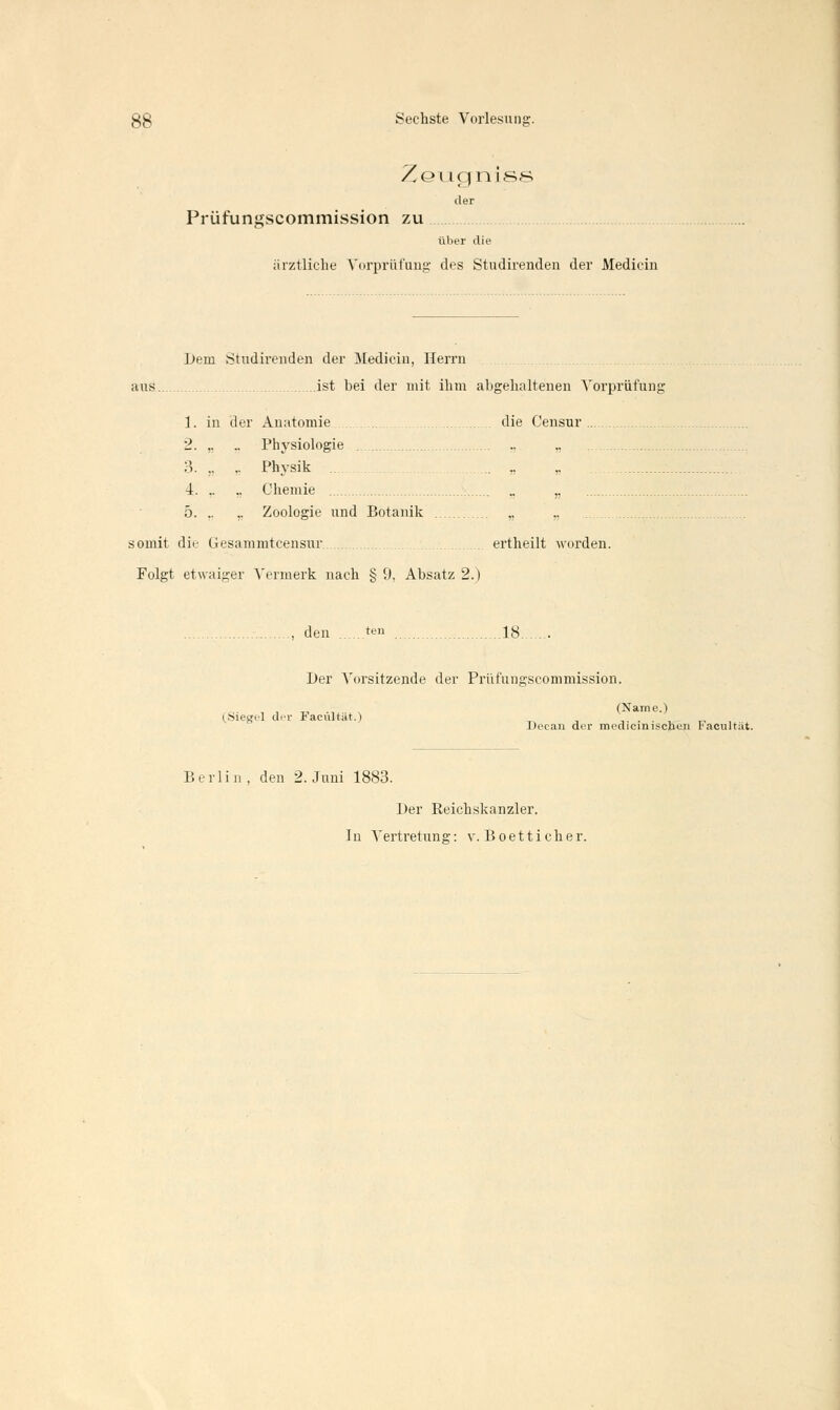 Zeugniss der Prüfungscommission zu über die ärztliche Vorprüfung des Studirenden der Median Dem Studirenden der Mediciu, Herrn aus ist bei der mit ihm abgehaltenen Vorprüfung 1. in der Anatomie die Censur 2. ,. .. Physiologie 3. „ ,. Physik ... „ 4. ,. „ Chemie „ 5. .. ,. Zoologie und Botanik „ „ somit die Gesammtcensur ertheilt worden. Folgt etwaiger Vermerk nach § 9, Absatz 2.) , den ten ig Der Vorsitzende der Prüfungscommission. „ (Name.) (.Siegel der FacuHät.) \. . . ; Deean der medicinischen tacultat. Berlin , den 2. Juni 1883. Der Reichskanzler.