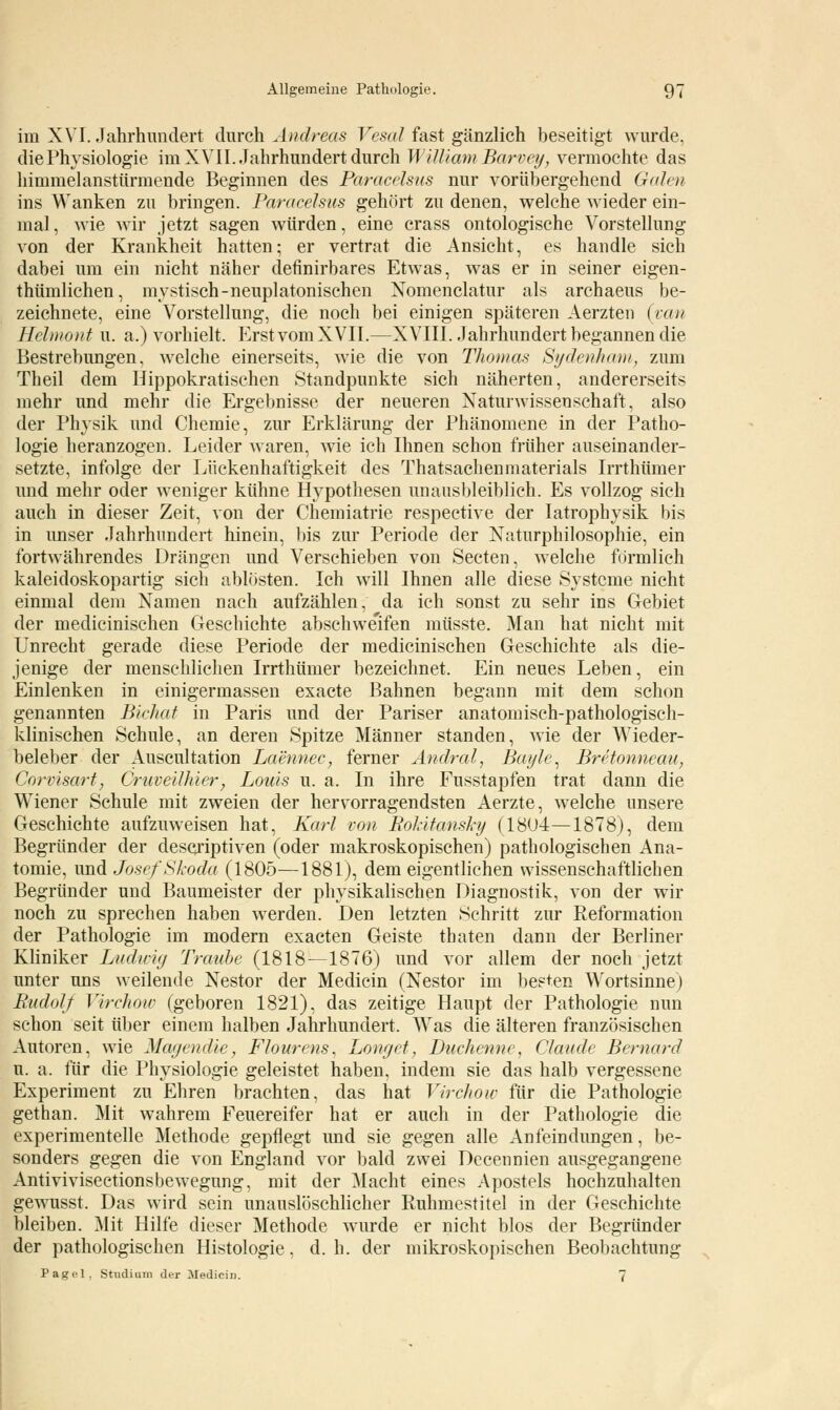 im XVI. Jahrhundert durch Andreas Vesal fast gänzlich beseitigt wurde, die Physiologie im XVII. Jahrhundert durch William Barvey, vermochte das himmelanstürmende Beginnen des Paracelsus nur vorübergehend Galen ins Wanken zu bringen. Paracelsus gehört zu denen, welche wieder ein- mal , wie wir jetzt sagen würden, eine crass ontologische Vorstellung von der Krankheit hatten; er vertrat die Ansicht, es handle sich dabei um ein nicht näher definirbares Etwas, was er in seiner eigen- thümlichen, mystisch-neuplatonischen Nomenclatur als archaeus be- zeichnete, eine Vorstellung, die noch bei einigen späteren Aerzten (van Hehnont u. a.) vorhielt. Erst vom XVII.—XVIII. Jahrhundert begannen die Bestrebungen, welche einerseits, wie die von Thomas Sydenham, zum Theil dem Hippokratischen Standpunkte sich näherten, andererseits mehr und mehr die Ergebnisse der neueren Naturwissenschaft, also der Physik und Chemie, zur Erklärung der Phänomene in der Patho- logie heranzogen. Leider waren, wie ich Ihnen schon früher auseinander- setzte, infolge der Lückenhaftigkeit des Thatsachenmaterials Irrthümer und mehr oder weniger kühne Hypothesen unausbleiblich. Es vollzog sieh auch in dieser Zeit, von der Chemiatrie respeetive der Iatrophysik bis in unser Jahrhundert hinein, bis zur Periode der Naturphilosophie, ein fortwährendes Drängen und Verschieben von Secten, welche förmlich kaleidoskopartig sich ablösten. Ich will Ihnen alle diese Systeme nicht einmal dem Namen nach aufzählen, da ich sonst zu sehr ins Gebiet der medicinischen Geschichte abschweifen müsste. Man hat nicht mit Unrecht gerade diese Periode der medicinischen Geschichte als die- jenige der menschlichen Irrthümer bezeichnet. Ein neues Leben, ein Einlenken in einigermassen exaete Bahnen begann mit dem schon genannten Bichat in Paris und der Pariser anatomisch-pathologisch- klinischen Schule, an deren Spitze Männer standen, wie der Wieder- beleber der Auscultation Laennec, ferner Andral, Bayle, Bretonneau, Corvisart, Cruveilhier, Louis u. a. In ihre Fusstapfen trat dann die Wiener Schule mit zweien der hervorragendsten Aerzte, welche unsere Geschichte aufzuweisen hat, Karl von Rokitansky (18U4—1878), dem Begründer der desejiptiven (oder makroskopischen) pathologischen Ana- tomie, und Josef Skoda (1805—1881), dem eigentlichen wissenschaftlichen Begründer und Baumeister der physikalischen Diagnostik, von der wir noch zu sprechen haben werden. Den letzten Schritt zur Reformation der Pathologie im modern exaeten Geiste tbaten dann der Berliner Kliniker Ludmg Traube (1818—1876) und vor allem der noch jetzt unter uns weilende Nestor der Medicin (Nestor im besten Wortsinne) Rudolf Virchow (geboren 1821), das zeitige Haupt der Pathologie nun schon seit über einem halben Jahrhundert. Was die älteren französischen Autoren, wie Magendie, Flourens, Longet, Duchenne, Claude Bernard u. a. für die Physiologie geleistet haben, indem sie das halb vergessene Experiment zu Ehren brachten, das hat Virchow für die Pathologie gethan. Mit wahrem Feuereifer hat er auch in der Pathologie die experimentelle Methode gepflegt und sie gegen alle Anfeindungen, be- sonders gegen die von England vor bald zwei Decennien ausgegangene Antivivisectionsbewegung, mit der Macht eines Apostels hochzuhalten gewusst. Das wird sein unauslöschlicher Ruhmestitel in der Geschichte bleiben. Mit Hilfe dieser Methode wurde er nicht blos der Begründer der pathologischen Histologie, d.h. der mikroskopischen Beobachtung Pagel, Studium der Medicin. 7