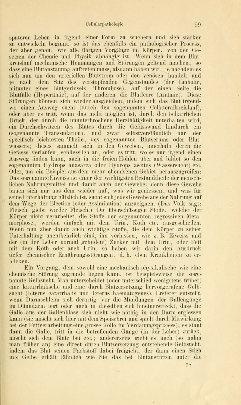 späteren Leben in irgend einer Form zu wuchern und sich stärker zu entwickeln beginnt, so ist das ebenfalls ein pathologischer Process, der aber genau, wie alle übrigen Vorgänge im Körper, von den Ge- setzen der Chemie und Physik abhängig ist. Wenn sich in dem Blut- kreislauf mechanische Hemmungen und Störungen geltend machen, so dass eine Blutanstauung auftreten mnss, alsdann haben wir, je nachdem es sich nun um den arteriellen Blutstrom oder den venösen handelt und je nach dem Sitz des verstopfenden Gegenstandes (der Embolie, mitunter eines Blutgerinsels, Thrombose), auf der einen Seite die Blutfülle (Hyperämie), auf der anderen die Blutleere (Anämie). Diese Störungen können sich wieder ausgleichen, indem sich das Blut irgend- wo einen Ausweg sucht (durch den sogenannten Collateralkreislauf), oder aber es tritt, wenn das nicht möglich ist, durch den beharrlichen Druck, der durch die ununterbrochene Herzthätigkeit unterhalten wird, ein Durchschwitzen des Blutes durch die Gefässwand hindurch ein (sogenannte Transsudation), und zwar selbstverständlich nur der specitisch leichtesten Theile, des sogenannten Blutserums oder Blut- wassers; dieses sammelt sich in den Geweben, innerhalb deren die Gefässe verlaufen, schliesslich an, oder es tritt, wo es nur irgend einen Ausweg finden kann, auch in die freien Höhlen über und bildet so den sogenannten Hydrops anasarca oder Hydrops ascites (Wassersucht) etc. Oder, um ein Beispiel aus dem mehr chemischen Gebiet herauszugreifen: Das sogenannte Ei weiss ist einer der wichtigsten Bestandtheile der mensch- lichen Nahrungsmittel und damit auch der Gewebe; denn diese Gewebe bauen sich nur aus dem wieder auf, was wir geniessen, und was für seine Unterhaltung nützlich ist, sucht sich jedes Gewebe aus der Nahrung auf dem Wege der Election (oder Assimilation) anzueignen. (Das Volk sagt: Fleisch giebt wieder Fleisch.) Die überschüssigen Stoffe, welche der Körper nicht verarbeitet, die Stoffe der sogenannten regressiven Meta- morphose, wTerden einfach mit dem Urin, Koth etc. ausgeschieden. Wenn nun aber damit auch wichtige Stoffe, die dem Körper zu seiner Unterhaltung unentbehrlich sind, ihn verlassen, wie z. B. Eiweiss und der (in der Leber normal gebildete) Zucker mit dem Urin, oder Fett mit dem Koth oder auch Urin, so haben wir darin den Ausdruck tiefer chemischer Ernährungsstörungen, d. h. eben Krankheiten zu er- blicken. Ein Vorgang, dem sowohl eine mechanisch-physikalische wie eine chemische Störung zugrunde liegen kann, ist beispielsweise die soge- nannte Gelbsucht. Man unterscheidet (oder unterschied wenigstens früher) eine katarrhalische und eine durch Blutzersetzung hervorgerufene Gelb- sucht (Icterus catarrhalis und Icterus haematogenes). Ersterer entsteht, wenn Darmschleim sich derartig vor die Mündungen der Gallengänge im Dünndarm legt oder auch in dieselben sich hineinerstreckt, dass die Galle aus der Gallenblase sich nicht wie nöthig in den Darm ergiessen kann (sie mischt sich hier mit dem Speisebrei und spielt durch Mitwirkung bei der Fettverarbeitung eine grosse Rolle im Verdauungsprocess); es staut dann die Galle, tritt in die betreffenden Gänge (in der Leber) zurück, mischt sich dem Blute bei etc.; andererseits giebt es auch (so nahm man früher an) eine direct durch Blutzersetzung entstehende Gelbsucht, indem das Blut seinen Farbstoff dabei freigiebt, der dann einen Stich in's Gelbe erhält (ähnlich wie Sie das bei Blutaustritten unter die