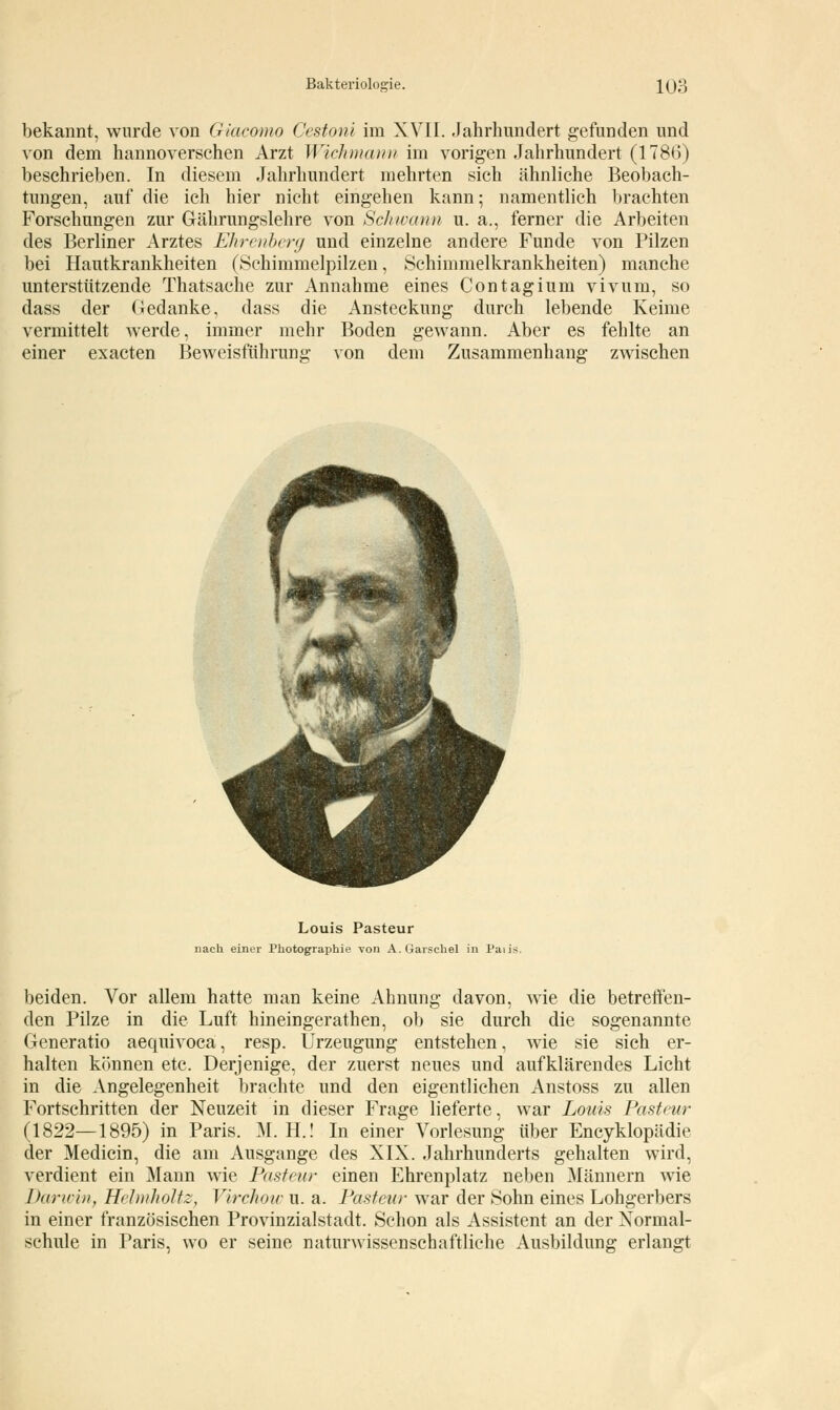 bekannt, wurde von Giacomo Cestoni im XVII. Jahrhundert gefunden und von dem hannoverschen Arzt Wichmann im vorigen Jahrhundert (1786) beschrieben. In diesem Jahrhundert mehrten sich ähnliche Beobach- tungen, auf die ich hier nicht eingehen kann; namentlich brachten Forschungen zur Gährungslehre von Schwann u. a., ferner die Arbeiten des Berliner Arztes Ehrenberg und einzelne andere Funde von Pilzen bei Hautkrankheiten (Schimmelpilzen, Schimmelkrankheiten) manche unterstützende Thatsache zur Annahme eines Contagium vivum, so dass der Gedanke, dass die Ansteckung durch lebende Keime vermittelt werde, immer mehr Boden gewann. Aber es fehlte an einer exacten Beweisführung von dem Zusammenhang zwischen Louis Pasteur nach einer Photographie von A. Garschel in Paiis- beiden. Vor allem hatte man keine Ahnung davon, wie die betreffen- den Pilze in die Luft hineingerathen, ob sie durch die sogenannte Generatio aequivoca, resp. Urzeugung entstehen, wie sie sich er- halten können etc. Derjenige, der zuerst neues und aufklärendes Licht in die Angelegenheit brachte und den eigentlichen Anstoss zu allen Fortschritten der Neuzeit in dieser Frage lieferte, war Louis Pasteur (1822—1895) in Paris. M. H.! In einer Vorlesung über Encyklopädie der Medicin, die am Ausgange des XIX. Jahrhunderts gehalten wird, verdient ein Mann wie Pasteur einen Ehrenplatz neben Männern wie Darwin, Helmholte, Virchow u. a. Pasteur war der Sohn eines Lohgerbers in einer französischen Provinzialstadt. Schon als Assistent an der Xormal- schule in Paris, wo er seine naturwissenschaftliehe Ausbildung erlangt