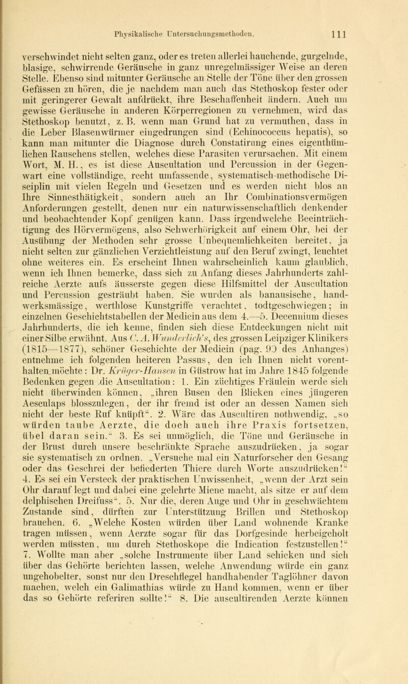 verschwindet nicht selten ganz, oder es treten allerlei hauchende, gurgelnde, blasige, schwirrende Geräusche in ganz unregelmässiger Weise an deren Stelle. Ebenso sind mitunter Geräusche an Stelle der Töne über den grossen Gefässen zu hören, die je nachdem man auch das Stethoskop fester oder mit geringerer Gewalt aufdrückt, ihre Beschaffenheit ändern. Auch um gewisse Geräusche in anderen Körperregionen zu vernehmen, wird das Stethoskop benutzt, z.B. wenn man Grund hat zu vermuthen, dass in die Leber Blasenwürmer eingedrungen sind (Echinococcus hepatis), so kann man mitunter die Diagnose durch Constatirung eines eigentüm- lichen Bauschens stellen, welches diese Barasiten verursachen. Mit einem Wort, M. H., es ist diese Auscultation und Bercussion in der Gegen- wart eine vollständige, recht umfassende, systematisch-methodische Di- sciplin mit vielen Regeln und Gesetzen und es werden nicht blos an Ihre Sinnesthätigkeit, sondern auch an Ihr Combinationsvermögen Anforderungen gestellt, denen nur ein naturwissenschaftlich denkender und beobachtender Kopf genügen kann. Dass irgendwelche Beeinträch- tigung des Hörvermügens, also Schwerhörigkeit auf einem Ohr, bei der Ausübung der Methoden sehr grosse Unbequemlichkeiten bereitet, ja nicht selten zur gänzlichen Verzichtleistung auf den Beruf zwingt, leuchtet ohne weiteres ein. Es erscheint Ihnen wahrscheinlich kaum glaublich, wenn ich Ihnen bemerke, dass sich zu Anfang dieses Jahrhunderts zahl- reiche Aerzte aufs äusserste gegen diese Hilfsmittel der Auscultation und Bercussion gesträubt haben. Sie wurden als banausische, hand- werksmässige, werthlose Kunstgriffe verachtet, todtgeschwiegen; in einzelnen Geschichtstabellen der Medicin aus dem 4.—5. Decennium dieses Jahrhunderts, die ich kenne, finden sich diese Entdeckungen nicht mit einer Silbe erwähnt. Aus C. A.Wunderlicti s, des grossen Leipziger Klinikers (1815—1877), schöner Geschichte der Medicin (pag. 93 des Anhanges) entnehme ich folgenden heiteren Passus, den ich Ihnen nicht vorent- haltenjnöchte: Dr. Krüger-Hansen in Güstrow hat im Jahre 1845 folgende Bedenken gegen ,die Auscultation: 1. Ein züchtiges Fräulein werde sich nicht überwinden können, ,,ihren Busen den Blicken eines jüngeren Aesculaps blosszulegen, der ihr fremd ist oder an dessen Namen sich nicht der beste Ruf knüpft. 2. Wäre das Auscultiren nothwendig, ,.so würden taube Aerzte, die doch auch ihre Praxis fortsetzen, übel daran sein. 3. Es sei unmöglich, die Töne und Geräusche in der Brust durch unsere beschränkte Sprache auszudrücken, ja sogar sie systematisch zu ordnen. „Versuche mal ein Naturforscher den Gesang oder das Geschrei der befiederten Thiere durch Worte auszudrücken! 4. Es sei ein Versteck der praktischen Unwissenheit, „wenn der Arzt sein Ohr darauf legt und dabei eine gelehrte Miene macht, als sitze er auf dem delphischen Dreifuss. 5. Nur die, deren Auge und Ohr in geschwächtem Zustande sind, dürften zur Unterstützung Brillen und Stethoskop brauchen. 6. „Welche Kosten würden über Land wohnende Kranke tragen müssen, wenn Aerzte sogar für das Dorfgesinde herbeigeholt werden müssten, um durch Stethoskope die Indication festzustellen! 7. Wollte man aber „solche Instrumente über Land schicken und sich über das Gehörte berichten lassen, welche Anwendung würde ein ganz ungehobelter, sonst nur den Dreschflegel handhabender Taglöhner davon machen, welch ein Galimathias würde zu Hand kommen, wenn er über das so Gehörte referiren sollte! 8. Die auscultirenden Aerzte können