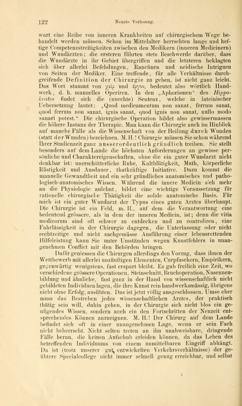 wart eine Reihe von inneren Krankheiten auf chirurgischem Wege be- handelt werden müssen. Schon im Mittelalter herrschten lange und hef- tige Corapetenzstreitigkeiten zwischen den Medikern (inneren Medicinern) und Wundärzten; die ersteren führten stets Beschwerde darüber, dass die Wundärzte in ihr Gebiet übergriffen und die letzteren beklagten sich über allerlei Befehdungen, Rancünen und neidische Intriguen von Seiten der Mediker. Eine treffende, für alle Verhältnisse durch- greifende Definition der Chirurgie zu geben, ist nicht ganz leicht. Das Wort stammt von yzlp und spyov, bedeutet also wörtlich Hand- werk, d. h. manuelles Operiren. In den „Aphorismen-' des Hippo- krates findet sich die (unechte) Sentenz, welche in lateinischer Uebersetzung lautet: „Quod medicamentum non sanat, ferruin sanat, quod ferrum non sanat, ignis sanat, quod ignis non sanat, nullo modo sanari potest. Die chirurgische Operation bildet also gewissermassen die höhere Instanz der Therapie. Man kann die Chirurgie auch im Hinblick auf manche Fälle als die Wissenschaft von der Heilung durch Wunden (statt der Wunden) bezeichnen. M.H.! Chirurgie müssen Sie schon während Ihrer Studienzeit ganz ausserordentlich gründlich treiben. Sie stellt besonders auf dem Lande die höchsten Anforderungen an gewisse per- sönliche und Charaktereigenschaften, ohne die ein guter Wundarzt nicht denkbar ist: unerschütterliche Buhe, Kaltblütigkeit, Muth, körperliche Rüstigkeit und Ausdauer, thatkräftige Initiative. Dazu kommt die manuelle Gewandtheit und ein sehr gründliches anatomisches und patho- logisch-anatomisches Wissen. Während die innere Medicin sich mehr an die Physiologie anlehnt, bildet eine wichtige Voraussetzung für rationelle chirurgische Thätigkeit die solide anatomische Basis. Für mich ist ein guter Wundarzt der Typus eines guten Arztes überhaupt, Die Chirurgie ist ein Feld, m. IL, auf dem die Verantwortung eine bedeutend grössere, als in dem der inneren Medicin, ist; denn die vitia medicorum sind oft schwer zu entdecken und zu controliren, eine Fahrlässigkeit in der Chirurgie dagegen, die Unterlassung oder nicht rechtzeitige und nicht sachgemässe Ausführung einer lebensrettenden Hilfeleistung kann Sie unter Umständen wegen Kuustfehlers in unan- genehmen Conflict mit den Behörden bringen. Dafür gemessen die Chirurgen allerdings den Vorzug, dass ihnen der Wettbewerb mit allerlei unzünftigen Elementen, Curpfuschern, Empirikern, gegenwärtig wenigstens, fast erspart bleibt. Es gab freilich eine Zeit, wo verschiedene grössere Operationen, Steinschnitt, Bruchoperation, Nasenneu- bildung und ähnliche, fast ganz in der Hand von wissenschaftlich nicht gebildeten Individuen lagen, die ihre Kunst rein handwerksmässig, übrigens nicht ohne Erfolg, ausübten. Das ist jetzt völlig ausgeschlossen. Umso eher muss das Bestreben jedes wissenschaftlichen Arztes, der praktisch thätig sein will, dahin gehen, in der Chirurgie sich nicht blos ein ge- nügendes Wissen, sondern auch ein den Fortschritten der Neuzeit ent- sprechendes Können anzueignen. M. H.! Der Chirurg auf dem Lande befindet sich oft in einer unangenehmen Lage, wenn er sein Fach nicht beherrscht. Nicht selten treten an ihn unabweisbare, dringende Fälle heran, die keinen Aufschub erleiden können, da das Leben des betreffenden Individuums von einem unmittelbaren Eingriff abhängt. Da ist (trotz unserer gut^ entwickelten Verkehrsverhältnisse) der ge- übtere Specialcollege nicht immer schnell genug erreichbar, und selbst