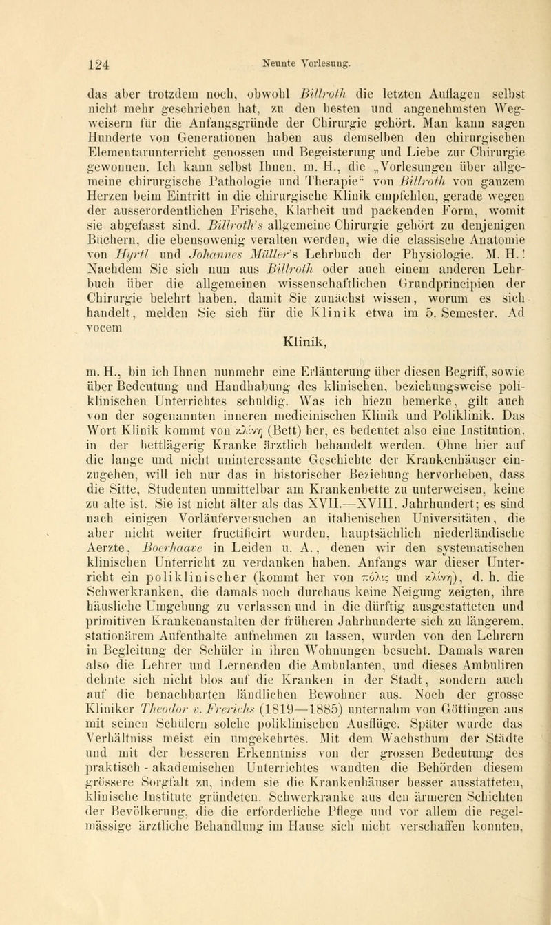 das aber trotzdem noch, obwohl Billroth die letzten Auflagen selbst nicht mehr geschrieben hat, zu den besten und angenehmsten Weg- weisern für die Anfangsgründe der Chirurgie gehört. Man kann sagen Hunderte von Generationen haben aus demselben den chirurgischen Elementarunterricht genossen und Begeisterung und Liebe zur Chirurgie gewonnen. Ich kann selbst Ihnen, m. H., die „Vorlesungen über allge- meine chirurgische Pathologie und Therapie von Billrotli von ganzem Herzen beim Eintritt in die chirurgische Klinik empfehlen, gerade wegen der ausserordentlichen Frische, Klarheit und packenden Form, womit sie abgefasst sind. Billroth's allgemeine Chirurgie gehört zu denjenigen Büchern, die ebensowenig veralten werden, wie die classische Anatomie von Hyrtl und Johannes MüUer's Lehrbuch der Physiologie. M. H.! Nachdem Sie sich nun aus Billroth oder auch einem anderen Lehr- buch über die allgemeinen wissenschaftlichen Orundprincipien der Chirurgie belehrt haben, damit Sie zunächst wissen, worum es sich handelt, melden Sie sich für die Klinik etwa im 5. Semester. Ad vocem Klinik, m. H., bin ich Ihnen nunmehr eine Erläuterung über diesen Begriff, sowie über Bedeutung und Handhabung des klinischen, beziehungsweise poli- klinischen Unterrichtes schuldig. Was ich hiezu bemerke, gilt auch von der sogenannten inneren medicinischen Klinik und Poliklinik. Das Wort Klinik kommt von /-X'Ivtj (Bett) her, es bedeutet also eine Institution, in der bettlägerig Kranke ärztlich behandelt werden. Ohne hier auf die lange und nicht uninteressante Geschichte der Krankenhäuser ein- zugehen, will ich nur das in historischer Beziehung hervorheben, dass die Sitte, Studenten unmittelbar am Krankenbette zu unterweisen, keine zu alte ist. Sie ist nicht älter als das XVII.—XVIII. Jahrhundert; es sind nach einigen Vorläuferveisuchen an italienischen Universitäten, die aber nicht weiter fructih'cirt wurden, hauptsächlich niederländische Aerzte, Boerhaave in Leiden u. A., denen wir den systematischen klinischen Unterricht zu verdanken haben. Anfangs war dieser Unter- richt ein poliklinischer (kommt her von noku; und /Jivyj), d. h. die Schwerkranken, die damals noch durchaus keine Neigung zeigten, ihre häusliche Umgebung zu verlassen und in die dürftig ausgestatteten und primitiven Krankenanstalten der früheren Jahrhunderte sich zu längerem, stationärem Aufenthalte aufnehmen zu lassen, wurden von den Lehrern in Begleitung der Schüler in ihren Wohnungen besucht. Damals waren also die Lehrer und Lernenden die Ambulanten, und dieses Ambuliren dehnte sich nicht blos auf die Kranken in der Stadt, sondern auch auf die benachbarten ländlichen Bewohner aus. Noch der grosse Kliniker Theodor v.Frerichs (1819—1885) unternahm von Göttingen aus mit seinen Schülern solche poliklinischen Ausflüge. Später wurde das Verhältniss meist ein umgekehrtes. Mit dem Wachsthum der Städte und mit der besseren Erkenntniss von der grossen Bedeutung des praktisch - akademischen Unterrichtes wandten die Behörden diesem grössere Sorgfalt zu, indem sie die Krankenhäuser besser ausstatteten, klinische Institute gründeten. Schwerkranke aus den ärmeren Schichten der Bevölkerung, die die erforderliche Pflege und vor allem die regel- mässige ärztliche Behandlung im Hause sich nicht verschaffen konnten,