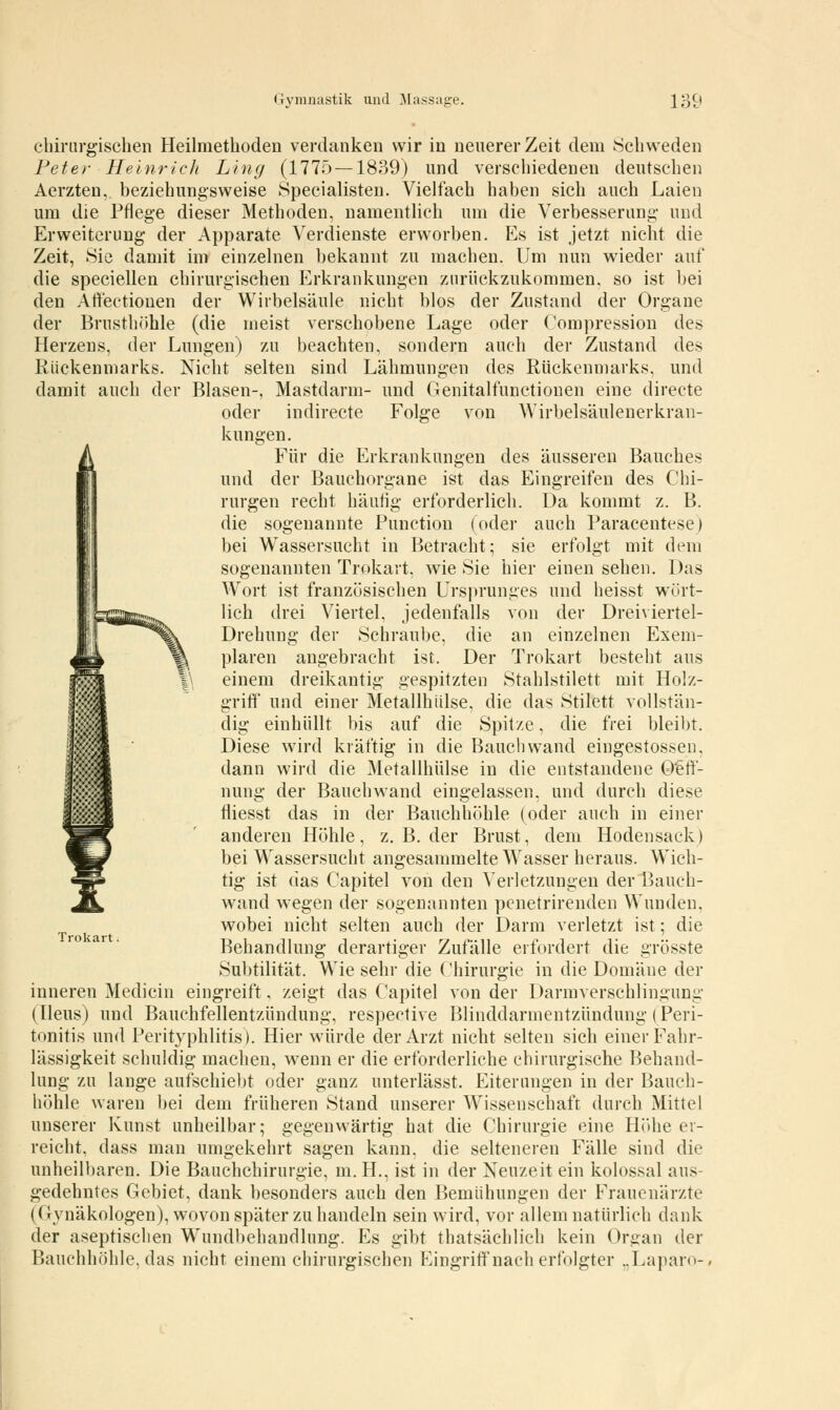 chirurgischen Heilmethoden verdanken wir in neuerer Zeit dem Schweden Peter Heinrich Lincj (1775 —1839) und verschiedenen deutschen Aerzten, beziehungsweise Specialisten. Vielfach haben sich auch Laien um die Pflege dieser Methoden, namentlich um die Verbesserung und Erweiterung der Apparate Verdienste erworben. Es ist jetzt nicht die Zeit, Sie damit im einzelnen bekannt zu machen. Um nun wieder auf die speciellen chirurgischen Erkrankungen zurückzukommen, so ist bei den Aft'ectiouen der Wirbelsäule nicht blos der Zustand der Organe der Brusthöhle (die meist verschobene Lage oder Compression des Herzens, der Lungen) zu beachten, sondern auch der Zustand des Rückenmarks. Nicht selten sind Lähmungen des Rückenmarks, und damit auch der Blasen-, Mastdarm- und Genitalfunetionen eine directe oder indirecte Folge von Wirbelsäulenerkran- kungen. Für die Erkrankungen des äusseren Bauches und der Bauchorgane ist das Eingreifen des Chi- rurgen recht häutig erforderlich. Da kommt z. B. die sogenannte Punction (oder auch Paracentese) bei Wassersucht in Betracht; sie erfolgt mit dem sogenannten Trokart, wie Sie hier einen sehen. Das Wort ist französischen Ursprunges und heisst wört- lich drei Viertel, jedenfalls von der Dreiviertel- Drehung der Schraube, die an einzelnen Exem- plaren angebracht ist. Der Trokart besteht aus einem dreikantig gespitzten Stahlstilett mit Holz- griff und einer Metallhülse, die das Stilett vollstän- dig einhüllt bis auf die Spitze, die frei bleibt. Diese wird kräftig in die Bauchwand eingestossen, dann wird die Metallhülse in die entstandene QW- nung der Bauch wand eingelassen, und durch diese fliesst das in der Bauchhöhle (oder auch in einer anderen Höhle, z. B. der Brust, dem Hodensack) bei Wassersucht angesammelte Wasser heraus. Wich- tig ist das Capitel von den Verletzungen der Bauch- wand wegen der sogenannten penetrirenden Wunden, wobei nicht selten auch der Darm verletzt ist; die Behandlung derartiger Zufälle erfordert die grösste Subtilität. Wie sehr die Chirurgie in die Domäne der inneren Medicin eingreift, zeigt das Capitel von der Darmverschlingung (Ileus) und Bauchfellentzündung, respective Blinddarmentzündung (Peri- tonitis und Perityphlitis). Hier würde der Arzt nicht selten sich einer Fahr- lässigkeit schuldig machen, wenn er die erforderliche chirurgische Behand- lung zu lange aufschiebt oder ganz unterlässt. Eiterungen in der Bauch- höhle waren bei dem früheren Stand unserer Wissenschaft durch Mittel unserer Kunst unheilbar; gegenwärtig hat die Chirurgie eine Höhe er- reicht, dass man umgekehrt sagen kann, die selteneren Fälle sind die unheilbaren. Die Bauchchirurgie, m.H., ist in der Neuzeit ein kolossal aus gedehntes Gebiet, dank besonders auch den Bemühungen der Frauenärzte ((■ vnäkologen), wovon später zu handeln sein wird, vor allem natürlich dank der aseptischen Wundbehandlung. Es gibt thatsächlich kein Organ der Bauchhöhle, das nicht einem chirurgischen Eingriff nach erfolgter „Laparo-, Trokart.