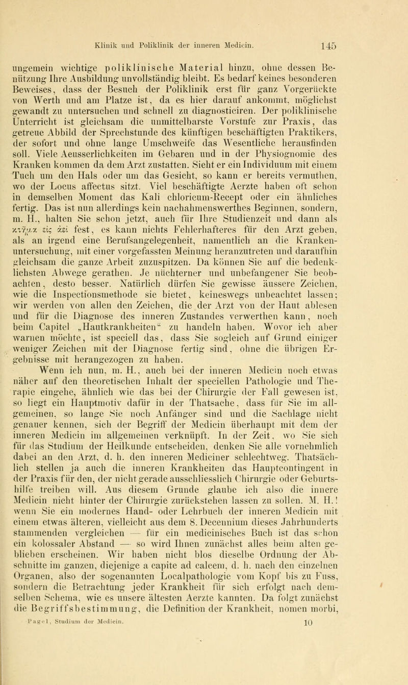 ungemein wichtige poliklinische Material hinzu, ohne dessen Be- nützung Ihre Ausbildung unvollständig bleibt. Es bedarf keines besonderen Beweises, dass der Besuch der Poliklinik erst für ganz Vorgerückte von Werth und am Platze ist, da es hier darauf ankommt, möglichst gewandt zu untersuchen und schnell zu diagnosticiren. Der poliklinische Unterricht ist gleichsam die unmittelbarste Vorstufe zur Praxis, das getreue Abbild der Sprechstunde des künftigen beschäftigten Praktikers, der sofort und ohne lange Umschweife das Wesentliche herausfinden soll. Viele Aeusserlichkeiten im Gebaren und in der Physiognomie des Kranken kommen da dem Arzt zustatten. Sieht er ein Individuum mit einem Tuch um den Hals oder um das Gesicht, so kann er bereits vermuthen, wo der Locus aifectus sitzt. Viel beschäftigte Aerzte haben oft schon in demselben Moment das Kali chloricum-Recept oder ein ähnliches fertig. Das ist nun allerdings kein nachahmenswerthes Beginnen, sondern, m. H., halten Sie schon jetzt, auch für Ihre Studienzeit und dann als jciTJax a; izi fest, es kann nichts Fehlerhafteres für den Arzt geben, als an irgend eine Berufsangelegenheit, namentlich an die Kranken- untersuchung, mit einer vorgefassten Meinung heranzutreten und daraufhin gleichsam die ganze Arbeit zuzuspitzen. Da können Sie auf die bedenk- lichsten Abwege gerathen. Je nüchterner und unbefangener Sie beob- achten, desto besser. Natürlich dürfen Sie gewisse äussere Zeichen, wie die Inspectionsmethode sie bietet, keineswegs unbeachtet lassen; wir werden von allen den Zeichen, die der Arzt von der Haut ablesen und für die Diagnose des inneren Zustandes verwerthen kann, noch beim Capitel „Hautkrankheiten'' zu handeln haben. Wovor ich aber warnen möchte, ist speciell das, dass Sie sogleich auf Grund einiger weniger Zeichen mit der Diagnose fertig sind, ohne die übrigen Er- gebnisse mit herangezogen zu haben. Wenn ich nun, m. H., auch bei der inneren Medicin noch etwas näher auf den theoretischen Inhalt der speciellen Pathologie und The- rapie eingehe, ähnlich wie das bei der Chirurgie der Fall gewesen ist, so liegt ein Hauptmotiv dafür in der Thatsache, dass für Sie im all- gemeinen, so lange Sie noch Anfänger sind und die Sachlage nicht genauer kennen, sich der Begriff der Medicin überhaupt mit dem der inneren Medicin im allgemeinen verknüpft. In der Zeit, wo Sie sich für das Studium der Heilkunde entscheiden, denken Sie alle vornehmlich dabei an den Arzt, d. h. den inneren Medieiner schlechtweg. Thatsäch- lich stellen ja auch die inneren Krankheiten das Hauptcontingent in der Praxis für den, der nicht gerade ausschliesslich Chirurgie oder Geburts- hilfe treiben will. Aus diesem Grunde glaube ich also die innere Medicin nicht hinter der Chirurgie zurückstehen lassen zu sollen. M. H.! wenn Sie ein modernes Hand- oder Lehrbuch der inneren Medicin mit einem etwas älteren, vielleicht aus dem 8. Deceunium dieses Jahrhunderts stammenden vergleichen - - für ein medicinisches Buch ist das schon ein kolossaler Abstand — so wird Ihnen zunächst alles beim alten ge- blieben erscheinen. Wir haben nicht blos dieselbe Ordnung der Ab- schnitte im ganzen, diejenige a capite ad calcem, d. h. nach den einzelnen Organen, also der sogenannten Localpathologie vom Kopf bis zu Fuss, sondern die Betrachtung jeder Krankheit für sich erfolgt nach dem- selben Schema, wie es unsere ältesten Aerzte kannten. Da folgt zunächst die Begriffsbestimmung, die Definition der Krankheit, nomen morbi, Pagel, Stadium iler Medicin. JQ