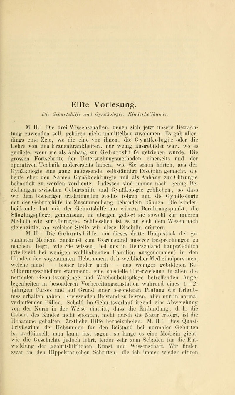 Elfte Vorlesung. Die Geburtshilfe und Gynäkologie. Kinderheilkunde. M. H.! Die drei Wissenschaften, denen sich jetzt unsere Betrach- tung- zuwenden soll, gehören nicht unmittelbar zusammen. Es gab aller- dings eine Zeit, wo die eine von ihnen, die Gynäkologie oder die Lehre von den Frauenkrankheiten, nur wenig ausgebildet war, wo es genügte, wenn sie als Anhang zur Geburtshilfe getrieben wurde. Die grossen Fortschritte der Untersuchungsmethoden einerseits und der operativen Technik andererseits haben, wie Sie schon hörten, aus der Gynäkologie eine ganz umfassende, selbständige Disciplin gemacht, die heute eher den Namen Gynäkochirurgie und als Anhang zur Chirurgie behandelt zu werden verdiente. Indessen sind immer noch genug Be- ziehungen zwischen Geburtshilfe und Gynäkologie geblieben, so dass wir dem bisherigen traditionellen Modus folgen und die Gynäkologie mit der Geburtshilfe im Zusammenhang behandeln können. Die Kinder- heilkunde hat mit der Geburtshilfe nur einen Berührungspunkt, die Säuglingspflege, gemeinsam, im übrigen gehört sie sowohl zur inneren Medicin wie zur Chirurgie. Schliesslich ist es an sich dem Wesen nach gleichgültig, an welcher Stelle wir diese Disciplin erörtern. M. H.! Die Geburtshilfe, um dieses dritte Hauptstück der ge- sammten Medicin zunächst zum Gegenstand unserer Besprechungen zu machen, liegt, wie Sie wissen, bei uns in Deutschland hauptsächlich (vielleicht bei wenigen wohlhabenden Familien ausgenommen) in den Händen der sogenannten Hebammen, d.h. weiblicher Medicinalpersonen, welche meist — bisher leider noch — aus weniger gebildeten Be- völkerungsschichten stammend, eine specielle Unterweisung in allen die normalen Geburtsvorgänge und Wochenbettspflege betreffenden Ange- legenheiten in besonderen Vorbereitungsanstalten während eines 1—2- jübrigen Curses und auf Grund einer besonderen Prüfung die Erlaub- niss erhalten haben, Kreissenden Beistand zu leisten, aber nur in normal verlaufenden Fällen. Sobald im Geburtsverlauf irgend eine Abweichung von der Norm in der Weise eintritt, dass die Entbindung, d. h. die Geburt des Kindes nicht spontan, nicht durch die Natur erfolgt, ist die Hebamme gehalten, ärztliche Hilfe herbeizuholen. M. H.! Dies Quasi- Privilegium der Hebammen für den Beistand bei normalen Geburten ist traditionell, man kann fast sagen, so lange es eine Medicin giebt. wie die Geschichte jedoch lehrt, leider sehr zum Schaden für die Ent- wicklung der geburtshilflichen Kunst und Wissenschaft. Wir finden zwar in den Hippokratischen Schriften, die ich immer wieder citiren