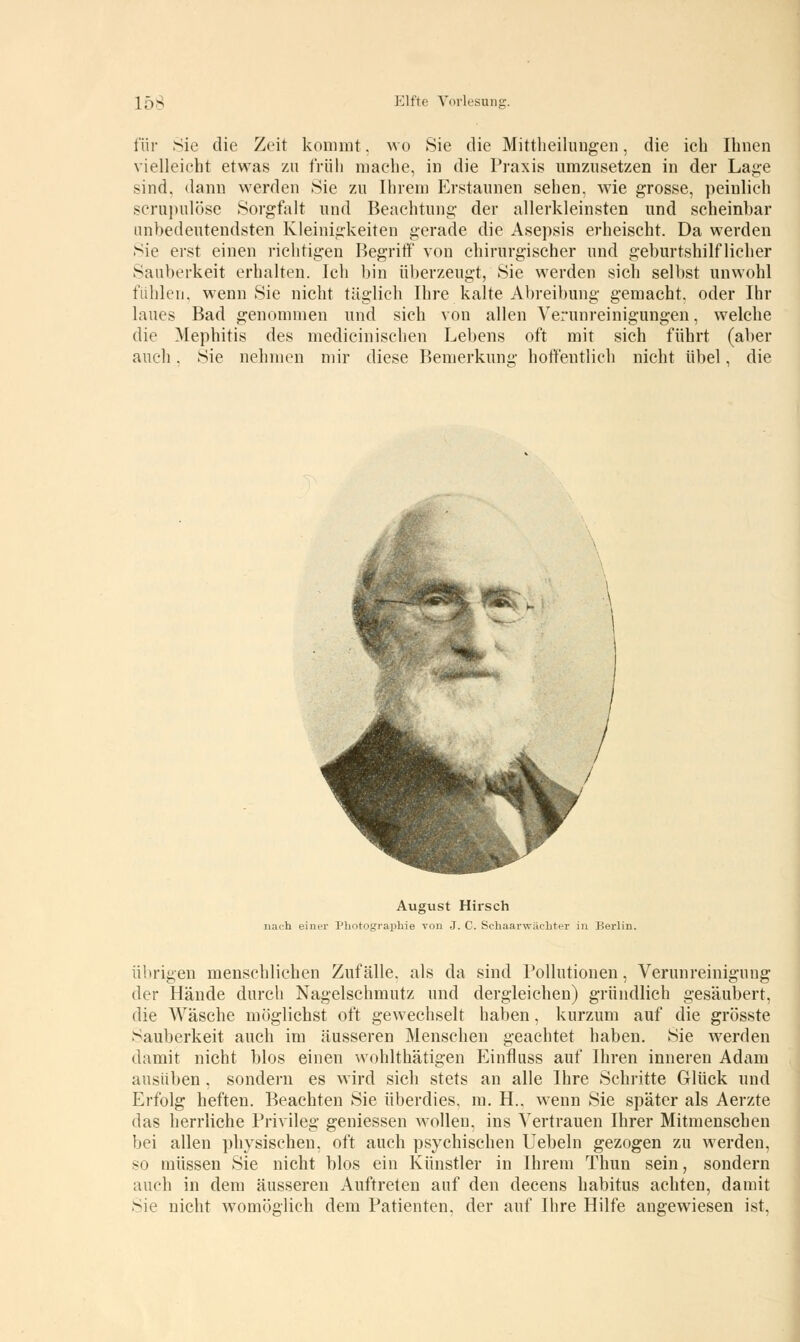 für Sie die Zeit kommt, wo Sie die Mittheilungen, die ich Ihnen vielleicht etwas zu früh mache, in die Praxis umzusetzen in der Lage sind, dann werden Sie zu Ihrem Erstaunen sehen, wie grosse, peinlieh scrujuilöse Sorgfalt und Beachtung der allerkleinsten und scheinbar unbedeutendsten Kleinigkeiten gerade die Asepsis erheischt. Da werden Sie erst einen richtigen Begriff von chirurgischer und geburtshilflicher Sauberkeit erhalten. Ich bin überzeugt, Sie werden sich selbst unwohl fühlen, wenn Sie nicht täglich Ihre kalte Abreibung gemacht, oder Ihr laues Bad genommen und sich von allen Verunreinigungen, welche die Mephitis des medicinischen Lebens oft mit sich führt (aber auch. Sie nehmen mir diese Bemerkung hoffentlich nicht übel, die August Hirsch nach einer Photographie von J. C. Schaarwächter in Berlin. übrigen menschlichen Zufälle, als da sind Pollutionen, Verunreinigung der Hände durch Nagelschmutz und dergleichen) gründlich gesäubert, die Wäsche möglichst oft gewechselt haben, kurzum auf die grösste Sauberkeit auch im äusseren Menschen geachtet haben. Sie werden damit nicht blos einen wohlthätigen Einfluss auf Ihren inneren Adam ausüben, sondern es wird sich stets an alle Ihre Schritte Glück und Erfolg heften. Beachten Sie überdies, m. H.. wenn Sie später als Aerzte das herrliche Privileg gemessen wollen, ins Vertrauen Ihrer Mitmenschen bei allen physischen, oft auch psychischen Uebeln gezogen zu werden, so müssen Sie nicht blos ein Künstler in Ihrem Thun sein, sondern auch in dem äusseren Auftreten auf den decens habitus achten, damit Sie nicht womöglich dem Patienten, der auf Ihre Hilfe angewiesen ist,