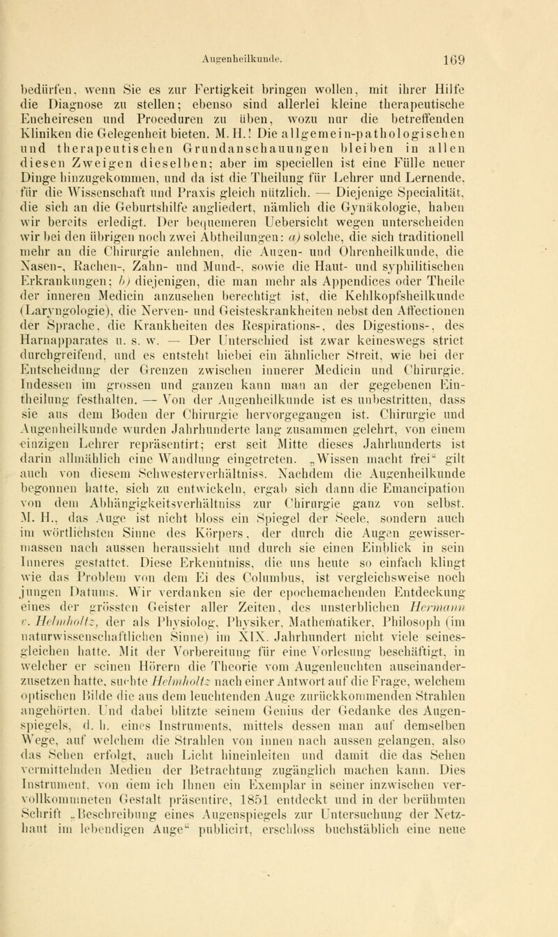 Augenheilkunde. Iß9 bedürfen, wenn Sie es zur Fertigkeit bringen wollen, mit ihrer Hilfe die Diagnose zu stellen; ebenso sind allerlei kleine therapeutische Encheireseu und Proceduren zu üben, wozu nur die betreffenden Kliniken die Gelegenheit bieten. M. H.! Die allgemein-pathologischen und therapeutischen Grundanschauungen bleiben in allen diesen Zweigen dieselben; aber im speciellen ist eine Fülle neuer Dinge hinzugekommen, und da ist die Theilung für Lehrer und Lernende, für die Wissenschaft und Praxis gleich nützlich. — Diejenige Specialität. die sich an die Geburtshilfe angliedert, nämlich die Gynäkologie, haben wir bereits erledigt. Der bequemeren Uebersicht wegen unterscheiden wir bei den übrigen noch zwei Abtheilungen: a) solche, die sich traditionell mehr an die Chirurgie anlehnen, die Aus;eu- und Ohrenheilkunde, die Nasen-, Rachen-, Zahn- und Mund-, sowie die Haut- und syphilitischen Erkrankungen; b) diejenigen, die man mehr als Appendices oder Theile der inneren Medicin anzusehen berechtigt ist, die Kehlkopfsheilkunde (Laryngologie), die Nerven- und Geisteskrankheiten nebst den Affectionen der Sprache, die Krankheiten des Respirations-, des Digestions-, des Harnapparates u. s. w. — Der Unterschied ist zwar keineswegs s.trict durchgreifend, und es entsteht hiebei ein ähnlicher Streit, wie bei der Entscheidung der Grenzen zwischen innerer Medicin und Chirurgie. Indessen im grossen und ganzen kann man an der gegebenen Ein- theilung festhalten. — Von der Augenheilkunde ist es unbestritten, dass sie aus dem Boden der Chirurgie hervorgegangen ist. Chirurgie und Augenheilkunde wurden Jahrhunderte lang zusammen gelehrt, von einem einzigen Lehrer repräscntirt; erst seit Mitte dieses Jahrhunderts ist darin allmählich eine Wandlung eingetreten. „Wissen macht frei gilt auch von diesem Schwesterverhältniss. Nachdem die Augenheilkunde begonnen hatte, sich zu entwickeln, ergab sich dann die Emancipation von dem Abhängigkeitsverhältniss zur Chirurgie ganz von selbst. M. H., das Auge ist nicht bloss ein Spiegel der Seele, sondern auch im wörtlichsten Sinne des Körpers, der durch die Augen gewisser- massen nach aussen heraussieht und durch sie einen Einblick in sein Inneres gestattet. Diese Erkenntniss, die uns heute so einfach klingt wie das Problem von dem Ei des Columbus, ist vergleichsweise noch jungen Datums. Wir verdanken sie der epochemachenden Entdeckung eines der grösstcn Geister aller Zeiten, des unsterblichen Henncnm r. Helmholtz, der als Physiolog, Physiker, Mathematiker, Philosoph (im naturwissenschaftlichen Sinne) im XIX. Jahrhundert nicht viele seines- gleichen hatte. Mit der Vorbereitung für eine Vorlesung beschäftigt, in welcher er seinen Hörern die Theorie vom Augenleuchten auseinander- zusetzen hatte, suchte Helmholtz nach einer Antwort auf die Frage, welchem optischen Bilde die aus dem leuchtenden Auge zurückkommenden Strahlen angehörten. Und dabei blitzte seinem Genius der Gedanke des Augen- spiegels, <1. h. eines Instruments, mittels dessen mau auf demselben Wege, auf welchem die Strahlen von innen nach aussen gelangen, also das Sehen erfolgt, auch Licht hineinleiten und damit die das Sehen vermittelnden Medien der Betrachtung zugänglich machen kann. Dies Instrument, von dem ich Ihnen ein Exemplar in seiner inzwischen ver- vollkommneten Gestalt präsentire, 1851 entdeckt und in der berühmten Schrift ..Beschreibung eines Augenspiegels zur Untersuchung der Netz- haut im lebendigen Auge publicirt, erschloss buchstäblich eine neue