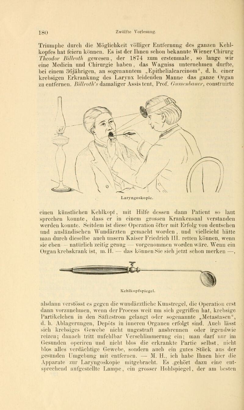 Triumphe durch die Möglichkeit völliger Entfernung des ganzen Kehl- kopfes hat feiern können. Es ist der Ihnen schon bekannte Wiener Chirurg Theodor Billroth gewesen, der 1874 zum erstenmale, so lange wir eine Medicin und Chirurgie haben , das Wagniss unternehmen durfte, bei einem 36jährigen, an sogenanntem „Epithelialcarcinom, d. h. einer krebsigen Erkrankung des Larynx leidenden Manne das ganze Organ zu entfernen. Bülroth's damaliger Assis tent, Prof. Gussenbauer, construirte Laryngoskopie. einen künstlichen Kehlkopf, mit Hilfe dessen dann Patient so laut sprechen konnte, dass er in einem grossen Krankensaal verstanden werden konnte. Seitdem ist diese Operation öfter mit Erfolg von deutschen und ausländischen Wundärzten gemacht worden , und vielleicht hätte man durch dieselbe auch unsern Kaiser Friedrich III. retten können, wenn sie eben— natürlich zeitig genug — vorgenommen worden wäre. Wrenn ein Organ krebskrank ist, m. H. — das können Sie sich jetzt schon merken —, Kehlkopfspiegel. alsdann verstösst es gegen die wundärztliche Kunstregel, die Operation erst dann vorzunehmen, wenn derProcess weit um sich gegriffen hat, krebsige l'artikelchen in den Säftestrom gelangt oder sogenannte „Metastasen, d. h. Ablagerungen, Depots in inneren Organen erfolgt sind. Auch lässt sich krebsiges Gewebe nicht ungestraft ausbrennen oder irgendwie reizen; danach tritt unfehlbar Verschlimmerung ein; man darf nur im Gesunden operiren und nicht blos die erkrankte Partie selbst. nicht blos alles verdächtige Gewebe, sondern auch ein gutes Stück aus der gesunden Umgebung mit entfernen. — M. H., ich habe Ihnen hier die Apparate zur Laryngoskopie mitgebracht. Es gehört dazu eine ent- sprechend aufgestellte Lampe, ein grosser Hohlspiegel, der am besten