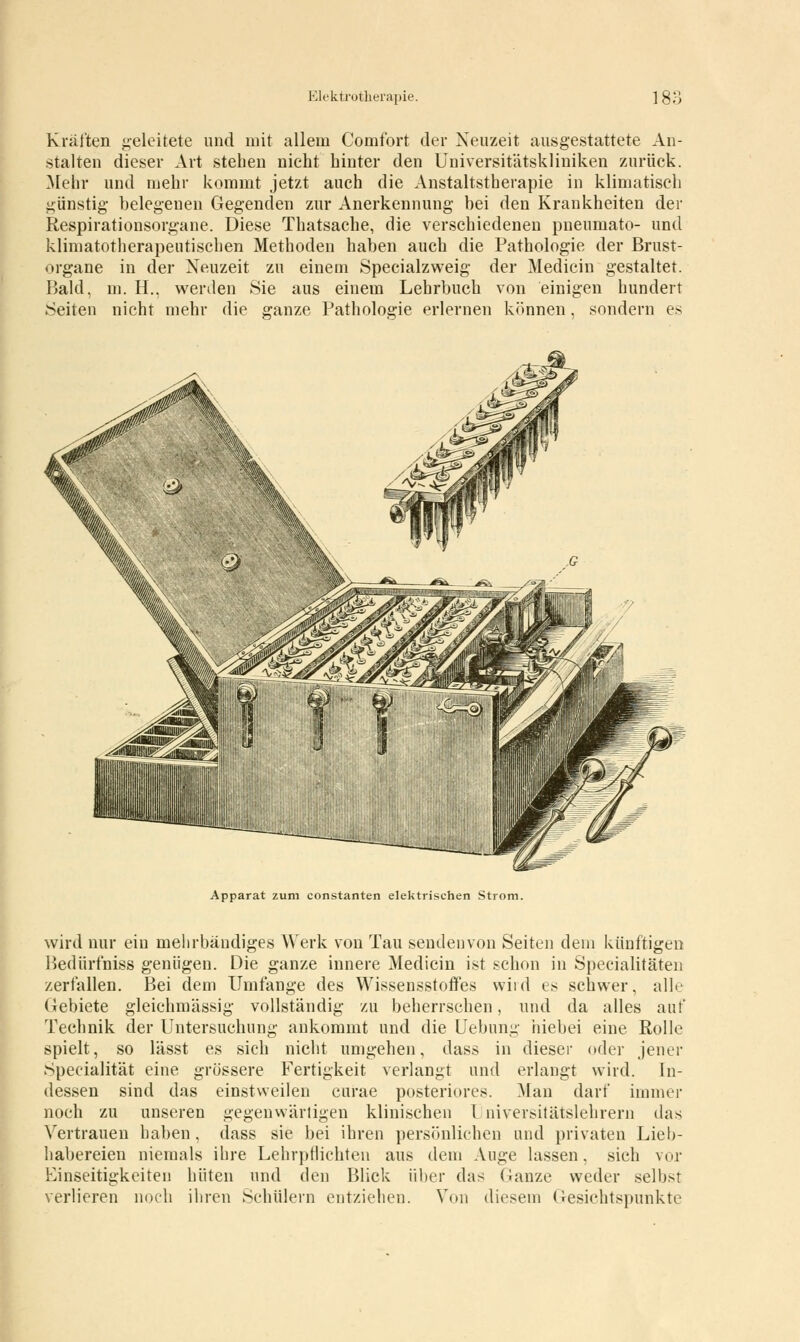 Elektrotherapie. 1! Kräften geleitete und mit allem Comfbrt der Neuzeit ausgestattete An- stalten dieser Art stehen nicht hinter den Universitätskliniken zurück. Mehr und mehr kommt jetzt auch die Anstaltstherapie in klimatisch günstig belegenen Gegenden zur Anerkennung bei den Krankheiten der Respirationsorgane. Diese Thatsache, die verschiedenen pneumato- und klimatotherapeutischen Methoden haben auch die Pathologie der Brust- organe in der Neuzeit zu einem Specialzweig der Medicin gestaltet. Bald, in. H.. werden Sie aus einem Lehrbuch von einigen hundert Seiten nicht mehr die ganze Pathologie erlernen können, sondern es Apparat zum constanten elektrischen Strom. wird nur ein mehrbändiges Werk von Tau sendenvon Seiten dem künftigen Bedürfniss genügen. Die ganze innere Medicin ist schon in Specialitäten zerfallen. Bei dem Umfange des Wissensstoffes wird es schwer, alle Gebiete gleichmässig vollständig zu beherrschen, und da alles auf Technik der Untersuchung ankommt und die Uebung hiebei eine Rolle spielt, so lässt es sich nicht umgehen, dass in dieser oder jener Specialität eine grössere Fertigkeit verlangt und erlangt wird. In- dessen sind das einstweilen curae posteriores. Man darf immer noch zu unseren gegenwärtigen klinischen Universitätslehrern das Vertrauen haben , dass sie bei ihren persönlichen und privaten Lieb- habereien niemals ihre Lehrpflichten aus dem Auge lassen, sich vor Einseitigkeiten hüten und den Blick über das Ganze weder selbst verlieren noch ihren Schülern entziehen. Von diesem Gesichtspunkte