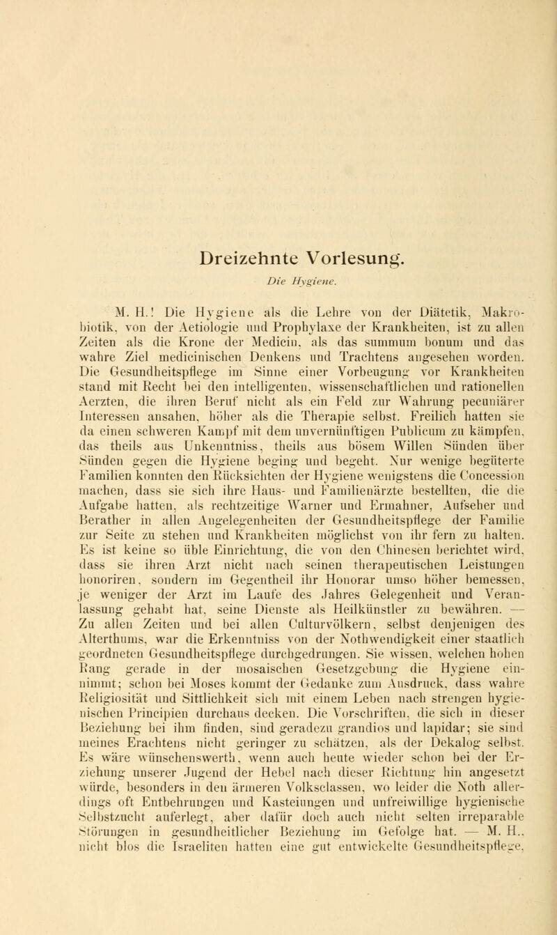 Dreizehnte Vorlesung. Die Hygiene. M. H.! Die Hygiene als die Lehre von der Diätetik, Makro- biotik. von der Aetiologie und Prophylaxe der Krankheiten, ist zu allen Zeiten als die Krone der Mediciu, als das summum bonum und das wahre Ziel medicinischen Denkens und Trachtens angesehen worden. Die Gesundheitspflege im Sinne einer Vorbeugung vor Krankheiten stand mit Recht bei den intelligenten, wissenschaftlichen und rationellen Aerzten, die ihren Beruf nicht als ein Feld zur Wahrung pecuniärer Interessen ansahen, höher als die Therapie selbst. Freilich hatten sie da einen schweren Kampf mit dem unvernünftigen Publicum zu kämpfen, das theils aus Unkenntniss, theils aus bösem Willen »Sünden über Sünden gegen die Hygiene beging und begeht. Nur wenige begüterte Familien konnten den Rücksichten der Hygiene wenigstens die Concession machen, dass sie sich ihre Haus- und Familienärzte bestellten, die die Aufgabe hatten, als rechtzeitige Warner und Ermahner, Aufseher und Berather in allen Angelegenheiten der Gesundheitspflege der Familie zur Seite zu stehen und Krankheiten möglichst von ihr fern zu halten. Es ist keine so üble Einrichtung, die von den Chinesen berichtet wird, dass sie ihren Arzt nicht nach seinen therapeutischen Leistungen honoriren. sondern im Gegentheil ihr Honorar umso höher bemessen, je weniger der Arzt im Laufe des Jahres Gelegenheit und Veran- lassung gehabt hat, seine Dienste als Heilkünstler zu bewähren. - Zu allen Zeiten und bei allen Culturvölkern, selbst denjenigen des Alterthums, war die Erkenntniss von der Notwendigkeit einer staatlich geordneten Gesundheitspflege durchgedrungen. Sie wissen, welchen hohen Rang gerade in der mosaischen Gesetzgebung die Hygiene ein- nimmt; schon bei Moses kommt der Gedanke zum Ausdruck, dass wahre Religiosität und Sittlichkeit sich mit einem Leben nach strengen hygie- nischen Principien durchaus decken. Die Vorschriften, die sich in dieser Beziehung bei ihm finden, sind geradezu grandios und lapidar; sie sind meines Erachtens nicht geringer zu schätzen, als der Dekalog selbst. Es wäre wünschenswerte, wenn auch heute wieder schon bei der Er- ziehung unserer Jugend der Hebel nach dieser Richtung hin angesetzt würde, besonders in den ärmeren Volksclassen, wo leider die Noth aller- dings oft Entbehrungen und Kasteiungen und unfreiwillige hygienische Selbstzucht auferlegt, aber dafür doch auch nicht selten irreparable Störungen in gesundheitlicher Beziehung im Gefolge hat. - - M. H.. nicht blos die Israeliten hatten eine gut entwickelte Gesundheitspflege.