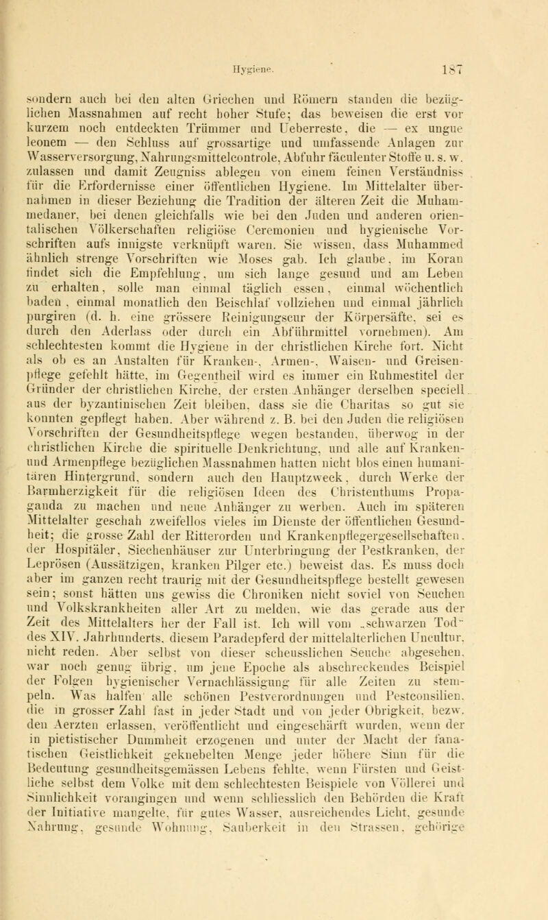 sondern auch bei den alten Griechen und Römern standen die bezüg- lichen Massnahmen auf recht hoher Stufe; das beweisen die erst vor kurzem noch entdeckten Trümmer und Ueberreste. die — ex ungue leonem — den Schluss auf grossartige und umfassende Anlagen zur Wasserversorgung, Nahrungsmittelcontrole, Abfuhr fäculenter Stoffe u. s. w. zulassen und damit Zeugniss ablegeu von einem feinen Verständnis* für die Erfordernisse einer öffentlichen Hygiene. Im Mittelalter über- nahmen in dieser Beziehung die Tradition der älteren Zeit die Muhatn- medaner. bei denen gleichfalls wie bei den Juden und anderen orien- talischen Völkerschaften religiöse Ceremonien und hygienische Vor- schriften aufs innigste verknüpft waren. Sie wissen, dass Muhammed ähnlich strenge Vorschriften wie Moses gab. Ich glaube, im Koran rindet sich die Empfehlung. um sich lange gesund und am Leben zu erhalten, solle man einmal täglich essen, einmal wöchentlich baden . einmal monatlich den Beischlaf vollziehen und einmal jährlich purgiren (d. h. eine grössere Reinigungscur der Körpersäfte, sei es durch den Aderlass oder durch ein Abführmittel vornehmen). Am schlechtesten kommt die Hygiene in der christlichen Kirche fort. Nicht als ob es an Anstalten für Kranken-. Armen-. Waisen- und Greisen- prlege gefehlt hätte, im Gegentheil wird es immer ein Ruhmestitel der Gründer der christlichen Kirche, der ersten Anhänger derselben speciell aus der byzantinischen Zeit bleiben, dass sie die Charitas so gut sie konnten gepflegt haben. Aber während z. B. bei den Juden die religiösen Vorschriften der Gesundheitspflege wegen bestanden, überwog in der christlichen Kirche die spirituelle Denkrichtung, und alle auf Kranken- uud Armenpflege bezüglichen Massnahmen hatten nicht blos einen humani- tären Hintergrund, sondern auch den Hauptzweck, durch Werke der Barmherzigkeit für die religiösen Ideen des Christenthums Propa- ganda zu machen und neue Anhänger zu werben. Auch im späteren Mittelalter geschah zweifellos vieles im Dienste der öffentlichen Gesund- heit; die grosse Zahl der Ritterorden und Krankenpflegergesellschaften, der Hospitäler, Siechenhäuser zur Unterbringung der Pestkranken, der Leprösen (Aussätzigen, kranken Pilger etc.) beweist das. Es niuss doch aber im ganzen recht traurig mit der Gesundheitspflege bestellt gewesen sein; sonst hätten uns gewiss die Chroniken nicht soviel von Seuchen und Volkskrankheiten aller Art zu melden, wie das gerade aus der Zeit des Mittelalters her der Fall ist. Ich will vom ..schwarzen Tod des XIV. Jahrhunderts, diesem Paradepferd der mittelalterlichen Uncultur. nicht reden. Aber selbst von dieser scheusslichen Seuche abgesehen, war noch genug übrig, um jene Epoche als abschreckeudes Beispiel der Folgen hygienischer Vernachlässigung für alle Zeiten zu stem- peln. Was halfen alle schönen Pestverordnungen und Pestconsilien. die in grosser Zahl fast in jeder Stadt und von jeder Obrigkeit, bezw, den Aerzten erlassen, veröffentlicht und eingeschärft wurden, wenn der in pietistischer Dummheit erzogenen und unter der Macht der fana- tischen Geistlichkeit geknebelten Menge jeder höhere Sinn für die Bedeutung gesundheitsgemässen Lebens fehlte, wenn Fürsten und Geist- liche selbst dem Volke mit dem schlechtesten Beispiele von Völlerei und Sinnlichkeit vorangingen und wenn schliesslich den Behörden die Kraft der Initiative mangelte, für gutes Wasser, ausreichendes Licht, gesunde Nahrung, gesunde Wohnung, Sauberkeit in den Strassen, gehörige