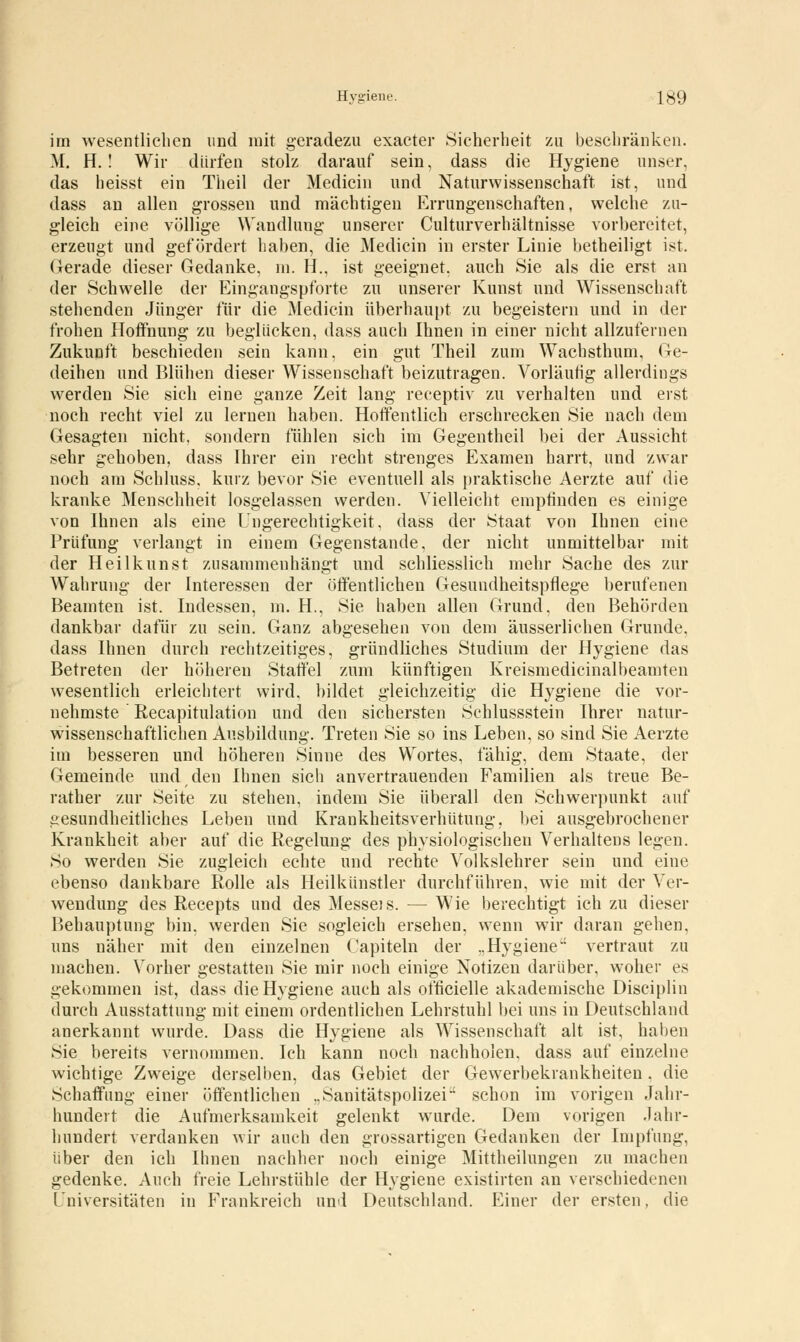 im wesentlichen und mit geradezu exacter Sicherheit zu beschränken. M. H.! Wir dürfen stolz darauf sein, dass die Hygiene unser, das heisst ein Tiieil der Medicin und Naturwissenschaft ist, und dass an allen grossen und mächtigen Errungenschaften, welche zu- gleich eine völlige Wandlung unserer Culturverhältnisse vorbereitet, erzeugt und gefördert haben, die Medicin in erster Linie betheiligt ist. Gerade dieser Gedanke, m. H., ist geeignet, auch Sie als die erst an der Schwelle der Eingangspforte zu unserer Kunst und Wissenschaft stehenden Jünger für die Medicin überhaupt zu begeistern und in der frohen Hoifnung zu beglücken, dass auch Ihnen in einer nicht allzufernen Zukunft beschieden sein kann, ein gut Theil zum Wachstimm, Ge- deihen und Blühen dieser Wissenschaft beizutragen. Vorläufig allerdings werden Sie sich eine ganze Zeit lang receptiv zu verhalten und erst noch recht viel zu lernen haben. Hoffentlich erschrecken Sie nach dem Gesagten nicht, sondern fühlen sich im Gegentheil bei der Aussicht sehr gehoben, dass Ihrer ein recht strenges Examen harrt, und zwar noch am Schluss, kurz bevor Sie eventuell als praktische Aerzte auf die kranke Menschheit losgelassen werden. Vielleicht empfinden es einige von Ihnen als eine Ungerechtigkeit, dass der Staat von Ihnen eine Prüfung verlangt in einem Gegenstande, der nicht unmittelbar mit der Heilkunst zusammenhängt und schliesslich mehr Sache des zur Wahrung der Interessen der öffentlichen Gesundheitspflege berufenen Beamten ist. Indessen, m. H., Sie haben allen Grund, den Behörden dankbar dafür zu sein. Ganz abgesehen von dem äusserlichen Grunde, dass Ihnen durch rechtzeitiges, gründliches Studium der Hygiene das Betreten der höheren Staffel zum künftigen Kreismedicinalbeamten wesentlich erleichtert wird, bildet gleichzeitig die Hygiene die vor- nehmste Recapitulation und den sichersten Schlussstein Ihrer natur- wissenschaftlichen Ausbildung. Treten Sie so ins Leben, so sind Sie Aerzte im besseren und höheren Sinne des Wortes, fähig, dem Staate, der Gemeinde und den Ihnen sich anvertrauenden Familien als treue Be- rather zur Seite zu stehen, indem Sie überall den Schwerpunkt auf gesundheitliches Leben und Krankheitsverhütung, bei ausgebrochener Krankheit aber auf die Regelung des physiologischen Verhaltens legen. So werden Sie zugleich echte und rechte Volkslehrer sein und eine ebenso dankbare Rolle als Heilkünstler durchführen, wie mit der Ver- wendung des Recepts und des Messeis. — Wie berechtigt ich zu dieser Behauptung bin. werden Sie sogleich ersehen, wenn wir daran gehen, uns näher mit den einzelnen Capiteln der „Hygiene vertraut zu machen. Vorher gestatten Sie mir noch einige Notizen darüber, woher es gekommen ist, dass die Hygiene auch als officielle akademische Disciplin durch Ausstattung mit einem ordentlichen Lehrstuhl bei uns in Deutschland anerkannt wurde. Dass die Hygiene als Wissenschaft alt ist, haben Sie bereits vernommen. Ich kann noch nachholen, dass auf einzelne wichtige Zweige derselben, das Gebiet der Gewerbekrankheiten. die Schaffung einer öffentlichen ..Sanitätspolizei schon im vorigen Jahr- hundert die Aufmerksamkeit gelenkt wurde. Dem vorigen Jahr- hundert verdanken wir auch den grossartigen Gedanken der Impfung, über den ich Ihnen nachher noch einige Mittheilungen zu machen gedenke. Auch freie Lehrstühle der Hygiene existirten an verschiedenen Universitäten in Frankreich und Deutschland. Einer der ersten, die