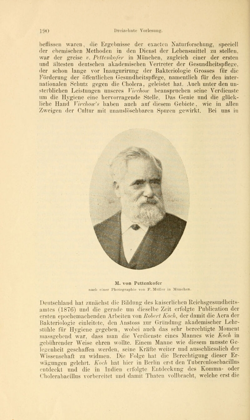 beflissen waren, die Ergebnisse der exacten Naturforschung, speeiell der chemischen Methoden in den Dienst der Lebensmittel zu stellen. war der greise v. Pettenkofer in München, zugleich einer der ersten und ältesten deutschen akademischen Vertreter der Gesundheitspflege, der schon lange vor Inaugurirung der Bakteriologie Grosses für die Förderung der öffentlichen Gesundheitspflege, namentlich für den inter- nationalen Schutz gegen die Cholera, geleistet hat. Auch unter den un- sterblichen Leistungen unseres Virchow beanspruchen seine Verdienste um die Hygiene eine hervorragende Stelle. Das Genie und die glück- liche Hand Virchou/s haben auch auf diesem Gebiete, wie in allen Zweigen der Cultur mit unauslöschbaren Spuren gewirkt. Bei uns in M. von Pettenkofer nach einer Photographie von F. Müller in München. Deutschland hat zunächst die Bildung des kaiserlichen Reichsgesundheits- amtes (1876) und die gerade um dieselbe Zeit erfolgte Publication der ersten epochemachenden Arbeiten von Robert Koch, der damit die Aera der Bakteriologie einleitete, den Anstoss zur Gründung akademischer Lehr- stühle für Hygiene gegeben, wobei auch das sehr berechtigte Moment massgebend war, dass man die Verdienste eines Mannes wie Koch in gebührender Weise ehren wollte. Einem Manne wie diesem musste Ge- legenheit geschaffen werden, seine Kräfte weiter und ausschliesslich der Wissenschaft zu widmen. Die Folge hat die Berechtigung dieser Er- wägungen gelehrt. Koch hat hier in Berlin erst den Tuberculosebacillus rntdeckt und die in Indien erfolgte Entdeckung des Komma- oder < 'liolerabacillus vorbereitet und damit Thaten vollbracht, welche erst die